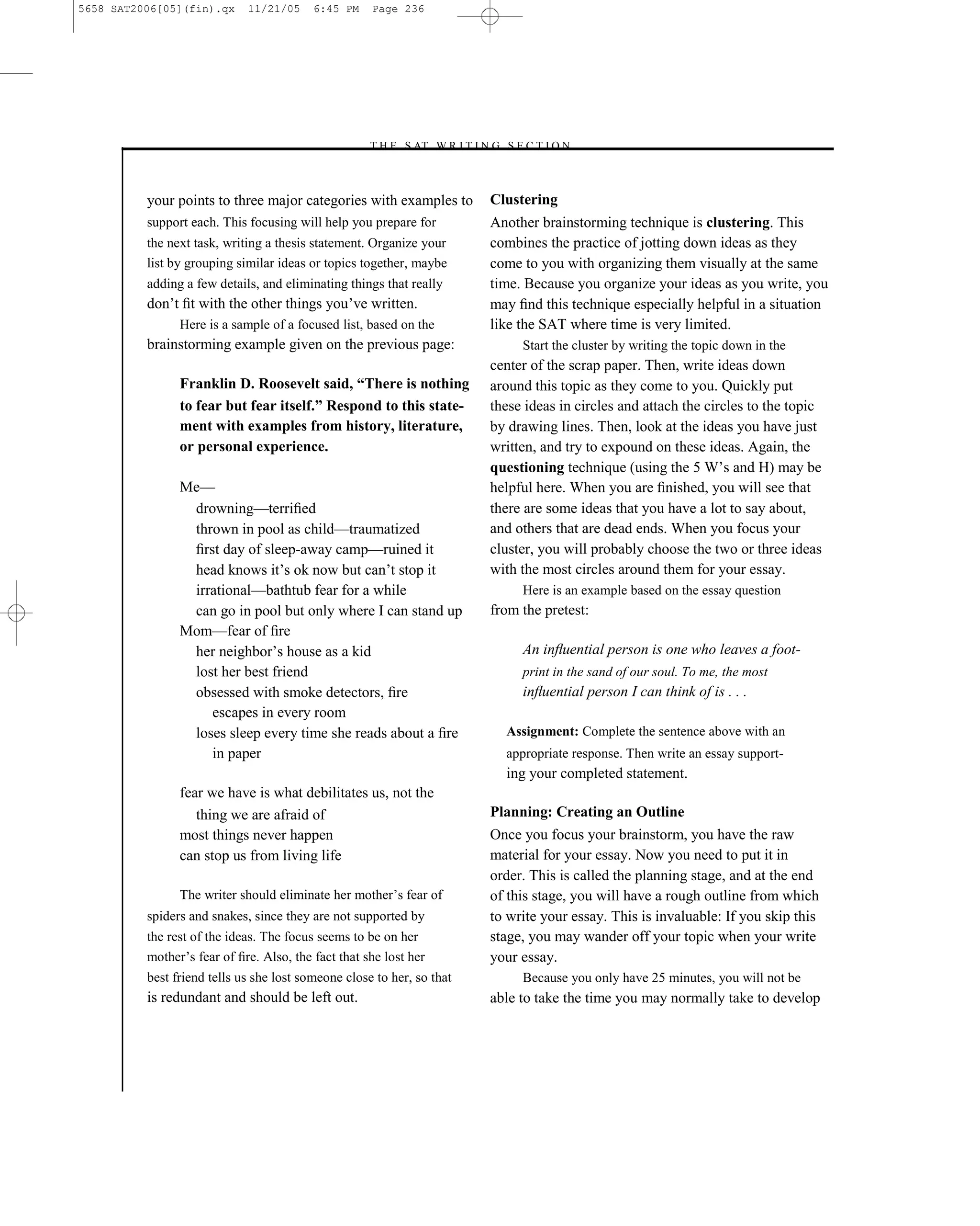 5658 SAT2006[05](fin).qx     11/21/05     6:45 PM    Page 236




                                                    –T H E S AT W R I T I N G S E C T I O N –



          your points to three major categories with examples to              Clustering
          support each. This focusing will help you prepare for               Another brainstorming technique is clustering. This
          the next task, writing a thesis statement. Organize your            combines the practice of jotting down ideas as they
          list by grouping similar ideas or topics together, maybe            come to you with organizing them visually at the same
          adding a few details, and eliminating things that really            time. Because you organize your ideas as you write, you
          don’t ﬁt with the other things you’ve written.                      may ﬁnd this technique especially helpful in a situation
                Here is a sample of a focused list, based on the              like the SAT where time is very limited.
          brainstorming example given on the previous page:                        Start the cluster by writing the topic down in the
                                                                              center of the scrap paper. Then, write ideas down
                Franklin D. Roosevelt said, “There is nothing                 around this topic as they come to you. Quickly put
                to fear but fear itself.” Respond to this state-              these ideas in circles and attach the circles to the topic
                ment with examples from history, literature,                  by drawing lines. Then, look at the ideas you have just
                or personal experience.                                       written, and try to expound on these ideas. Again, the
                                                                              questioning technique (using the 5 W’s and H) may be
                Me—                                                           helpful here. When you are ﬁnished, you will see that
                 drowning—terriﬁed                                            there are some ideas that you have a lot to say about,
                 thrown in pool as child—traumatized                          and others that are dead ends. When you focus your
                 ﬁrst day of sleep-away camp—ruined it                        cluster, you will probably choose the two or three ideas
                 head knows it’s ok now but can’t stop it                     with the most circles around them for your essay.
                 irrational—bathtub fear for a while                               Here is an example based on the essay question
                 can go in pool but only where I can stand up                 from the pretest:
                Mom—fear of ﬁre
                 her neighbor’s house as a kid                                     An inﬂuential person is one who leaves a foot-
                 lost her best friend                                              print in the sand of our soul. To me, the most
                 obsessed with smoke detectors, ﬁre                                inﬂuential person I can think of is . . .
                    escapes in every room
                 loses sleep every time she reads about a ﬁre                   Assignment: Complete the sentence above with an
                    in paper                                                    appropriate response. Then write an essay support-
                                                                                ing your completed statement.
                fear we have is what debilitates us, not the
                   thing we are afraid of                                     Planning: Creating an Outline
                most things never happen                                      Once you focus your brainstorm, you have the raw
                can stop us from living life                                  material for your essay. Now you need to put it in
                                                                              order. This is called the planning stage, and at the end
                The writer should eliminate her mother’s fear of              of this stage, you will have a rough outline from which
          spiders and snakes, since they are not supported by                 to write your essay. This is invaluable: If you skip this
          the rest of the ideas. The focus seems to be on her                 stage, you may wander off your topic when your write
          mother’s fear of ﬁre. Also, the fact that she lost her              your essay.
          best friend tells us she lost someone close to her, so that              Because you only have 25 minutes, you will not be
          is redundant and should be left out.                                able to take the time you may normally take to develop




                                                                        236
 