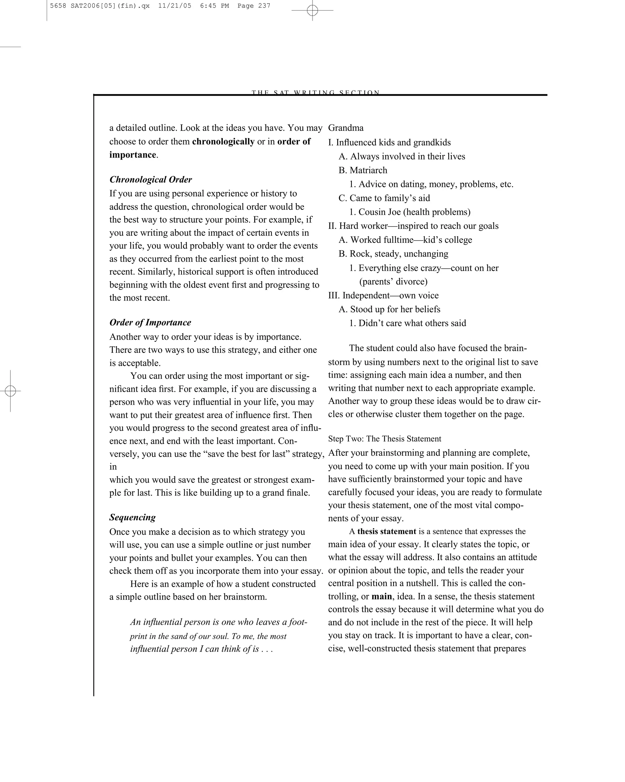 5658 SAT2006[05](fin).qx   11/21/05   6:45 PM   Page 237




                                                   –T H E S AT W R I T I N G S E C T I O N –



              a detailed outline. Look at the ideas you have. You may Grandma
              choose to order them chronologically or in order of         I. Inﬂuenced kids and grandkids
              importance.                                                     A. Always involved in their lives
                                                                              B. Matriarch
              Chronological Order                                                1. Advice on dating, money, problems, etc.
              If you are using personal experience or history to              C. Came to family’s aid
              address the question, chronological order would be
                                                                                 1. Cousin Joe (health problems)
              the best way to structure your points. For example, if
                                                                          II. Hard worker—inspired to reach our goals
              you are writing about the impact of certain events in
                                                                              A. Worked fulltime—kid’s college
              your life, you would probably want to order the events
                                                                              B. Rock, steady, unchanging
              as they occurred from the earliest point to the most
              recent. Similarly, historical support is often introduced          1. Everything else crazy—count on her
              beginning with the oldest event ﬁrst and progressing to               (parents’ divorce)
              the most recent.                                            III. Independent—own voice
                                                                              A. Stood up for her beliefs
              Order of Importance                                                1. Didn’t care what others said
              Another way to order your ideas is by importance.
              There are two ways to use this strategy, and either one            The student could also have focused the brain-
              is acceptable.                                              storm by using numbers next to the original list to save
                    You can order using the most important or sig-        time: assigning each main idea a number, and then
              niﬁcant idea ﬁrst. For example, if you are discussing a writing that number next to each appropriate example.
              person who was very inﬂuential in your life, you may Another way to group these ideas would be to draw cir-
              want to put their greatest area of inﬂuence ﬁrst. Then      cles or otherwise cluster them together on the page.
              you would progress to the second greatest area of inﬂu-
              ence next, and end with the least important. Con-           Step Two: The Thesis Statement
              versely, you can use the ―save the best for last‖ strategy, After your brainstorming and planning are complete,
              in                                                          you need to come up with your main position. If you
              which you would save the greatest or strongest exam- have sufﬁciently brainstormed your topic and have
              ple for last. This is like building up to a grand ﬁnale.    carefully focused your ideas, you are ready to formulate
                                                                          your thesis statement, one of the most vital compo-
              Sequencing                                                  nents of your essay.
              Once you make a decision as to which strategy you                  A thesis statement is a sentence that expresses the
              will use, you can use a simple outline or just number       main idea of your essay. It clearly states the topic, or
              your points and bullet your examples. You can then          what the essay will address. It also contains an attitude
              check them off as you incorporate them into your essay. or opinion about the topic, and tells the reader your
                    Here is an example of how a student constructed central position in a nutshell. This is called the con-
              a simple outline based on her brainstorm.                   trolling, or main, idea. In a sense, the thesis statement
                                                                          controls the essay because it will determine what you do
                    An inﬂuential person is one who leaves a foot-        and do not include in the rest of the piece. It will help
                    print in the sand of our soul. To me, the most        you stay on track. It is important to have a clear, con-
                    inﬂuential person I can think of is . . .             cise, well-constructed thesis statement that prepares



                                                                     237
 