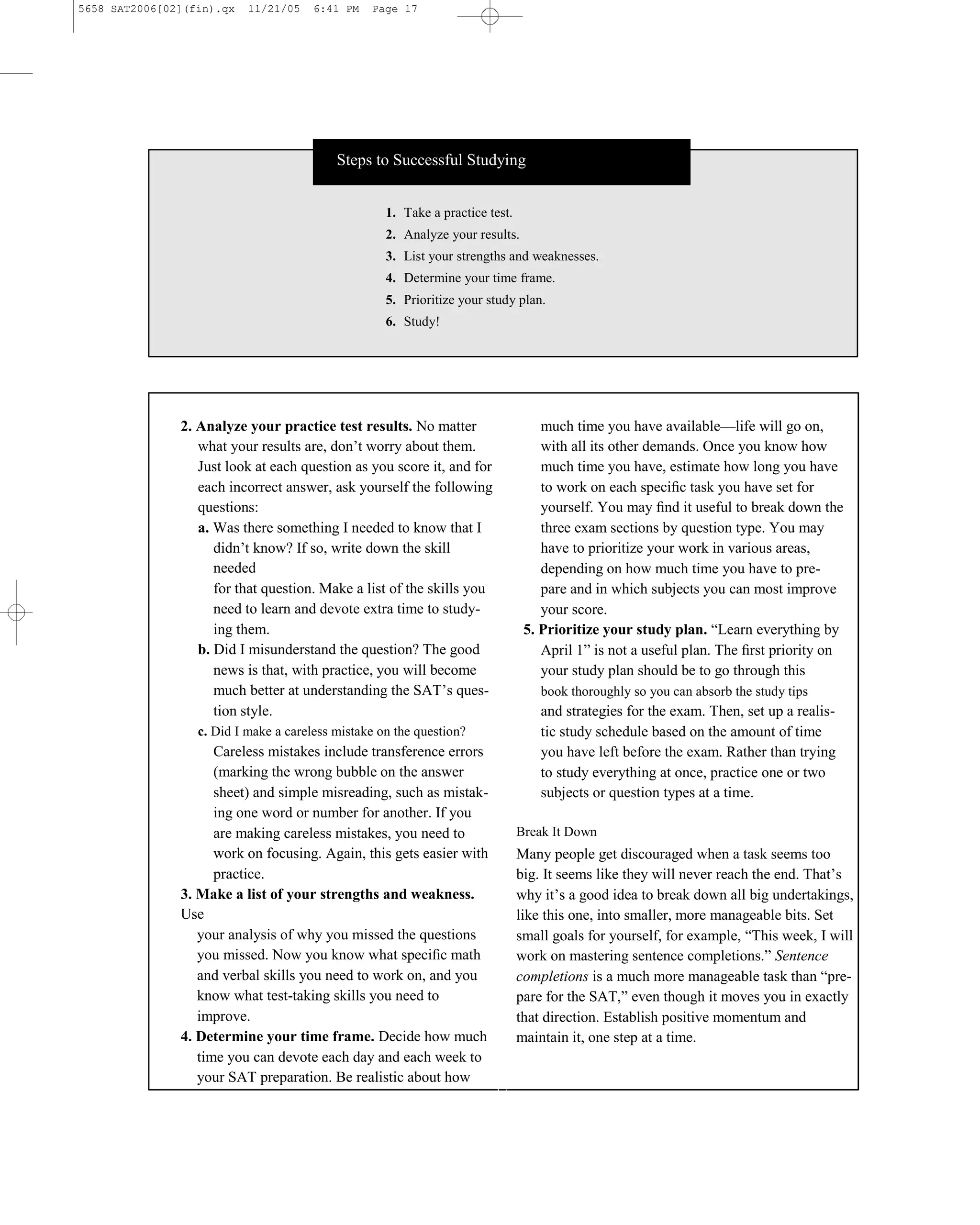 5658 SAT2006[02](fin).qx   11/21/05    6:41 PM   Page 17




                                           Steps to Successful Studying


                                                    1. Take a practice test.
                                                    2. Analyze your results.
                                                    3. List your strengths and weaknesses.
                                                    4. Determine your time frame.
                                                    5. Prioritize your study plan.
                                                    6. Study!




               2. Analyze your practice test results. No matter                    much time you have available—life will go on,
                  what your results are, don’t worry about them.                   with all its other demands. Once you know how
                  Just look at each question as you score it, and for              much time you have, estimate how long you have
                  each incorrect answer, ask yourself the following                to work on each speciﬁc task you have set for
                  questions:                                                       yourself. You may ﬁnd it useful to break down the
                  a. Was there something I needed to know that I                   three exam sections by question type. You may
                     didn’t know? If so, write down the skill                      have to prioritize your work in various areas,
                     needed                                                        depending on how much time you have to pre-
                     for that question. Make a list of the skills you              pare and in which subjects you can most improve
                     need to learn and devote extra time to study-                 your score.
                     ing them.                                                  5. Prioritize your study plan. ―Learn everything by
                  b. Did I misunderstand the question? The good                    April 1‖ is not a useful plan. The ﬁrst priority on
                     news is that, with practice, you will become                  your study plan should be to go through this
                     much better at understanding the SAT’s ques-                  book thoroughly so you can absorb the study tips
                     tion style.                                                   and strategies for the exam. Then, set up a realis-
                  c. Did I make a careless mistake on the question?                tic study schedule based on the amount of time
                     Careless mistakes include transference errors                 you have left before the exam. Rather than trying
                     (marking the wrong bubble on the answer                       to study everything at once, practice one or two
                     sheet) and simple misreading, such as mistak-                 subjects or question types at a time.
                     ing one word or number for another. If you
                     are making careless mistakes, you need to                 Break It Down
                     work on focusing. Again, this gets easier with            Many people get discouraged when a task seems too
                     practice.                                                 big. It seems like they will never reach the end. That’s
               3. Make a list of your strengths and weakness.                  why it’s a good idea to break down all big undertakings,
               Use                                                             like this one, into smaller, more manageable bits. Set
                  your analysis of why you missed the questions                small goals for yourself, for example, ―This week, I will
                  you missed. Now you know what speciﬁc math                   work on mastering sentence completions.‖ Sentence
                  and verbal skills you need to work on, and you               completions is a much more manageable task than ―pre-
                  know what test-taking skills you need to                     pare for the SAT,‖ even though it moves you in exactly
                  improve.                                                     that direction. Establish positive momentum and
               4. Determine your time frame. Decide how much                   maintain it, one step at a time.
                  time you can devote each day and each week to
                  your SAT preparation. Be realistic about how
                                                                        17
 