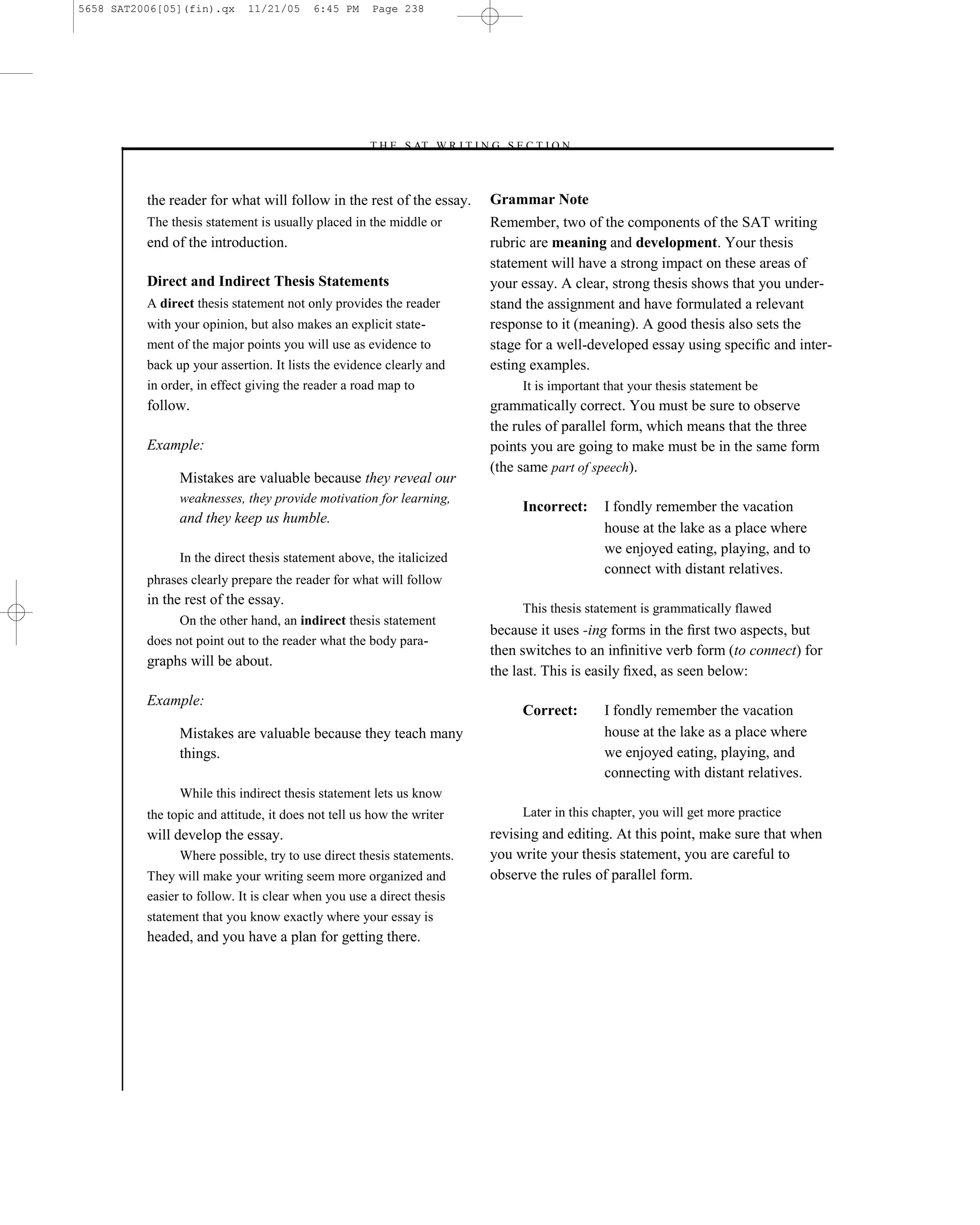 5658 SAT2006[05](fin).qx     11/21/05     6:45 PM    Page 238




                                                    –T H E S AT W R I T I N G S E C T I O N –



          the reader for what will follow in the rest of the essay.          Grammar Note
          The thesis statement is usually placed in the middle or            Remember, two of the components of the SAT writing
          end of the introduction.                                           rubric are meaning and development. Your thesis
                                                                             statement will have a strong impact on these areas of
          Direct and Indirect Thesis Statements                              your essay. A clear, strong thesis shows that you under-
          A direct thesis statement not only provides the reader             stand the assignment and have formulated a relevant
          with your opinion, but also makes an explicit state-               response to it (meaning). A good thesis also sets the
          ment of the major points you will use as evidence to               stage for a well-developed essay using speciﬁc and inter-
          back up your assertion. It lists the evidence clearly and          esting examples.
          in order, in effect giving the reader a road map to                     It is important that your thesis statement be
          follow.                                                            grammatically correct. You must be sure to observe
                                                                             the rules of parallel form, which means that the three
          Example:                                                           points you are going to make must be in the same form
                                                                             (the same part of speech).
                Mistakes are valuable because they reveal our
                weaknesses, they provide motivation for learning,
                                                                                  Incorrect:     I fondly remember the vacation
                and they keep us humble.
                                                                                                 house at the lake as a place where
                                                                                                 we enjoyed eating, playing, and to
                In the direct thesis statement above, the italicized
                                                                                                 connect with distant relatives.
          phrases clearly prepare the reader for what will follow
          in the rest of the essay.
                                                                                  This thesis statement is grammatically flawed
                On the other hand, an indirect thesis statement
                                                                             because it uses -ing forms in the ﬁrst two aspects, but
          does not point out to the reader what the body para-
                                                                             then switches to an inﬁnitive verb form (to connect) for
          graphs will be about.
                                                                             the last. This is easily ﬁxed, as seen below:
          Example:
                                                                                  Correct:       I fondly remember the vacation
                Mistakes are valuable because they teach many                                    house at the lake as a place where
                things.                                                                          we enjoyed eating, playing, and
                                                                                                 connecting with distant relatives.
                While this indirect thesis statement lets us know
          the topic and attitude, it does not tell us how the writer              Later in this chapter, you will get more practice
          will develop the essay.                                            revising and editing. At this point, make sure that when
                Where possible, try to use direct thesis statements.         you write your thesis statement, you are careful to
          They will make your writing seem more organized and                observe the rules of parallel form.
          easier to follow. It is clear when you use a direct thesis
          statement that you know exactly where your essay is
          headed, and you have a plan for getting there.




                                                                       238
 