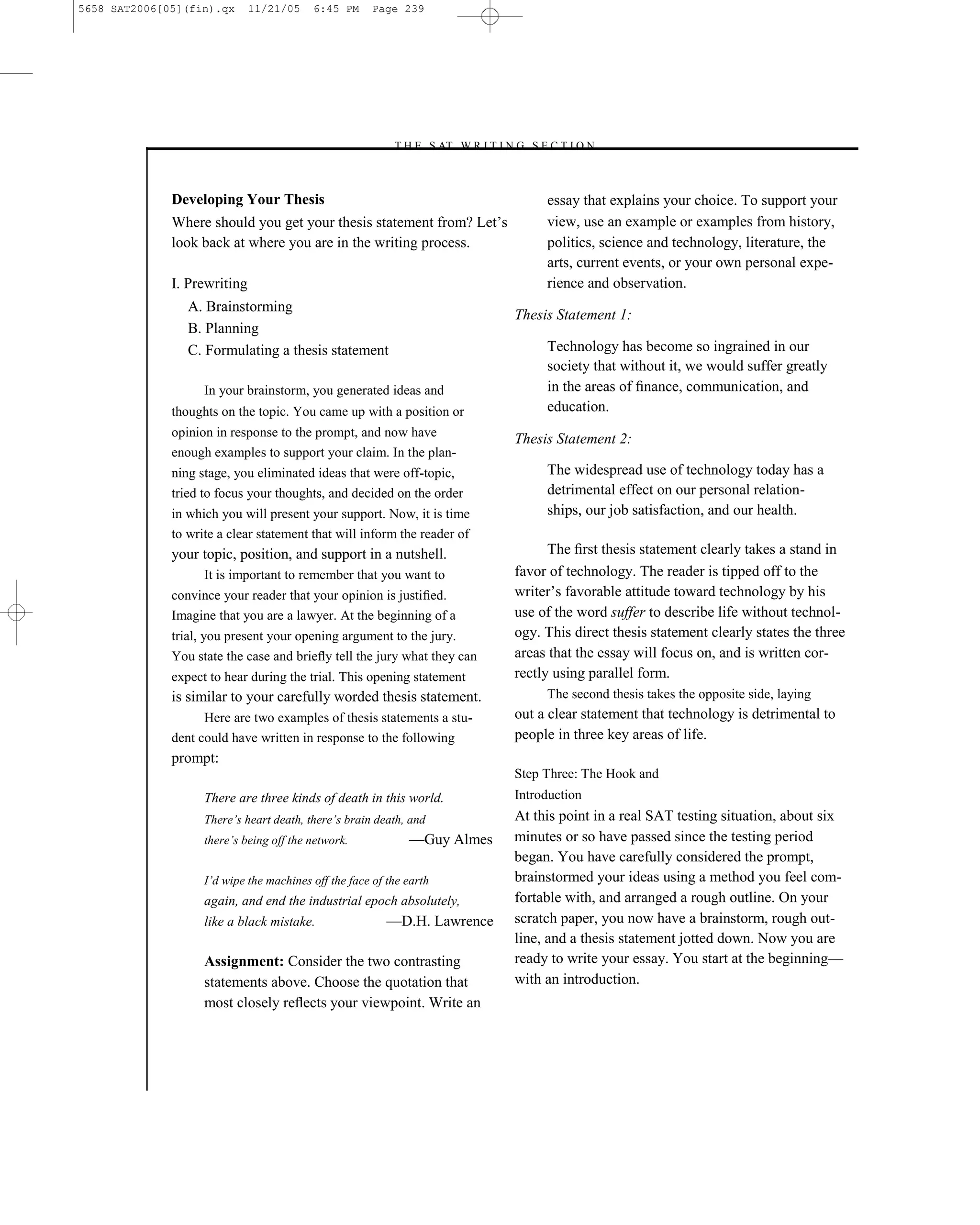 5658 SAT2006[05](fin).qx      11/21/05    6:45 PM      Page 239




                                                          –T H E S AT W R I T I N G S E C T I O N –



              Developing Your Thesis                                                    essay that explains your choice. To support your
              Where should you get your thesis statement from? Let’s                    view, use an example or examples from history,
              look back at where you are in the writing process.                        politics, science and technology, literature, the
                                                                                        arts, current events, or your own personal expe-
              I. Prewriting                                                             rience and observation.
                 A. Brainstorming
                                                                                  Thesis Statement 1:
                 B. Planning
                 C. Formulating a thesis statement                                      Technology has become so ingrained in our
                                                                                        society that without it, we would suffer greatly
                    In your brainstorm, you generated ideas and                         in the areas of ﬁnance, communication, and
              thoughts on the topic. You came up with a position or                     education.
              opinion in response to the prompt, and now have
                                                                                  Thesis Statement 2:
              enough examples to support your claim. In the plan-
              ning stage, you eliminated ideas that were off-topic,                     The widespread use of technology today has a
              tried to focus your thoughts, and decided on the order                    detrimental effect on our personal relation-
              in which you will present your support. Now, it is time                   ships, our job satisfaction, and our health.
              to write a clear statement that will inform the reader of
              your topic, position, and support in a nutshell.                          The ﬁrst thesis statement clearly takes a stand in
                    It is important to remember that you want to                  favor of technology. The reader is tipped off to the
              convince your reader that your opinion is justiﬁed.                 writer’s favorable attitude toward technology by his
              Imagine that you are a lawyer. At the beginning of a                use of the word suffer to describe life without technol-
              trial, you present your opening argument to the jury.               ogy. This direct thesis statement clearly states the three
              You state the case and brieﬂy tell the jury what they can           areas that the essay will focus on, and is written cor-
              expect to hear during the trial. This opening statement             rectly using parallel form.
              is similar to your carefully worded thesis statement.                     The second thesis takes the opposite side, laying
                    Here are two examples of thesis statements a stu-             out a clear statement that technology is detrimental to
              dent could have written in response to the following                people in three key areas of life.
              prompt:
                                                                                  Step Three: The Hook and
                    There are three kinds of death in this world.                 Introduction
                    There’s heart death, there’s brain death, and                 At this point in a real SAT testing situation, about six
                    there’s being off the network.            —Guy Almes          minutes or so have passed since the testing period
                                                                                  began. You have carefully considered the prompt,
                    I’d wipe the machines off the face of the earth               brainstormed your ideas using a method you feel com-
                    again, and end the industrial epoch absolutely,               fortable with, and arranged a rough outline. On your
                    like a black mistake.                 —D.H. Lawrence          scratch paper, you now have a brainstorm, rough out-
                                                                                  line, and a thesis statement jotted down. Now you are
                    Assignment: Consider the two contrasting                      ready to write your essay. You start at the beginning—
                    statements above. Choose the quotation that                   with an introduction.
                    most closely reﬂects your viewpoint. Write an




                                                                            239
 
