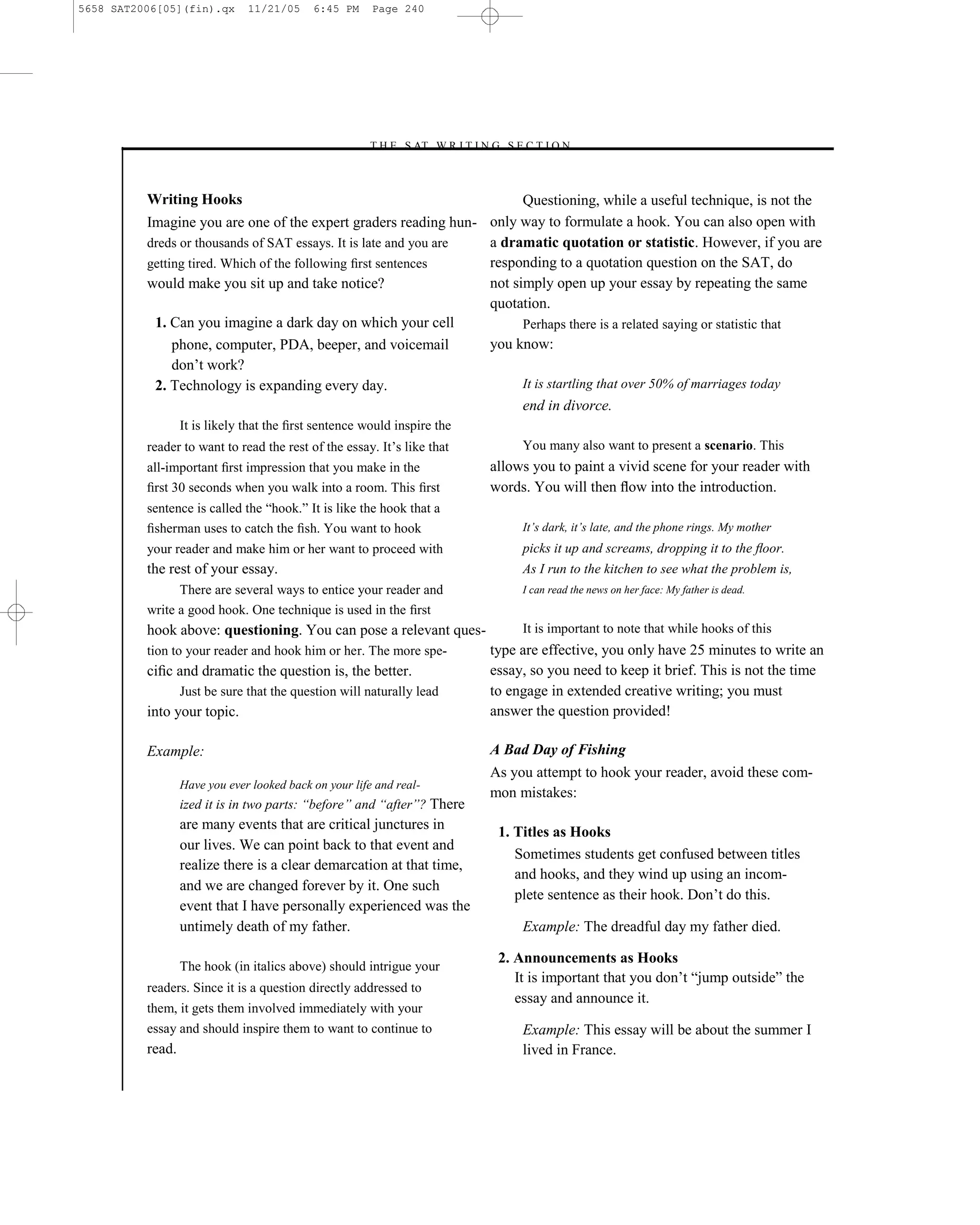 5658 SAT2006[05](fin).qx       11/21/05     6:45 PM     Page 240




                                                      –T H E S AT W R I T I N G S E C T I O N –



          Writing Hooks                                                  Questioning, while a useful technique, is not the
          Imagine you are one of the expert graders reading hun- only way to formulate a hook. You can also open with
          dreds or thousands of SAT essays. It is late and you are a dramatic quotation or statistic. However, if you are
          getting tired. Which of the following ﬁrst sentences     responding to a quotation question on the SAT, do
          would make you sit up and take notice?                   not simply open up your essay by repeating the same
                                                                   quotation.
           1. Can you imagine a dark day on which your cell              Perhaps there is a related saying or statistic that
               phone, computer, PDA, beeper, and voicemail         you know:
               don’t work?
           2. Technology is expanding every day.                         It is startling that over 50% of marriages today
                                                                         end in divorce.
                  It is likely that the ﬁrst sentence would inspire the
          reader to want to read the rest of the essay. It’s like that               You many also want to present a scenario. This
          all-important ﬁrst impression that you make in the                    allows you to paint a vivid scene for your reader with
          ﬁrst 30 seconds when you walk into a room. This ﬁrst                  words. You will then ﬂow into the introduction.
          sentence is called the ―hook.‖ It is like the hook that a
          ﬁsherman uses to catch the ﬁsh. You want to hook                           It’s dark, it’s late, and the phone rings. My mother
          your reader and make him or her want to proceed with                       picks it up and screams, dropping it to the ﬂoor.
          the rest of your essay.                                                    As I run to the kitchen to see what the problem is,
                There are several ways to entice your reader and                     I can read the news on her face: My father is dead.
          write a good hook. One technique is used in the ﬁrst
          hook above: questioning. You can pose a relevant ques-                     It is important to note that while hooks of this
          tion to your reader and hook him or her. The more spe-                type are effective, you only have 25 minutes to write an
          ciﬁc and dramatic the question is, the better.                        essay, so you need to keep it brief. This is not the time
                  Just be sure that the question will naturally lead            to engage in extended creative writing; you must
          into your topic.                                                      answer the question provided!

          Example:                                                              A Bad Day of Fishing
                                                                                As you attempt to hook your reader, avoid these com-
                  Have you ever looked back on your life and real-
                                                                                mon mistakes:
                  ized it is in two parts: ―before‖ and ―after‖? There
                  are many events that are critical junctures in
                                                                                 1. Titles as Hooks
                  our lives. We can point back to that event and
                                                                                    Sometimes students get confused between titles
                  realize there is a clear demarcation at that time,
                                                                                    and hooks, and they wind up using an incom-
                  and we are changed forever by it. One such
                                                                                    plete sentence as their hook. Don’t do this.
                  event that I have personally experienced was the
                  untimely death of my father.                                       Example: The dreadful day my father died.

                                                                                 2. Announcements as Hooks
                  The hook (in italics above) should intrigue your
                                                                                    It is important that you don’t ―jump outside‖ the
          readers. Since it is a question directly addressed to
                                                                                    essay and announce it.
          them, it gets them involved immediately with your
          essay and should inspire them to want to continue to                       Example: This essay will be about the summer I
          read.                                                                      lived in France.

                                                                          240
 