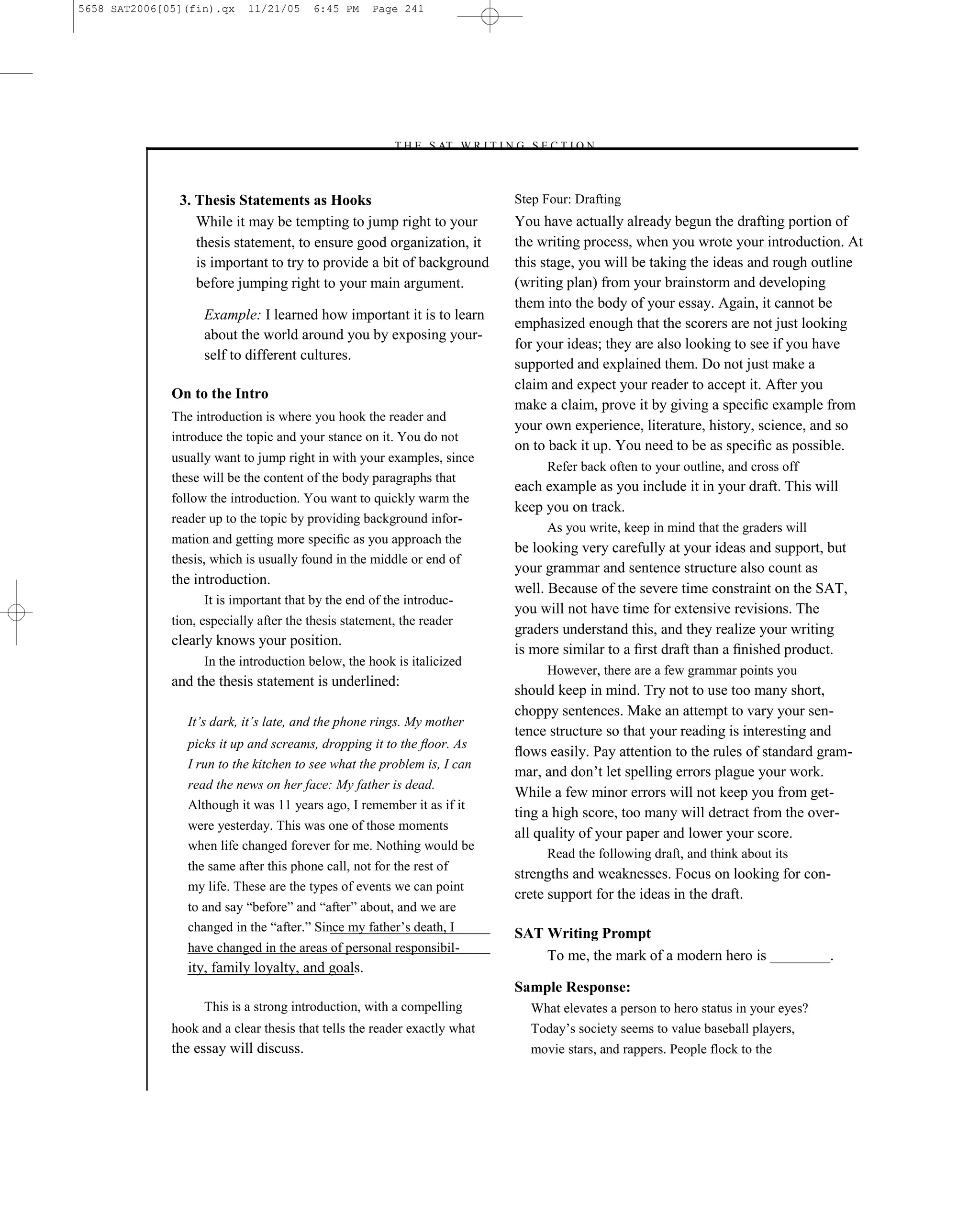 5658 SAT2006[05](fin).qx    11/21/05     6:45 PM     Page 241




                                                        –T H E S AT W R I T I N G S E C T I O N –



               3. Thesis Statements as Hooks                                     Step Four: Drafting
                  While it may be tempting to jump right to your                 You have actually already begun the drafting portion of
                  thesis statement, to ensure good organization, it              the writing process, when you wrote your introduction. At
                  is important to try to provide a bit of background             this stage, you will be taking the ideas and rough outline
                  before jumping right to your main argument.                    (writing plan) from your brainstorm and developing
                                                                                 them into the body of your essay. Again, it cannot be
                    Example: I learned how important it is to learn
                                                                                 emphasized enough that the scorers are not just looking
                    about the world around you by exposing your-
                                                                                 for your ideas; they are also looking to see if you have
                    self to different cultures.
                                                                                 supported and explained them. Do not just make a
                                                                                 claim and expect your reader to accept it. After you
              On to the Intro
                                                                                 make a claim, prove it by giving a speciﬁc example from
              The introduction is where you hook the reader and
                                                                                 your own experience, literature, history, science, and so
              introduce the topic and your stance on it. You do not
                                                                                 on to back it up. You need to be as speciﬁc as possible.
              usually want to jump right in with your examples, since
                                                                                      Refer back often to your outline, and cross off
              these will be the content of the body paragraphs that
                                                                                 each example as you include it in your draft. This will
              follow the introduction. You want to quickly warm the
                                                                                 keep you on track.
              reader up to the topic by providing background infor-
                                                                                      As you write, keep in mind that the graders will
              mation and getting more speciﬁc as you approach the
                                                                                 be looking very carefully at your ideas and support, but
              thesis, which is usually found in the middle or end of
                                                                                 your grammar and sentence structure also count as
              the introduction.
                                                                                 well. Because of the severe time constraint on the SAT,
                    It is important that by the end of the introduc-
                                                                                 you will not have time for extensive revisions. The
              tion, especially after the thesis statement, the reader
                                                                                 graders understand this, and they realize your writing
              clearly knows your position.
                                                                                 is more similar to a ﬁrst draft than a ﬁnished product.
                    In the introduction below, the hook is italicized
                                                                                      However, there are a few grammar points you
              and the thesis statement is underlined:
                                                                                 should keep in mind. Try not to use too many short,
                                                                                 choppy sentences. Make an attempt to vary your sen-
                 It’s dark, it’s late, and the phone rings. My mother
                                                                                 tence structure so that your reading is interesting and
                 picks it up and screams, dropping it to the ﬂoor. As
                                                                                 ﬂows easily. Pay attention to the rules of standard gram-
                 I run to the kitchen to see what the problem is, I can
                                                                                 mar, and don’t let spelling errors plague your work.
                 read the news on her face: My father is dead.
                                                                                 While a few minor errors will not keep you from get-
                 Although it was 11 years ago, I remember it as if it
                                                                                 ting a high score, too many will detract from the over-
                 were yesterday. This was one of those moments
                                                                                 all quality of your paper and lower your score.
                 when life changed forever for me. Nothing would be
                                                                                      Read the following draft, and think about its
                 the same after this phone call, not for the rest of
                                                                                 strengths and weaknesses. Focus on looking for con-
                 my life. These are the types of events we can point
                                                                                 crete support for the ideas in the draft.
                 to and say ―before‖ and ―after‖ about, and we are
                 changed in the ―after.‖ Since my father’s death, I              SAT Writing Prompt
                 have changed in the areas of personal responsibil-
                                                                                     To me, the mark of a modern hero is ________.
                 ity, family loyalty, and goals.
                                                                                 Sample Response:
                    This is a strong introduction, with a compelling               What elevates a person to hero status in your eyes?
              hook and a clear thesis that tells the reader exactly what           Today’s society seems to value baseball players,
              the essay will discuss.                                              movie stars, and rappers. People flock to the

                                                                           241
 
