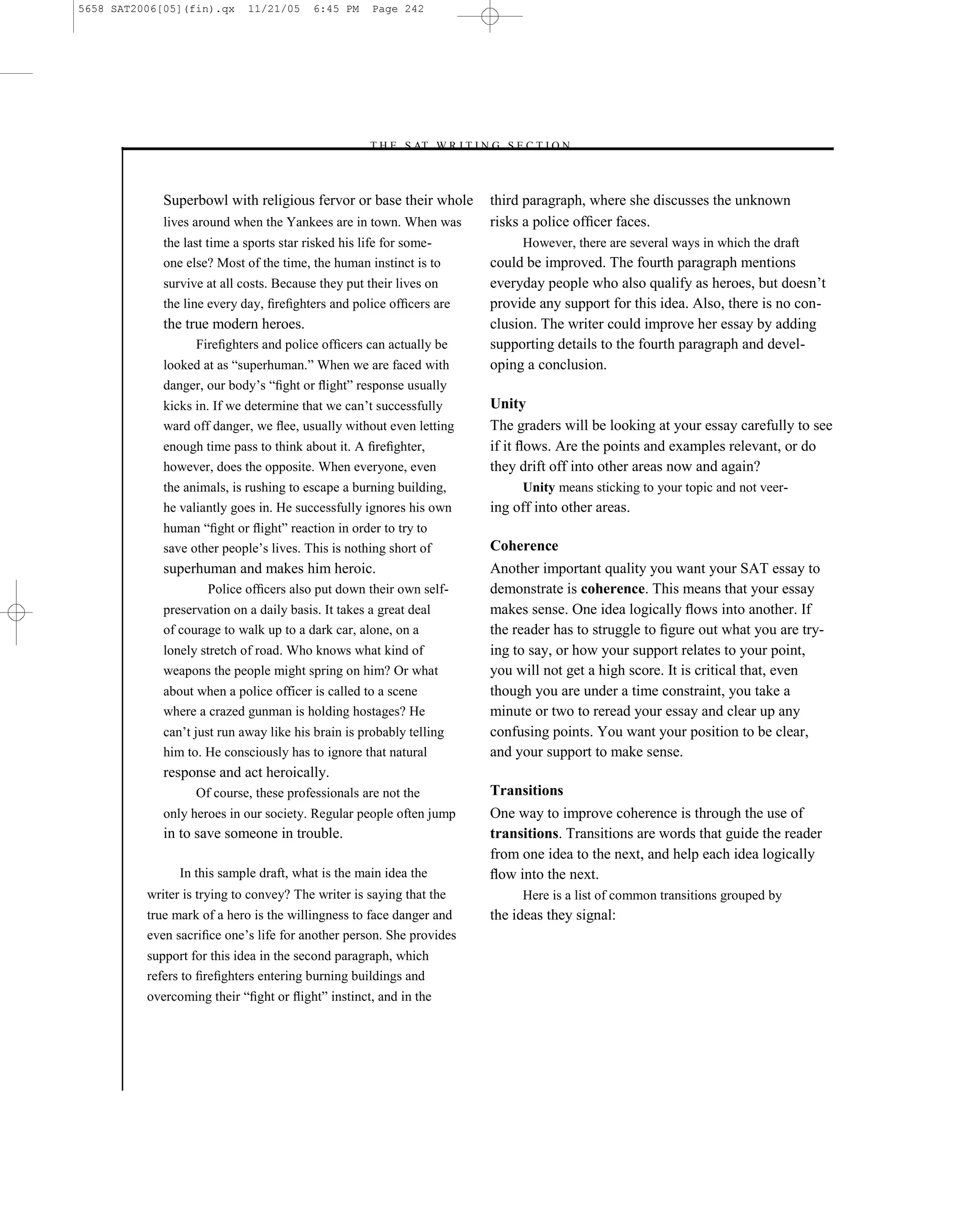 5658 SAT2006[05](fin).qx     11/21/05     6:45 PM    Page 242




                                                    –T H E S AT W R I T I N G S E C T I O N –



             Superbowl with religious fervor or base their whole            third paragraph, where she discusses the unknown
             lives around when the Yankees are in town. When was            risks a police ofﬁcer faces.
             the last time a sports star risked his life for some-                However, there are several ways in which the draft
             one else? Most of the time, the human instinct is to           could be improved. The fourth paragraph mentions
             survive at all costs. Because they put their lives on          everyday people who also qualify as heroes, but doesn’t
             the line every day, ﬁreﬁghters and police ofﬁcers are          provide any support for this idea. Also, there is no con-
             the true modern heroes.                                        clusion. The writer could improve her essay by adding
                   Fireﬁghters and police ofﬁcers can actually be           supporting details to the fourth paragraph and devel-
             looked at as ―superhuman.‖ When we are faced with              oping a conclusion.
             danger, our body’s ―ﬁght or ﬂight‖ response usually
             kicks in. If we determine that we can’t successfully           Unity
             ward off danger, we ﬂee, usually without even letting          The graders will be looking at your essay carefully to see
             enough time pass to think about it. A ﬁreﬁghter,               if it ﬂows. Are the points and examples relevant, or do
             however, does the opposite. When everyone, even                they drift off into other areas now and again?
             the animals, is rushing to escape a burning building,                Unity means sticking to your topic and not veer-
             he valiantly goes in. He successfully ignores his own          ing off into other areas.
             human ―ﬁght or ﬂight‖ reaction in order to try to
             save other people’s lives. This is nothing short of            Coherence
             superhuman and makes him heroic.                               Another important quality you want your SAT essay to
                     Police ofﬁcers also put down their own self-           demonstrate is coherence. This means that your essay
             preservation on a daily basis. It takes a great deal           makes sense. One idea logically ﬂows into another. If
             of courage to walk up to a dark car, alone, on a               the reader has to struggle to ﬁgure out what you are try-
             lonely stretch of road. Who knows what kind of                 ing to say, or how your support relates to your point,
             weapons the people might spring on him? Or what                you will not get a high score. It is critical that, even
             about when a police officer is called to a scene               though you are under a time constraint, you take a
             where a crazed gunman is holding hostages? He                  minute or two to reread your essay and clear up any
             can’t just run away like his brain is probably telling         confusing points. You want your position to be clear,
             him to. He consciously has to ignore that natural              and your support to make sense.
             response and act heroically.
                   Of course, these professionals are not the               Transitions
             only heroes in our society. Regular people often jump          One way to improve coherence is through the use of
             in to save someone in trouble.                                 transitions. Transitions are words that guide the reader
                                                                            from one idea to the next, and help each idea logically
                In this sample draft, what is the main idea the             ﬂow into the next.
          writer is trying to convey? The writer is saying that the               Here is a list of common transitions grouped by
          true mark of a hero is the willingness to face danger and         the ideas they signal:
          even sacriﬁce one’s life for another person. She provides
          support for this idea in the second paragraph, which
          refers to ﬁreﬁghters entering burning buildings and
          overcoming their ―ﬁght or ﬂight‖ instinct, and in the




                                                                      242
 