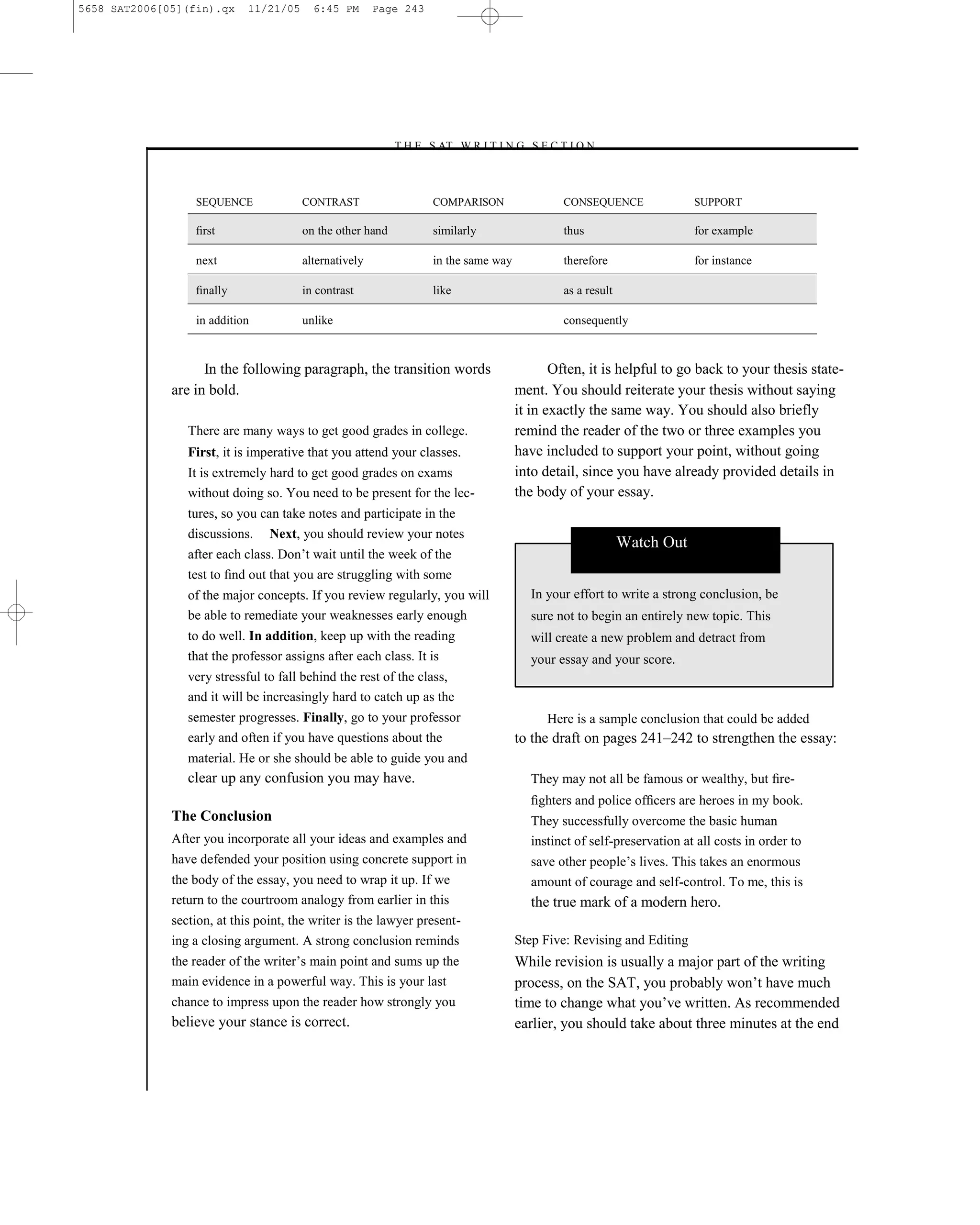 5658 SAT2006[05](fin).qx     11/21/05     6:45 PM       Page 243




                                                            –T H E S AT W R I T I N G S E C T I O N –



                  SEQUENCE              CONTRAST                    COMPARISON                CONSEQUENCE               SUPPORT

                  ﬁrst                  on the other hand           similarly                 thus                      for example

                  next                  alternatively               in the same way           therefore                 for instance

                  ﬁnally                in contrast                 like                      as a result

                  in addition           unlike                                                consequently



                    In the following paragraph, the transition words                         Often, it is helpful to go back to your thesis state-
              are in bold.                                                            ment. You should reiterate your thesis without saying
                                                                                      it in exactly the same way. You should also briefly
                 There are many ways to get good grades in college.                   remind the reader of the two or three examples you
                 First, it is imperative that you attend your classes.                have included to support your point, without going
                 It is extremely hard to get good grades on exams                     into detail, since you have already provided details in
                 without doing so. You need to be present for the lec-                the body of your essay.
                 tures, so you can take notes and participate in the
                 discussions. Next, you should review your notes
                                                                                                            Watch Out
                 after each class. Don’t wait until the week of the
                 test to ﬁnd out that you are struggling with some
                 of the major concepts. If you review regularly, you will               In your effort to write a strong conclusion, be
                 be able to remediate your weaknesses early enough                      sure not to begin an entirely new topic. This
                 to do well. In addition, keep up with the reading                      will create a new problem and detract from
                 that the professor assigns after each class. It is                     your essay and your score.
                 very stressful to fall behind the rest of the class,
                 and it will be increasingly hard to catch up as the
                 semester progresses. Finally, go to your professor                        Here is a sample conclusion that could be added
                 early and often if you have questions about the                      to the draft on pages 241–242 to strengthen the essay:
                 material. He or she should be able to guide you and
                 clear up any confusion you may have.                                   They may not all be famous or wealthy, but ﬁre-
                                                                                        ﬁghters and police ofﬁcers are heroes in my book.
              The Conclusion                                                            They successfully overcome the basic human
              After you incorporate all your ideas and examples and                     instinct of self-preservation at all costs in order to
              have defended your position using concrete support in                     save other people’s lives. This takes an enormous
              the body of the essay, you need to wrap it up. If we                      amount of courage and self-control. To me, this is
              return to the courtroom analogy from earlier in this                      the true mark of a modern hero.
              section, at this point, the writer is the lawyer present-
              ing a closing argument. A strong conclusion reminds                     Step Five: Revising and Editing
              the reader of the writer’s main point and sums up the                   While revision is usually a major part of the writing
              main evidence in a powerful way. This is your last                      process, on the SAT, you probably won’t have much
              chance to impress upon the reader how strongly you                      time to change what you’ve written. As recommended
              believe your stance is correct.                                         earlier, you should take about three minutes at the end



                                                                                243
 