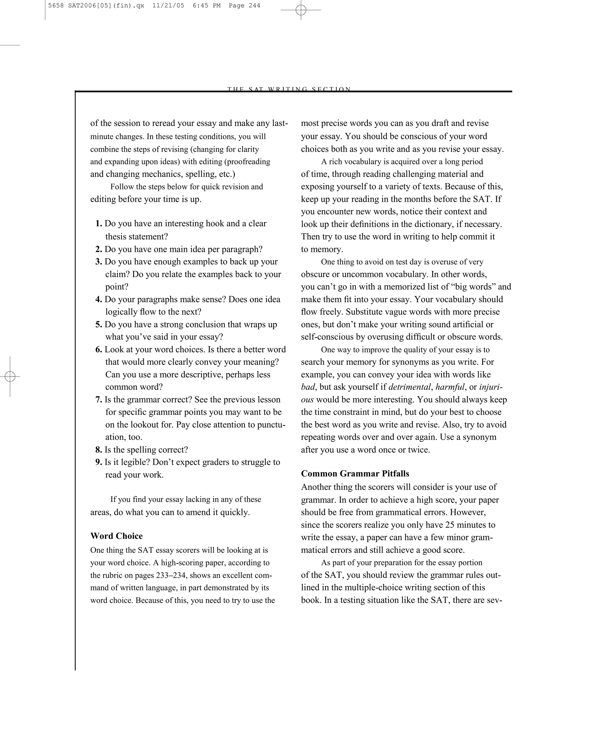5658 SAT2006[05](fin).qx    11/21/05     6:45 PM    Page 244




                                                   –T H E S AT W R I T I N G S E C T I O N –



          of the session to reread your essay and make any last-           most precise words you can as you draft and revise
          minute changes. In these testing conditions, you will            your essay. You should be conscious of your word
          combine the steps of revising (changing for clarity              choices both as you write and as you revise your essay.
          and expanding upon ideas) with editing (proofreading                   A rich vocabulary is acquired over a long period
          and changing mechanics, spelling, etc.)                          of time, through reading challenging material and
                Follow the steps below for quick revision and              exposing yourself to a variety of texts. Because of this,
          editing before your time is up.                                  keep up your reading in the months before the SAT. If
                                                                           you encounter new words, notice their context and
           1. Do you have an interesting hook and a clear                  look up their deﬁnitions in the dictionary, if necessary.
              thesis statement?                                            Then try to use the word in writing to help commit it
           2. Do you have one main idea per paragraph?                     to memory.
           3. Do you have enough examples to back up your                        One thing to avoid on test day is overuse of very
              claim? Do you relate the examples back to your               obscure or uncommon vocabulary. In other words,
              point?                                                       you can’t go in with a memorized list of ―big words‖ and
           4. Do your paragraphs make sense? Does one idea                 make them ﬁt into your essay. Your vocabulary should
              logically ﬂow to the next?                                   ﬂow freely. Substitute vague words with more precise
           5. Do you have a strong conclusion that wraps up                ones, but don’t make your writing sound artiﬁcial or
              what you’ve said in your essay?                              self-conscious by overusing difﬁcult or obscure words.
           6. Look at your word choices. Is there a better word                  One way to improve the quality of your essay is to
              that would more clearly convey your meaning?                 search your memory for synonyms as you write. For
              Can you use a more descriptive, perhaps less                 example, you can convey your idea with words like
              common word?                                                 bad, but ask yourself if detrimental, harmful, or injuri-
           7. Is the grammar correct? See the previous lesson              ous would be more interesting. You should always keep
              for speciﬁc grammar points you may want to be                the time constraint in mind, but do your best to choose
              on the lookout for. Pay close attention to punctu-           the best word as you write and revise. Also, try to avoid
              ation, too.                                                  repeating words over and over again. Use a synonym
           8. Is the spelling correct?                                     after you use a word once or twice.
           9. Is it legible? Don’t expect graders to struggle to
              read your work.                                              Common Grammar Pitfalls
                                                                           Another thing the scorers will consider is your use of
                If you find your essay lacking in any of these             grammar. In order to achieve a high score, your paper
          areas, do what you can to amend it quickly.                      should be free from grammatical errors. However,
                                                                           since the scorers realize you only have 25 minutes to
          Word Choice                                                      write the essay, a paper can have a few minor gram-
          One thing the SAT essay scorers will be looking at is            matical errors and still achieve a good score.
          your word choice. A high-scoring paper, according to                   As part of your preparation for the essay portion
          the rubric on pages 233–234, shows an excellent com-             of the SAT, you should review the grammar rules out-
          mand of written language, in part demonstrated by its            lined in the multiple-choice writing section of this
          word choice. Because of this, you need to try to use the         book. In a testing situation like the SAT, there are sev-




                                                                     244
 