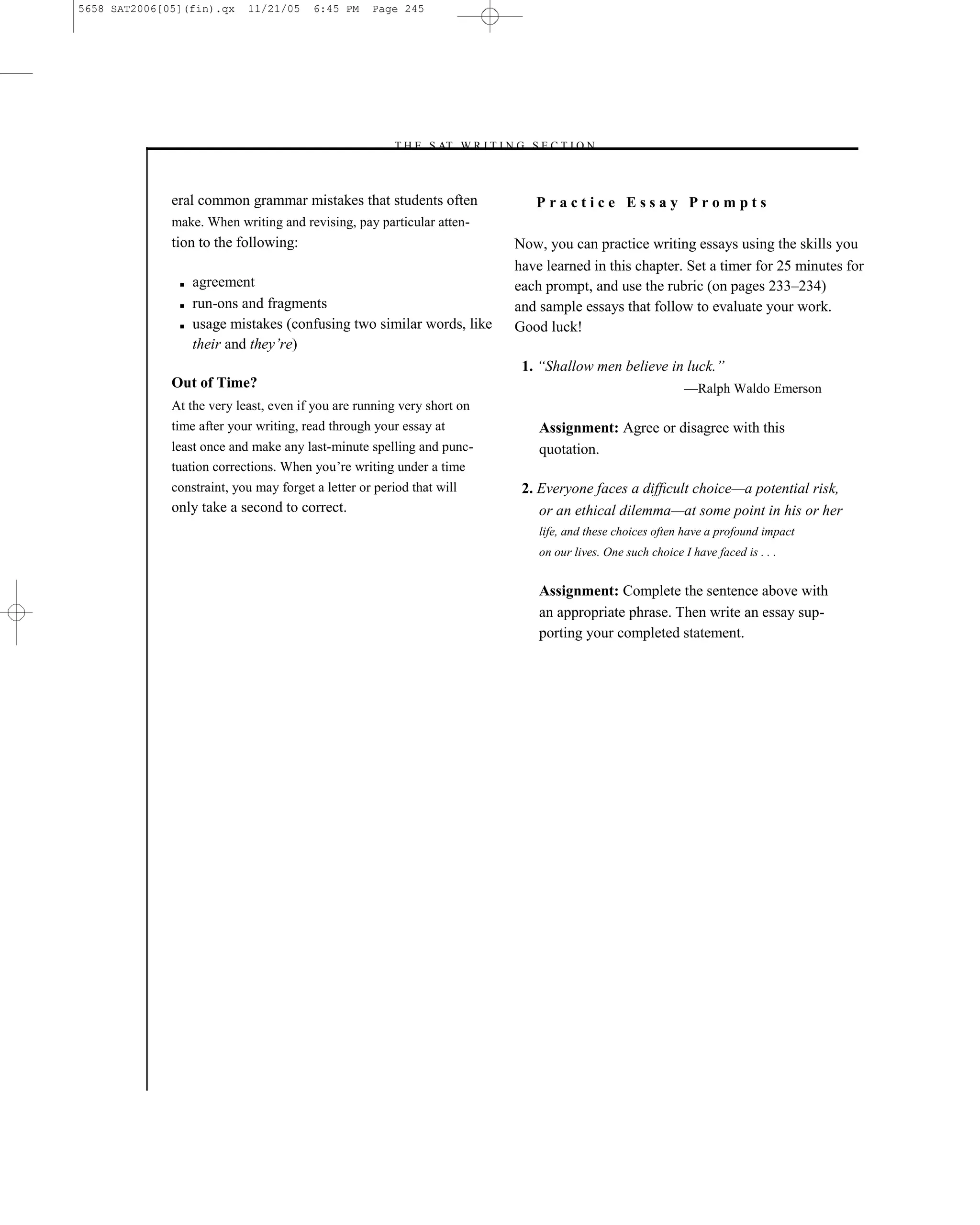 5658 SAT2006[05](fin).qx    11/21/05     6:45 PM    Page 245




                                                       –T H E S AT W R I T I N G S E C T I O N –



              eral common grammar mistakes that students often                     Practice Essay Prompts
              make. When writing and revising, pay particular atten-
              tion to the following:                                           Now, you can practice writing essays using the skills you
                                                                               have learned in this chapter. Set a timer for 25 minutes for
               ■   agreement                                                   each prompt, and use the rubric (on pages 233–234)
               ■   run-ons and fragments                                       and sample essays that follow to evaluate your work.
               ■   usage mistakes (confusing two similar words, like           Good luck!
                   their and they’re)
                                                                                1. ―Shallow men believe in luck.‖
              Out of Time?                                                                                        —Ralph Waldo Emerson
              At the very least, even if you are running very short on
              time after your writing, read through your essay at                  Assignment: Agree or disagree with this
              least once and make any last-minute spelling and punc-               quotation.
              tuation corrections. When you’re writing under a time
              constraint, you may forget a letter or period that will           2. Everyone faces a difﬁcult choice—a potential risk,
              only take a second to correct.                                       or an ethical dilemma—at some point in his or her
                                                                                   life, and these choices often have a profound impact
                                                                                   on our lives. One such choice I have faced is . . .


                                                                                   Assignment: Complete the sentence above with
                                                                                   an appropriate phrase. Then write an essay sup-
                                                                                   porting your completed statement.




                                                                         245
 