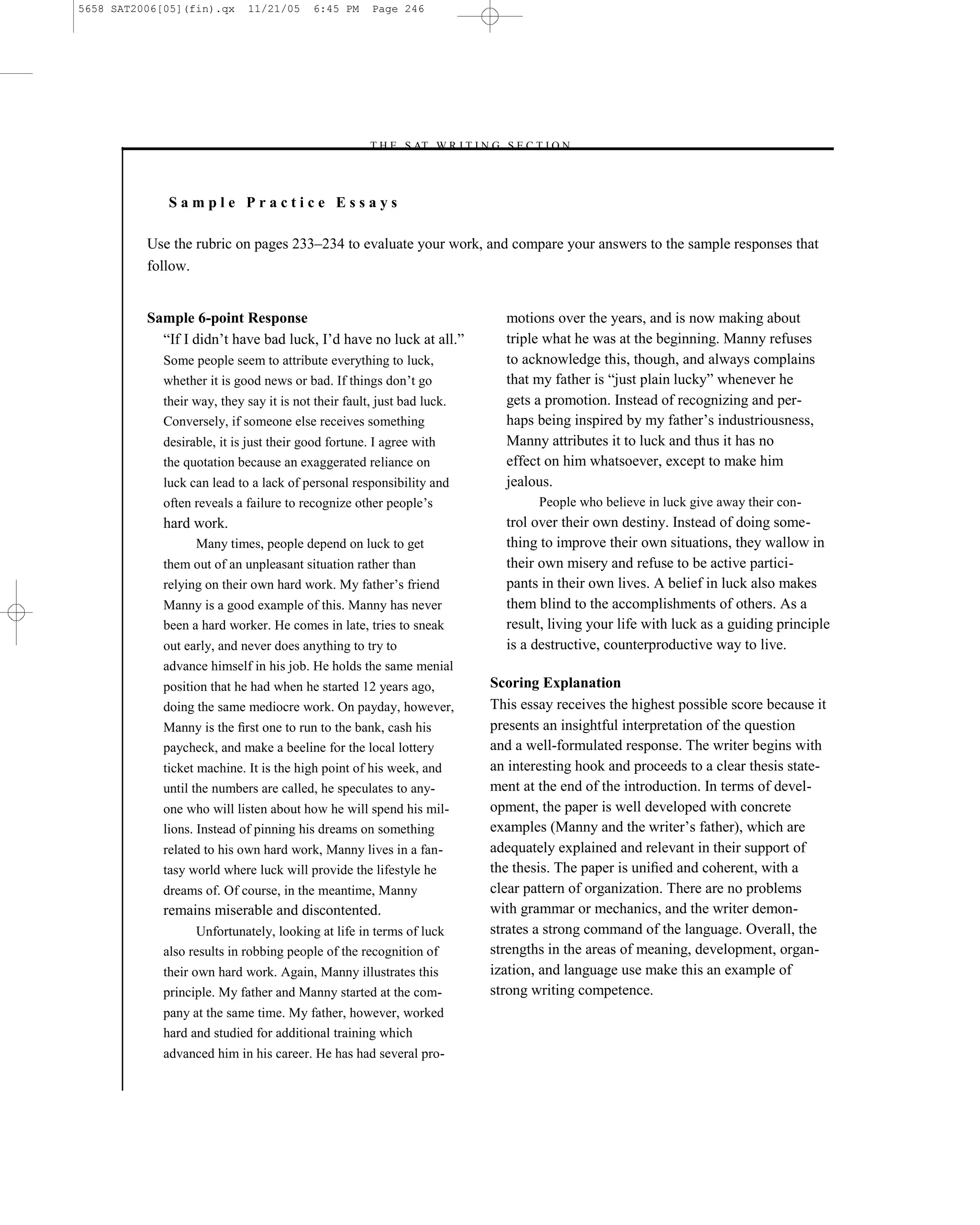 5658 SAT2006[05](fin).qx      11/21/05     6:45 PM     Page 246




                                                     –T H E S AT W R I T I N G S E C T I O N –



              Sample Practice Essays

          Use the rubric on pages 233–234 to evaluate your work, and compare your answers to the sample responses that
          follow.


          Sample 6-point Response                                                motions over the years, and is now making about
            ―If I didn’t have bad luck, I’d have no luck at all.‖                triple what he was at the beginning. Manny refuses
             Some people seem to attribute everything to luck,                   to acknowledge this, though, and always complains
             whether it is good news or bad. If things don’t go                  that my father is ―just plain lucky‖ whenever he
             their way, they say it is not their fault, just bad luck.           gets a promotion. Instead of recognizing and per-
             Conversely, if someone else receives something                      haps being inspired by my father’s industriousness,
             desirable, it is just their good fortune. I agree with              Manny attributes it to luck and thus it has no
             the quotation because an exaggerated reliance on                    effect on him whatsoever, except to make him
             luck can lead to a lack of personal responsibility and              jealous.
             often reveals a failure to recognize other people’s                       People who believe in luck give away their con-
             hard work.                                                          trol over their own destiny. Instead of doing some-
                   Many times, people depend on luck to get                      thing to improve their own situations, they wallow in
             them out of an unpleasant situation rather than                     their own misery and refuse to be active partici-
             relying on their own hard work. My father’s friend                  pants in their own lives. A belief in luck also makes
             Manny is a good example of this. Manny has never                    them blind to the accomplishments of others. As a
             been a hard worker. He comes in late, tries to sneak                result, living your life with luck as a guiding principle
             out early, and never does anything to try to                        is a destructive, counterproductive way to live.
             advance himself in his job. He holds the same menial
             position that he had when he started 12 years ago,                Scoring Explanation
             doing the same mediocre work. On payday, however,                 This essay receives the highest possible score because it
             Manny is the ﬁrst one to run to the bank, cash his                presents an insightful interpretation of the question
             paycheck, and make a beeline for the local lottery                and a well-formulated response. The writer begins with
             ticket machine. It is the high point of his week, and             an interesting hook and proceeds to a clear thesis state-
             until the numbers are called, he speculates to any-               ment at the end of the introduction. In terms of devel-
             one who will listen about how he will spend his mil-              opment, the paper is well developed with concrete
             lions. Instead of pinning his dreams on something                 examples (Manny and the writer’s father), which are
             related to his own hard work, Manny lives in a fan-               adequately explained and relevant in their support of
             tasy world where luck will provide the lifestyle he               the thesis. The paper is uniﬁed and coherent, with a
             dreams of. Of course, in the meantime, Manny                      clear pattern of organization. There are no problems
             remains miserable and discontented.                               with grammar or mechanics, and the writer demon-
                   Unfortunately, looking at life in terms of luck             strates a strong command of the language. Overall, the
             also results in robbing people of the recognition of              strengths in the areas of meaning, development, organ-
             their own hard work. Again, Manny illustrates this                ization, and language use make this an example of
             principle. My father and Manny started at the com-                strong writing competence.
             pany at the same time. My father, however, worked
             hard and studied for additional training which
             advanced him in his career. He has had several pro-

                                                                         246
 
