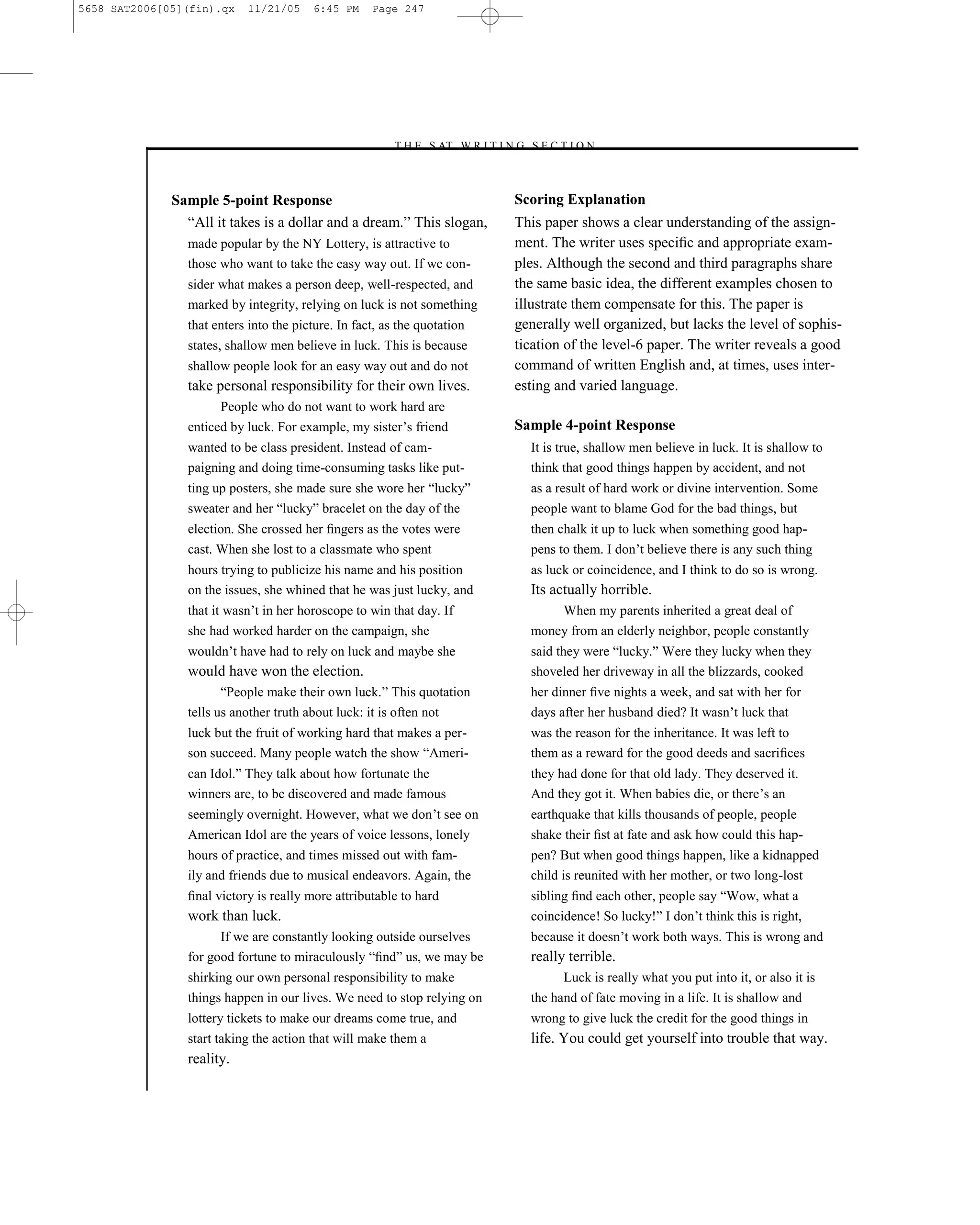 5658 SAT2006[05](fin).qx   11/21/05     6:45 PM     Page 247




                                                       –T H E S AT W R I T I N G S E C T I O N –



              Sample 5-point Response                                           Scoring Explanation
                ―All it takes is a dollar and a dream.‖ This slogan,            This paper shows a clear understanding of the assign-
                made popular by the NY Lottery, is attractive to                ment. The writer uses speciﬁc and appropriate exam-
                those who want to take the easy way out. If we con-             ples. Although the second and third paragraphs share
                sider what makes a person deep, well-respected, and             the same basic idea, the different examples chosen to
                marked by integrity, relying on luck is not something           illustrate them compensate for this. The paper is
                that enters into the picture. In fact, as the quotation         generally well organized, but lacks the level of sophis-
                states, shallow men believe in luck. This is because            tication of the level-6 paper. The writer reveals a good
                shallow people look for an easy way out and do not              command of written English and, at times, uses inter-
                take personal responsibility for their own lives.               esting and varied language.
                      People who do not want to work hard are
                enticed by luck. For example, my sister’s friend                Sample 4-point Response
                wanted to be class president. Instead of cam-                     It is true, shallow men believe in luck. It is shallow to
                paigning and doing time-consuming tasks like put-                 think that good things happen by accident, and not
                ting up posters, she made sure she wore her ―lucky‖               as a result of hard work or divine intervention. Some
                sweater and her ―lucky‖ bracelet on the day of the                people want to blame God for the bad things, but
                election. She crossed her ﬁngers as the votes were                then chalk it up to luck when something good hap-
                cast. When she lost to a classmate who spent                      pens to them. I don’t believe there is any such thing
                hours trying to publicize his name and his position               as luck or coincidence, and I think to do so is wrong.
                on the issues, she whined that he was just lucky, and             Its actually horrible.
                that it wasn’t in her horoscope to win that day. If                   When my parents inherited a great deal of
                she had worked harder on the campaign, she                        money from an elderly neighbor, people constantly
                wouldn’t have had to rely on luck and maybe she                   said they were ―lucky.‖ Were they lucky when they
                would have won the election.                                      shoveled her driveway in all the blizzards, cooked
                       ―People make their own luck.‖ This quotation               her dinner ﬁve nights a week, and sat with her for
                tells us another truth about luck: it is often not                days after her husband died? It wasn’t luck that
                luck but the fruit of working hard that makes a per-              was the reason for the inheritance. It was left to
                son succeed. Many people watch the show ―Ameri-                   them as a reward for the good deeds and sacriﬁces
                can Idol.‖ They talk about how fortunate the                      they had done for that old lady. They deserved it.
                winners are, to be discovered and made famous                     And they got it. When babies die, or there’s an
                seemingly overnight. However, what we don’t see on                earthquake that kills thousands of people, people
                American Idol are the years of voice lessons, lonely              shake their ﬁst at fate and ask how could this hap-
                hours of practice, and times missed out with fam-                 pen? But when good things happen, like a kidnapped
                ily and friends due to musical endeavors. Again, the              child is reunited with her mother, or two long-lost
                ﬁnal victory is really more attributable to hard                  sibling ﬁnd each other, people say ―Wow, what a
                work than luck.                                                   coincidence! So lucky!‖ I don’t think this is right,
                      If we are constantly looking outside ourselves              because it doesn’t work both ways. This is wrong and
                for good fortune to miraculously ―ﬁnd‖ us, we may be              really terrible.
                shirking our own personal responsibility to make                        Luck is really what you put into it, or also it is
                things happen in our lives. We need to stop relying on            the hand of fate moving in a life. It is shallow and
                lottery tickets to make our dreams come true, and                 wrong to give luck the credit for the good things in
                start taking the action that will make them a                     life. You could get yourself into trouble that way.
                reality.
                                                                          247
 