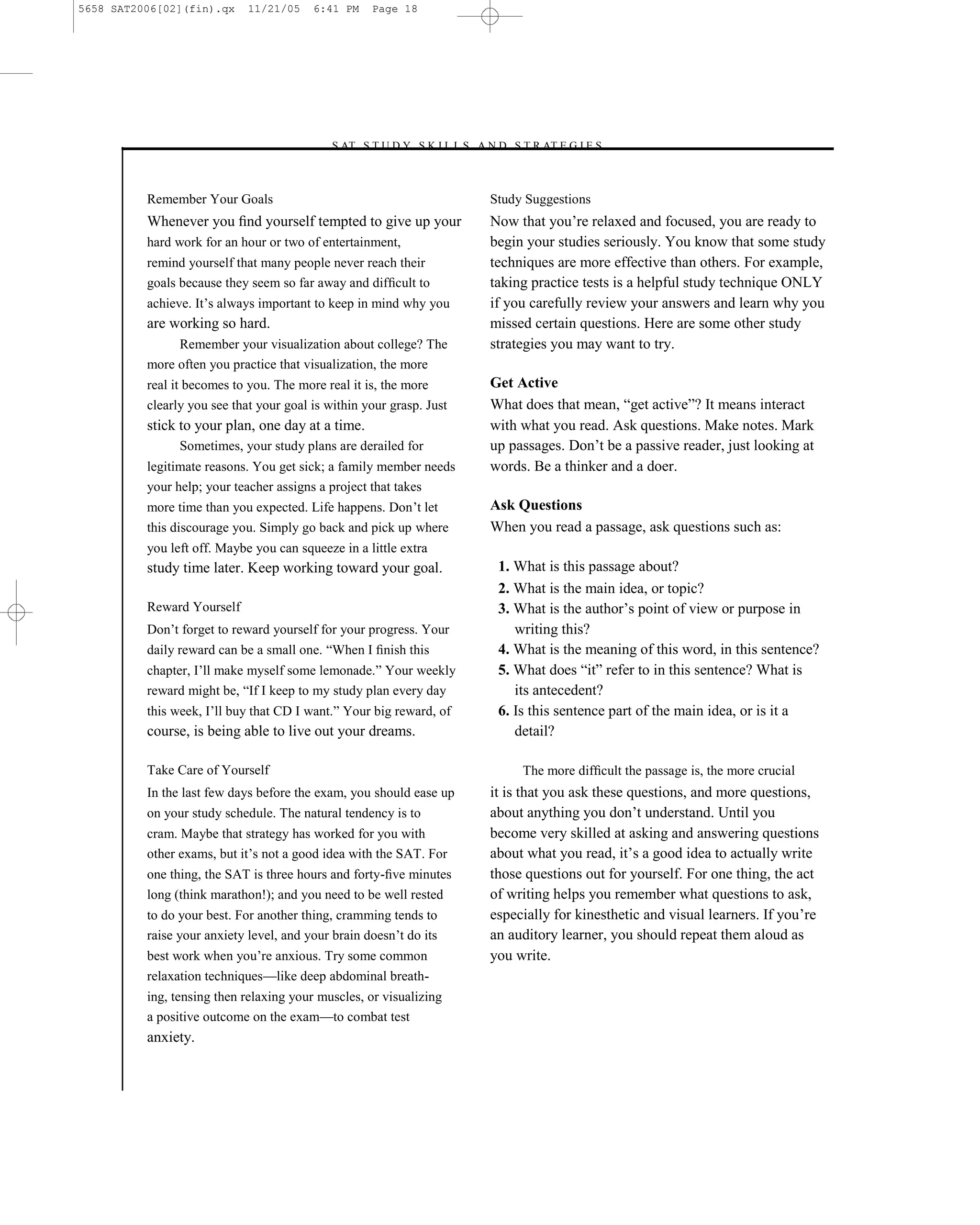 5658 SAT2006[02](fin).qx     11/21/05    6:41 PM    Page 18




                                           –S AT S T U D Y S K I L L S A N D S T R AT E G I E S–



          Remember Your Goals                                              Study Suggestions
          Whenever you ﬁnd yourself tempted to give up your                Now that you’re relaxed and focused, you are ready to
          hard work for an hour or two of entertainment,                   begin your studies seriously. You know that some study
          remind yourself that many people never reach their               techniques are more effective than others. For example,
          goals because they seem so far away and difﬁcult to              taking practice tests is a helpful study technique ONLY
          achieve. It’s always important to keep in mind why you           if you carefully review your answers and learn why you
          are working so hard.                                             missed certain questions. Here are some other study
               Remember your visualization about college? The              strategies you may want to try.
          more often you practice that visualization, the more
          real it becomes to you. The more real it is, the more            Get Active
          clearly you see that your goal is within your grasp. Just        What does that mean, ―get active‖? It means interact
          stick to your plan, one day at a time.                           with what you read. Ask questions. Make notes. Mark
                Sometimes, your study plans are derailed for               up passages. Don’t be a passive reader, just looking at
          legitimate reasons. You get sick; a family member needs          words. Be a thinker and a doer.
          your help; your teacher assigns a project that takes
          more time than you expected. Life happens. Don’t let             Ask Questions
          this discourage you. Simply go back and pick up where            When you read a passage, ask questions such as:
          you left off. Maybe you can squeeze in a little extra
          study time later. Keep working toward your goal.                  1. What is this passage about?
                                                                            2. What is the main idea, or topic?
          Reward Yourself                                                   3. What is the author’s point of view or purpose in
          Don’t forget to reward yourself for your progress. Your              writing this?
          daily reward can be a small one. ―When I ﬁnish this               4. What is the meaning of this word, in this sentence?
          chapter, I’ll make myself some lemonade.‖ Your weekly             5. What does ―it‖ refer to in this sentence? What is
          reward might be, ―If I keep to my study plan every day               its antecedent?
          this week, I’ll buy that CD I want.‖ Your big reward, of          6. Is this sentence part of the main idea, or is it a
          course, is being able to live out your dreams.                       detail?

          Take Care of Yourself                                                 The more difﬁcult the passage is, the more crucial
          In the last few days before the exam, you should ease up         it is that you ask these questions, and more questions,
          on your study schedule. The natural tendency is to               about anything you don’t understand. Until you
          cram. Maybe that strategy has worked for you with                become very skilled at asking and answering questions
          other exams, but it’s not a good idea with the SAT. For          about what you read, it’s a good idea to actually write
          one thing, the SAT is three hours and forty-ﬁve minutes          those questions out for yourself. For one thing, the act
          long (think marathon!); and you need to be well rested           of writing helps you remember what questions to ask,
          to do your best. For another thing, cramming tends to            especially for kinesthetic and visual learners. If you’re
          raise your anxiety level, and your brain doesn’t do its          an auditory learner, you should repeat them aloud as
          best work when you’re anxious. Try some common                   you write.
          relaxation techniques—like deep abdominal breath-
          ing, tensing then relaxing your muscles, or visualizing
          a positive outcome on the exam—to combat test
          anxiety.


                                                                      18
 
