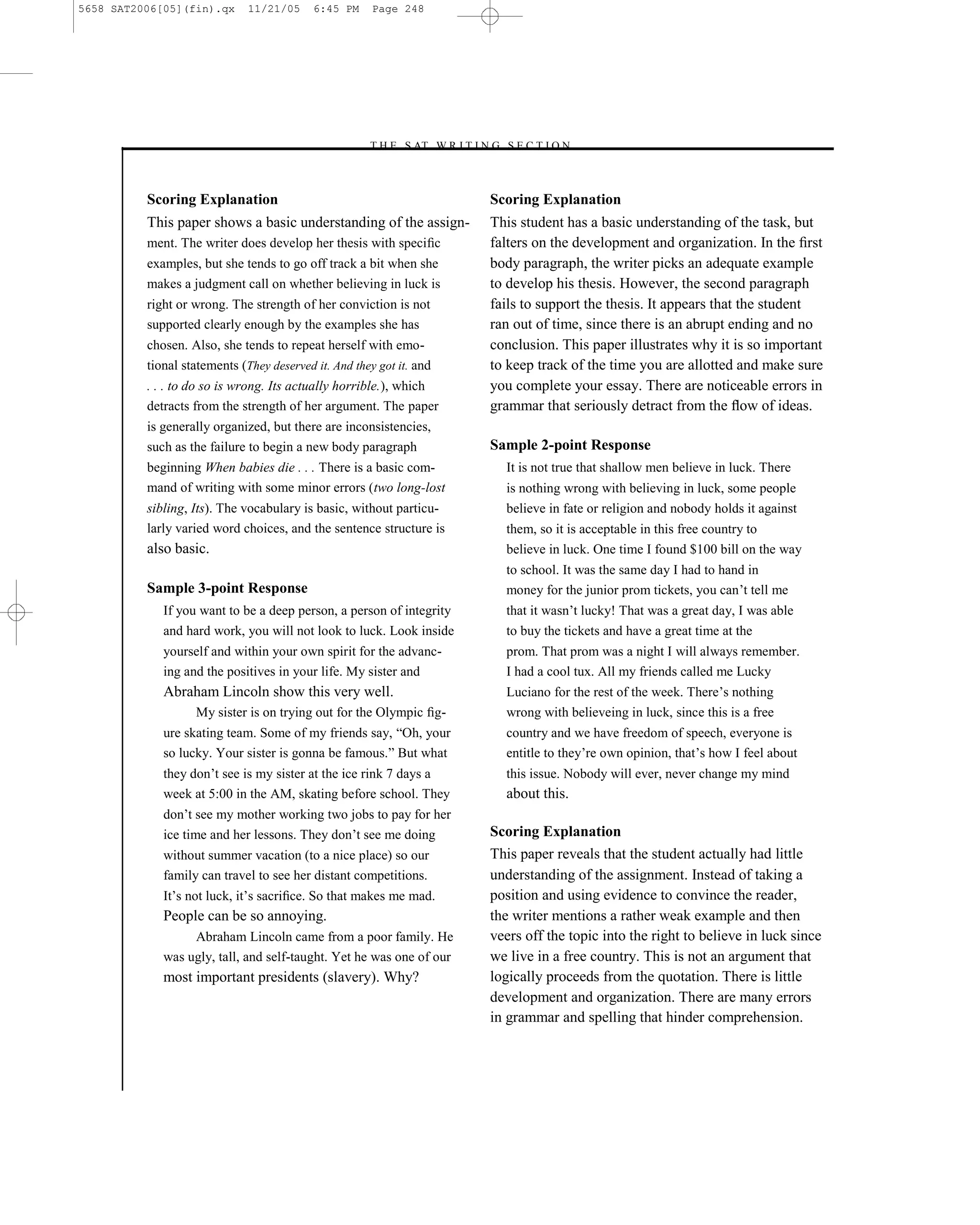 5658 SAT2006[05](fin).qx      11/21/05     6:45 PM     Page 248




                                                     –T H E S AT W R I T I N G S E C T I O N –



          Scoring Explanation                                                Scoring Explanation
          This paper shows a basic understanding of the assign-              This student has a basic understanding of the task, but
          ment. The writer does develop her thesis with speciﬁc              falters on the development and organization. In the ﬁrst
          examples, but she tends to go off track a bit when she             body paragraph, the writer picks an adequate example
          makes a judgment call on whether believing in luck is              to develop his thesis. However, the second paragraph
          right or wrong. The strength of her conviction is not              fails to support the thesis. It appears that the student
          supported clearly enough by the examples she has                   ran out of time, since there is an abrupt ending and no
          chosen. Also, she tends to repeat herself with emo-                conclusion. This paper illustrates why it is so important
          tional statements (They deserved it. And they got it. and          to keep track of the time you are allotted and make sure
          . . . to do so is wrong. Its actually horrible.), which            you complete your essay. There are noticeable errors in
          detracts from the strength of her argument. The paper              grammar that seriously detract from the ﬂow of ideas.
          is generally organized, but there are inconsistencies,
          such as the failure to begin a new body paragraph                  Sample 2-point Response
          beginning When babies die . . . There is a basic com-                 It is not true that shallow men believe in luck. There
          mand of writing with some minor errors (two long-lost                 is nothing wrong with believing in luck, some people
          sibling, Its). The vocabulary is basic, without particu-              believe in fate or religion and nobody holds it against
          larly varied word choices, and the sentence structure is              them, so it is acceptable in this free country to
          also basic.                                                           believe in luck. One time I found $100 bill on the way
                                                                                to school. It was the same day I had to hand in
          Sample 3-point Response                                               money for the junior prom tickets, you can’t tell me
             If you want to be a deep person, a person of integrity             that it wasn’t lucky! That was a great day, I was able
             and hard work, you will not look to luck. Look inside              to buy the tickets and have a great time at the
             yourself and within your own spirit for the advanc-                prom. That prom was a night I will always remember.
             ing and the positives in your life. My sister and                  I had a cool tux. All my friends called me Lucky
             Abraham Lincoln show this very well.                               Luciano for the rest of the week. There’s nothing
                   My sister is on trying out for the Olympic ﬁg-               wrong with believeing in luck, since this is a free
             ure skating team. Some of my friends say, ―Oh, your                country and we have freedom of speech, everyone is
             so lucky. Your sister is gonna be famous.‖ But what                entitle to they’re own opinion, that’s how I feel about
             they don’t see is my sister at the ice rink 7 days a               this issue. Nobody will ever, never change my mind
             week at 5:00 in the AM, skating before school. They                about this.
             don’t see my mother working two jobs to pay for her
             ice time and her lessons. They don’t see me doing               Scoring Explanation
             without summer vacation (to a nice place) so our                This paper reveals that the student actually had little
             family can travel to see her distant competitions.              understanding of the assignment. Instead of taking a
             It’s not luck, it’s sacriﬁce. So that makes me mad.             position and using evidence to convince the reader,
             People can be so annoying.                                      the writer mentions a rather weak example and then
                  Abraham Lincoln came from a poor family. He                veers off the topic into the right to believe in luck since
             was ugly, tall, and self-taught. Yet he was one of our          we live in a free country. This is not an argument that
             most important presidents (slavery). Why?                       logically proceeds from the quotation. There is little
                                                                             development and organization. There are many errors
                                                                             in grammar and spelling that hinder comprehension.



                                                                       248
 