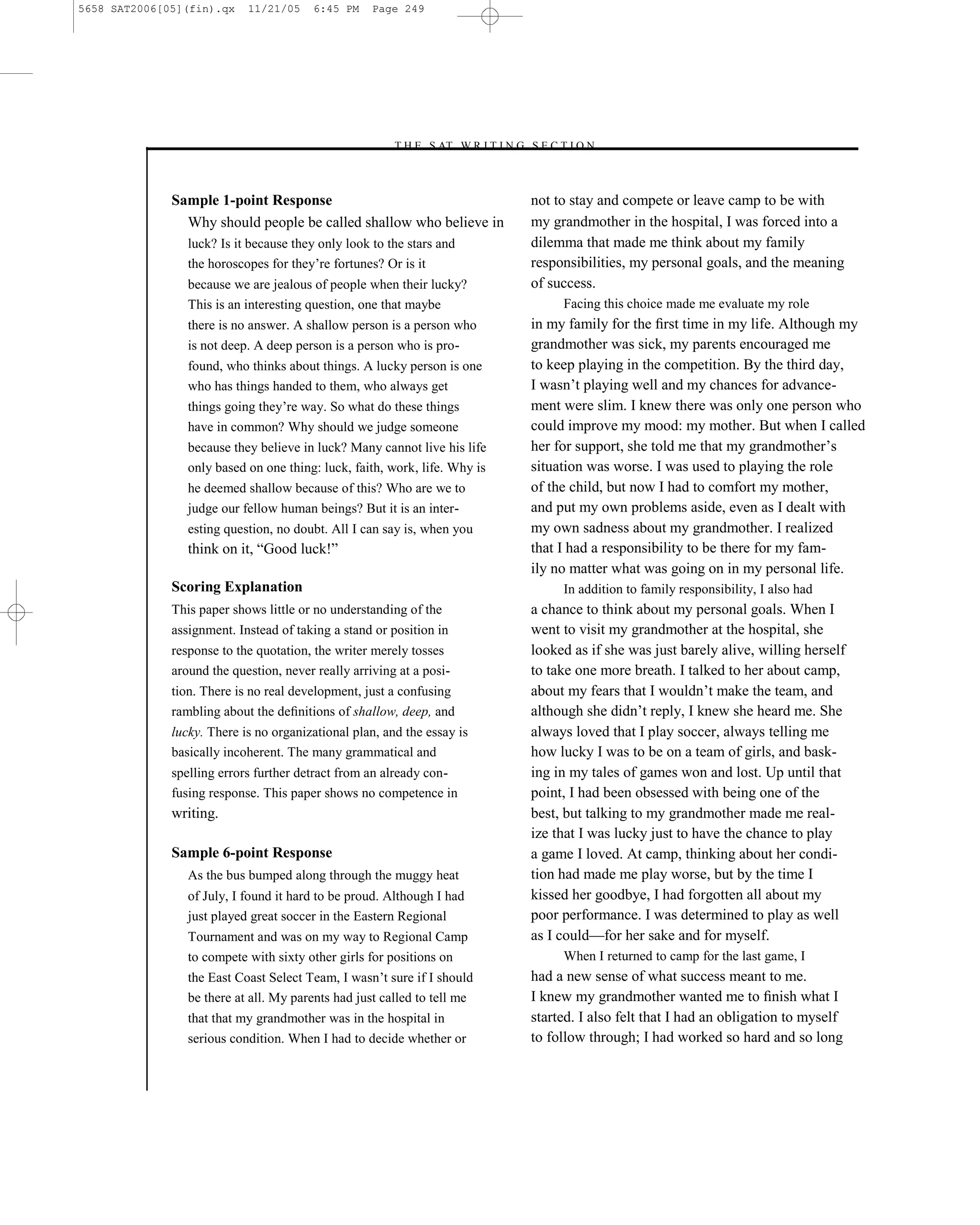 5658 SAT2006[05](fin).qx    11/21/05    6:45 PM     Page 249




                                                       –T H E S AT W R I T I N G S E C T I O N –



              Sample 1-point Response                                             not to stay and compete or leave camp to be with
                Why should people be called shallow who believe in                my grandmother in the hospital, I was forced into a
                 luck? Is it because they only look to the stars and              dilemma that made me think about my family
                 the horoscopes for they’re fortunes? Or is it                    responsibilities, my personal goals, and the meaning
                 because we are jealous of people when their lucky?               of success.
                 This is an interesting question, one that maybe                        Facing this choice made me evaluate my role
                 there is no answer. A shallow person is a person who             in my family for the ﬁrst time in my life. Although my
                 is not deep. A deep person is a person who is pro-               grandmother was sick, my parents encouraged me
                 found, who thinks about things. A lucky person is one            to keep playing in the competition. By the third day,
                 who has things handed to them, who always get                    I wasn’t playing well and my chances for advance-
                 things going they’re way. So what do these things                ment were slim. I knew there was only one person who
                 have in common? Why should we judge someone                      could improve my mood: my mother. But when I called
                 because they believe in luck? Many cannot live his life          her for support, she told me that my grandmother’s
                 only based on one thing: luck, faith, work, life. Why is         situation was worse. I was used to playing the role
                 he deemed shallow because of this? Who are we to                 of the child, but now I had to comfort my mother,
                 judge our fellow human beings? But it is an inter-               and put my own problems aside, even as I dealt with
                 esting question, no doubt. All I can say is, when you            my own sadness about my grandmother. I realized
                 think on it, ―Good luck!‖                                        that I had a responsibility to be there for my fam-
                                                                                  ily no matter what was going on in my personal life.
              Scoring Explanation                                                       In addition to family responsibility, I also had
              This paper shows little or no understanding of the                  a chance to think about my personal goals. When I
              assignment. Instead of taking a stand or position in                went to visit my grandmother at the hospital, she
              response to the quotation, the writer merely tosses                 looked as if she was just barely alive, willing herself
              around the question, never really arriving at a posi-               to take one more breath. I talked to her about camp,
              tion. There is no real development, just a confusing                about my fears that I wouldn’t make the team, and
              rambling about the deﬁnitions of shallow, deep, and                 although she didn’t reply, I knew she heard me. She
              lucky. There is no organizational plan, and the essay is            always loved that I play soccer, always telling me
              basically incoherent. The many grammatical and                      how lucky I was to be on a team of girls, and bask-
              spelling errors further detract from an already con-                ing in my tales of games won and lost. Up until that
              fusing response. This paper shows no competence in                  point, I had been obsessed with being one of the
              writing.                                                            best, but talking to my grandmother made me real-
                                                                                  ize that I was lucky just to have the chance to play
              Sample 6-point Response                                             a game I loved. At camp, thinking about her condi-
                 As the bus bumped along through the muggy heat                   tion had made me play worse, but by the time I
                 of July, I found it hard to be proud. Although I had             kissed her goodbye, I had forgotten all about my
                 just played great soccer in the Eastern Regional                 poor performance. I was determined to play as well
                 Tournament and was on my way to Regional Camp                    as I could—for her sake and for myself.
                 to compete with sixty other girls for positions on                     When I returned to camp for the last game, I
                 the East Coast Select Team, I wasn’t sure if I should            had a new sense of what success meant to me.
                 be there at all. My parents had just called to tell me           I knew my grandmother wanted me to ﬁnish what I
                 that that my grandmother was in the hospital in                  started. I also felt that I had an obligation to myself
                 serious condition. When I had to decide whether or               to follow through; I had worked so hard and so long


                                                                            249
 