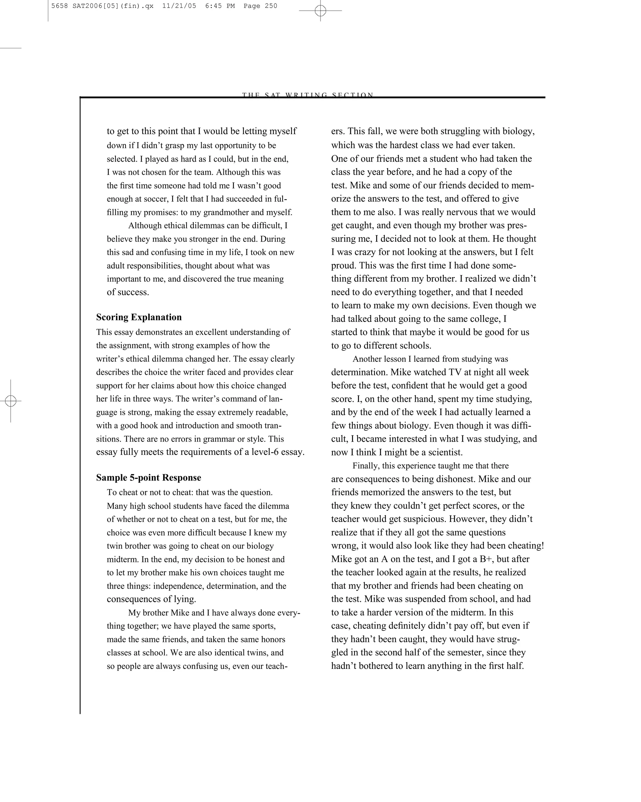 5658 SAT2006[05](fin).qx     11/21/05     6:45 PM    Page 250




                                                    –T H E S AT W R I T I N G S E C T I O N –



             to get to this point that I would be letting myself               ers. This fall, we were both struggling with biology,
             down if I didn’t grasp my last opportunity to be                  which was the hardest class we had ever taken.
             selected. I played as hard as I could, but in the end,            One of our friends met a student who had taken the
             I was not chosen for the team. Although this was                  class the year before, and he had a copy of the
             the ﬁrst time someone had told me I wasn’t good                   test. Mike and some of our friends decided to mem-
             enough at soccer, I felt that I had succeeded in ful-             orize the answers to the test, and offered to give
             ﬁlling my promises: to my grandmother and myself.                 them to me also. I was really nervous that we would
                   Although ethical dilemmas can be difﬁcult, I                get caught, and even though my brother was pres-
             believe they make you stronger in the end. During                 suring me, I decided not to look at them. He thought
             this sad and confusing time in my life, I took on new             I was crazy for not looking at the answers, but I felt
             adult responsibilities, thought about what was                    proud. This was the ﬁrst time I had done some-
             important to me, and discovered the true meaning                  thing different from my brother. I realized we didn’t
             of success.                                                       need to do everything together, and that I needed
                                                                               to learn to make my own decisions. Even though we
          Scoring Explanation                                                  had talked about going to the same college, I
          This essay demonstrates an excellent understanding of                started to think that maybe it would be good for us
          the assignment, with strong examples of how the                      to go to different schools.
          writer’s ethical dilemma changed her. The essay clearly                    Another lesson I learned from studying was
          describes the choice the writer faced and provides clear             determination. Mike watched TV at night all week
          support for her claims about how this choice changed                 before the test, conﬁdent that he would get a good
          her life in three ways. The writer’s command of lan-                 score. I, on the other hand, spent my time studying,
          guage is strong, making the essay extremely readable,                and by the end of the week I had actually learned a
          with a good hook and introduction and smooth tran-                   few things about biology. Even though it was difﬁ-
          sitions. There are no errors in grammar or style. This               cult, I became interested in what I was studying, and
          essay fully meets the requirements of a level-6 essay.               now I think I might be a scientist.
                                                                                     Finally, this experience taught me that there
          Sample 5-point Response                                              are consequences to being dishonest. Mike and our
             To cheat or not to cheat: that was the question.                  friends memorized the answers to the test, but
             Many high school students have faced the dilemma                  they knew they couldn’t get perfect scores, or the
             of whether or not to cheat on a test, but for me, the             teacher would get suspicious. However, they didn’t
             choice was even more difﬁcult because I knew my                   realize that if they all got the same questions
             twin brother was going to cheat on our biology                    wrong, it would also look like they had been cheating!
             midterm. In the end, my decision to be honest and                 Mike got an A on the test, and I got a B+, but after
             to let my brother make his own choices taught me                  the teacher looked again at the results, he realized
             three things: independence, determination, and the                that my brother and friends had been cheating on
             consequences of lying.                                            the test. Mike was suspended from school, and had
                   My brother Mike and I have always done every-               to take a harder version of the midterm. In this
             thing together; we have played the same sports,                   case, cheating deﬁnitely didn’t pay off, but even if
             made the same friends, and taken the same honors                  they hadn’t been caught, they would have strug-
             classes at school. We are also identical twins, and               gled in the second half of the semester, since they
             so people are always confusing us, even our teach-                hadn’t bothered to learn anything in the ﬁrst half.



                                                                      250
 
