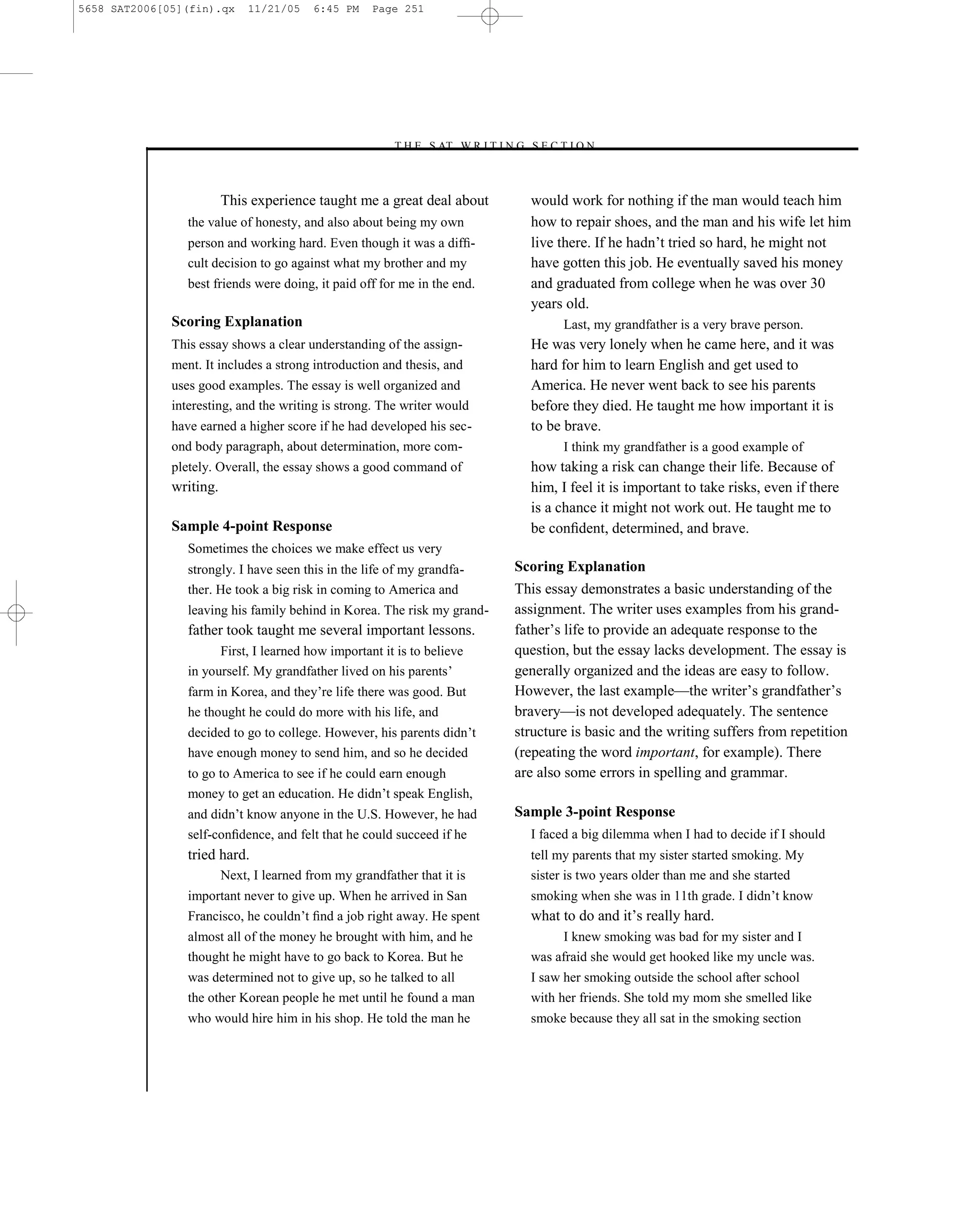 5658 SAT2006[05](fin).qx      11/21/05    6:45 PM    Page 251




                                                        –T H E S AT W R I T I N G S E C T I O N –



                         This experience taught me a great deal about              would work for nothing if the man would teach him
                 the value of honesty, and also about being my own                 how to repair shoes, and the man and his wife let him
                 person and working hard. Even though it was a difﬁ-               live there. If he hadn’t tried so hard, he might not
                 cult decision to go against what my brother and my                have gotten this job. He eventually saved his money
                 best friends were doing, it paid off for me in the end.           and graduated from college when he was over 30
                                                                                   years old.
              Scoring Explanation                                                        Last, my grandfather is a very brave person.
              This essay shows a clear understanding of the assign-                He was very lonely when he came here, and it was
              ment. It includes a strong introduction and thesis, and              hard for him to learn English and get used to
              uses good examples. The essay is well organized and                  America. He never went back to see his parents
              interesting, and the writing is strong. The writer would             before they died. He taught me how important it is
              have earned a higher score if he had developed his sec-              to be brave.
              ond body paragraph, about determination, more com-                         I think my grandfather is a good example of
              pletely. Overall, the essay shows a good command of                  how taking a risk can change their life. Because of
              writing.                                                             him, I feel it is important to take risks, even if there
                                                                                   is a chance it might not work out. He taught me to
              Sample 4-point Response                                              be conﬁdent, determined, and brave.
                 Sometimes the choices we make effect us very
                 strongly. I have seen this in the life of my grandfa-           Scoring Explanation
                 ther. He took a big risk in coming to America and               This essay demonstrates a basic understanding of the
                 leaving his family behind in Korea. The risk my grand-          assignment. The writer uses examples from his grand-
                 father took taught me several important lessons.                father’s life to provide an adequate response to the
                       First, I learned how important it is to believe           question, but the essay lacks development. The essay is
                 in yourself. My grandfather lived on his parents’               generally organized and the ideas are easy to follow.
                 farm in Korea, and they’re life there was good. But             However, the last example—the writer’s grandfather’s
                 he thought he could do more with his life, and                  bravery—is not developed adequately. The sentence
                 decided to go to college. However, his parents didn’t           structure is basic and the writing suffers from repetition
                 have enough money to send him, and so he decided                (repeating the word important, for example). There
                 to go to America to see if he could earn enough                 are also some errors in spelling and grammar.
                 money to get an education. He didn’t speak English,
                 and didn’t know anyone in the U.S. However, he had              Sample 3-point Response
                 self-conﬁdence, and felt that he could succeed if he              I faced a big dilemma when I had to decide if I should
                 tried hard.                                                       tell my parents that my sister started smoking. My
                         Next, I learned from my grandfather that it is            sister is two years older than me and she started
                 important never to give up. When he arrived in San                smoking when she was in 11th grade. I didn’t know
                 Francisco, he couldn’t ﬁnd a job right away. He spent             what to do and it’s really hard.
                 almost all of the money he brought with him, and he                    I knew smoking was bad for my sister and I
                 thought he might have to go back to Korea. But he                 was afraid she would get hooked like my uncle was.
                 was determined not to give up, so he talked to all                I saw her smoking outside the school after school
                 the other Korean people he met until he found a man               with her friends. She told my mom she smelled like
                 who would hire him in his shop. He told the man he                smoke because they all sat in the smoking section




                                                                           251
 