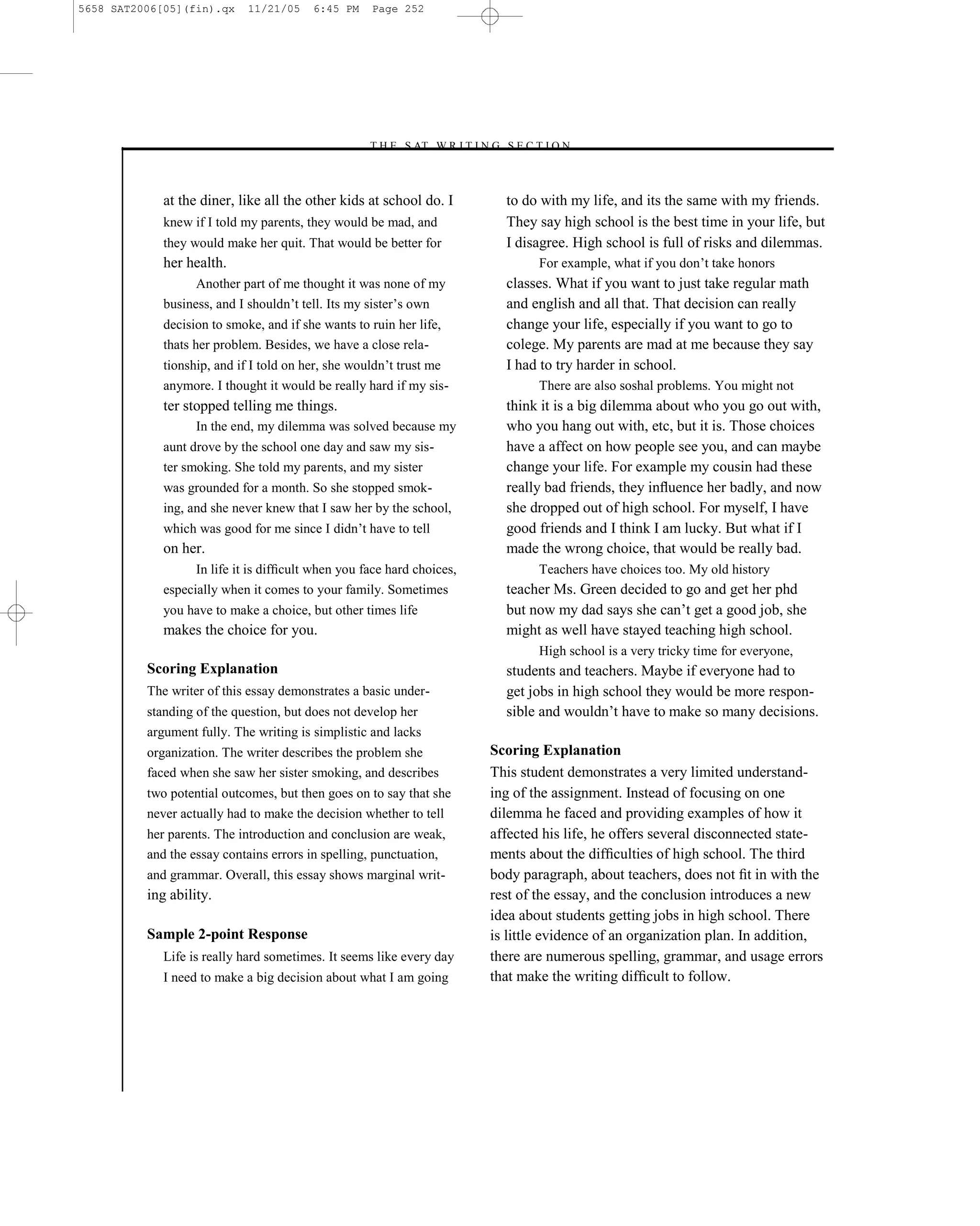 5658 SAT2006[05](fin).qx     11/21/05    6:45 PM    Page 252




                                                   –T H E S AT W R I T I N G S E C T I O N –



             at the diner, like all the other kids at school do. I              to do with my life, and its the same with my friends.
             knew if I told my parents, they would be mad, and                  They say high school is the best time in your life, but
             they would make her quit. That would be better for                 I disagree. High school is full of risks and dilemmas.
             her health.                                                              For example, what if you don’t take honors
                   Another part of me thought it was none of my                 classes. What if you want to just take regular math
             business, and I shouldn’t tell. Its my sister’s own                and english and all that. That decision can really
             decision to smoke, and if she wants to ruin her life,              change your life, especially if you want to go to
             thats her problem. Besides, we have a close rela-                  colege. My parents are mad at me because they say
             tionship, and if I told on her, she wouldn’t trust me              I had to try harder in school.
             anymore. I thought it would be really hard if my sis-                    There are also soshal problems. You might not
             ter stopped telling me things.                                     think it is a big dilemma about who you go out with,
                   In the end, my dilemma was solved because my                 who you hang out with, etc, but it is. Those choices
             aunt drove by the school one day and saw my sis-                   have a affect on how people see you, and can maybe
             ter smoking. She told my parents, and my sister                    change your life. For example my cousin had these
             was grounded for a month. So she stopped smok-                     really bad friends, they inﬂuence her badly, and now
             ing, and she never knew that I saw her by the school,              she dropped out of high school. For myself, I have
             which was good for me since I didn’t have to tell                  good friends and I think I am lucky. But what if I
             on her.                                                            made the wrong choice, that would be really bad.
                   In life it is difﬁcult when you face hard choices,                 Teachers have choices too. My old history
             especially when it comes to your family. Sometimes                 teacher Ms. Green decided to go and get her phd
             you have to make a choice, but other times life                    but now my dad says she can’t get a good job, she
             makes the choice for you.                                          might as well have stayed teaching high school.
                                                                                      High school is a very tricky time for everyone,
          Scoring Explanation                                                   students and teachers. Maybe if everyone had to
          The writer of this essay demonstrates a basic under-                  get jobs in high school they would be more respon-
          standing of the question, but does not develop her                    sible and wouldn’t have to make so many decisions.
          argument fully. The writing is simplistic and lacks
          organization. The writer describes the problem she                  Scoring Explanation
          faced when she saw her sister smoking, and describes                This student demonstrates a very limited understand-
          two potential outcomes, but then goes on to say that she            ing of the assignment. Instead of focusing on one
          never actually had to make the decision whether to tell             dilemma he faced and providing examples of how it
          her parents. The introduction and conclusion are weak,              affected his life, he offers several disconnected state-
          and the essay contains errors in spelling, punctuation,             ments about the difﬁculties of high school. The third
          and grammar. Overall, this essay shows marginal writ-               body paragraph, about teachers, does not ﬁt in with the
          ing ability.                                                        rest of the essay, and the conclusion introduces a new
                                                                              idea about students getting jobs in high school. There
          Sample 2-point Response                                             is little evidence of an organization plan. In addition,
             Life is really hard sometimes. It seems like every day           there are numerous spelling, grammar, and usage errors
             I need to make a big decision about what I am going              that make the writing difﬁcult to follow.




                                                                        252
 