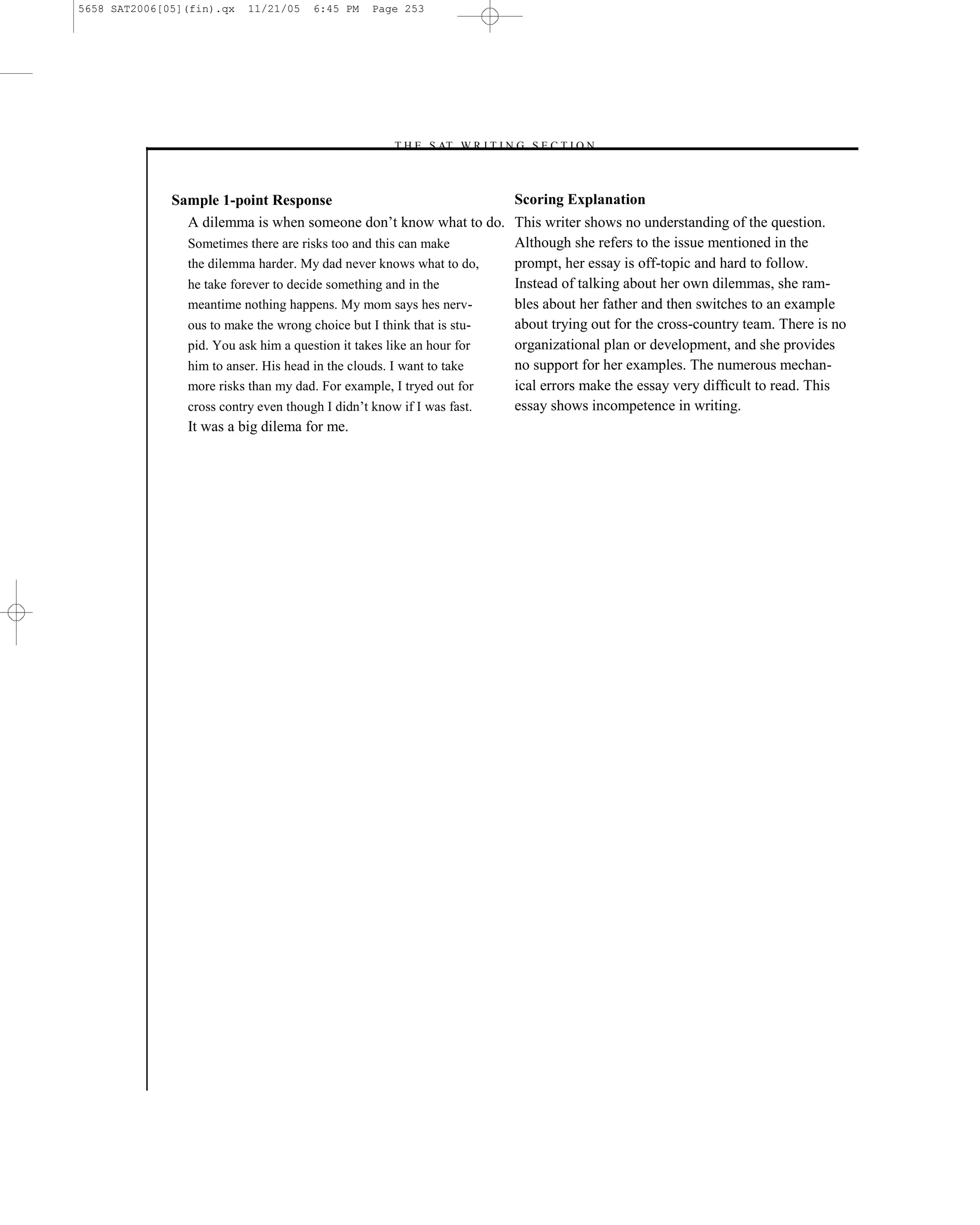 5658 SAT2006[05](fin).qx   11/21/05   6:45 PM   Page 253




                                                  –T H E S AT W R I T I N G S E C T I O N –



              Sample 1-point Response                                 Scoring Explanation
                A dilemma is when someone don’t know what to do. This writer shows no understanding of the question.
                Sometimes there are risks too and this can make       Although she refers to the issue mentioned in the
                the dilemma harder. My dad never knows what to do,    prompt, her essay is off-topic and hard to follow.
                he take forever to decide something and in the        Instead of talking about her own dilemmas, she ram-
                meantime nothing happens. My mom says hes nerv-       bles about her father and then switches to an example
                ous to make the wrong choice but I think that is stu- about trying out for the cross-country team. There is no
                pid. You ask him a question it takes like an hour for organizational plan or development, and she provides
                him to anser. His head in the clouds. I want to take  no support for her examples. The numerous mechan-
                more risks than my dad. For example, I tryed out for  ical errors make the essay very difﬁcult to read. This
                cross contry even though I didn’t know if I was fast. essay shows incompetence in writing.
                It was a big dilema for me.




                                                                    253
 