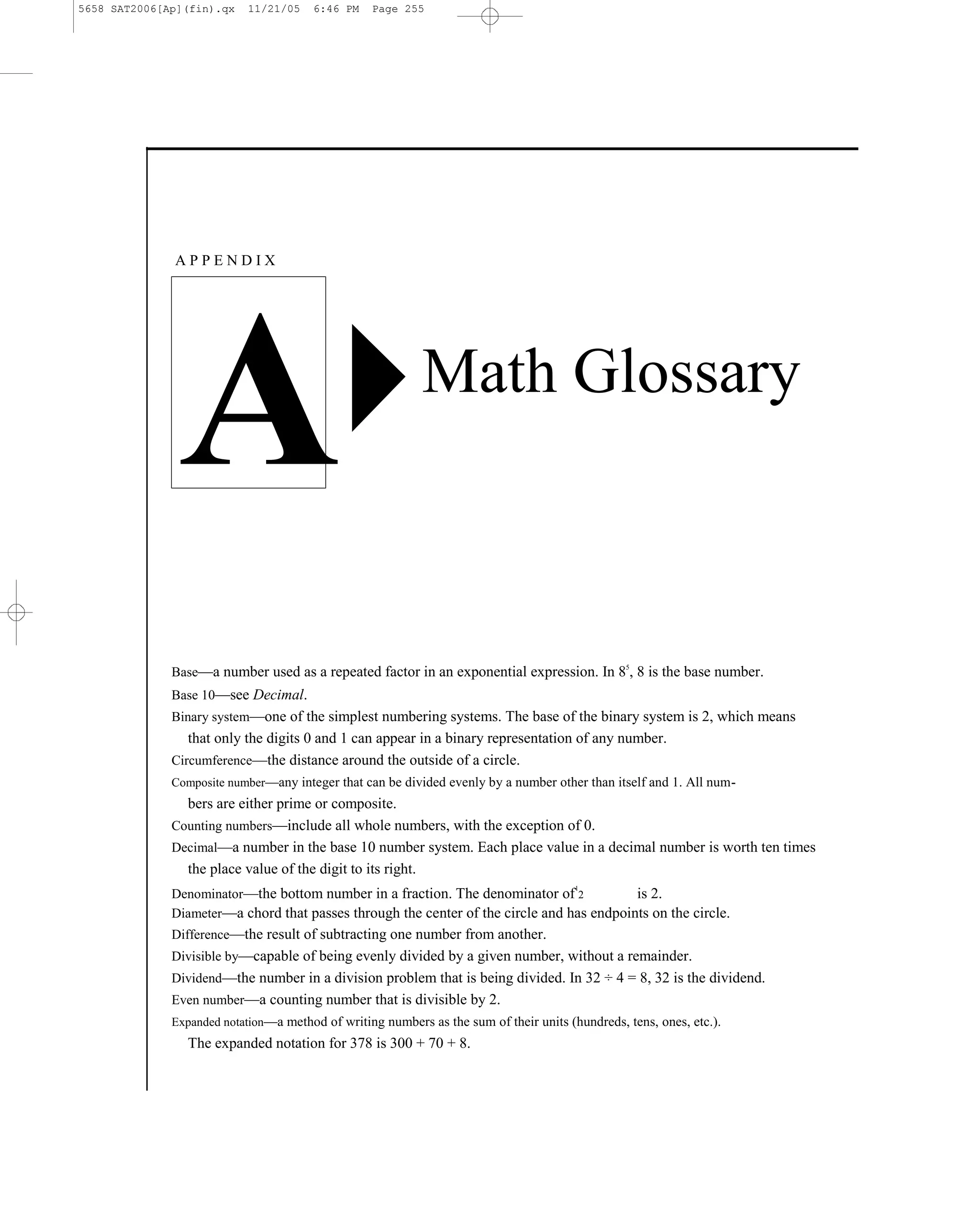 5658 SAT2006[Ap](fin).qx    11/21/05    6:46 PM   Page 255




              APPENDIX




               A                                            Math Glossary



              Base—a number used as a repeated factor in an exponential expression. In 8 , 8 is the base number.
                                                                                                 5



              Base 10—see Decimal.
              Binary system—one of the simplest numbering systems. The base of the binary system is 2, which means
                 that only the digits 0 and 1 can appear in a binary representation of any number.
              Circumference—the distance around the outside of a circle.
              Composite number—any integer that can be divided evenly by a number other than itself and 1. All num-
                bers are either prime or composite.
              Counting numbers—include all whole numbers, with the exception of 0.
              Decimal—a number in the base 10 number system. Each place value in a decimal number is worth ten times
                the place value of the digit to its right.
              Denominator—the bottom number in a fraction. The denominator of 2
                                                                                        1
                                                                                           is 2.
              Diameter—a chord that passes through the center of the circle and has endpoints on the circle.
              Difference—the result of subtracting one number from another.
              Divisible by—capable of being evenly divided by a given number, without a remainder.
              Dividend—the number in a division problem that is being divided. In 32 ÷ 4 = 8, 32 is the dividend.
              Even number—a counting number that is divisible by 2.
              Expanded notation—a method of writing numbers as the sum of their units (hundreds, tens, ones, etc.).
                 The expanded notation for 378 is 300 + 70 + 8.


                                                                        255
 