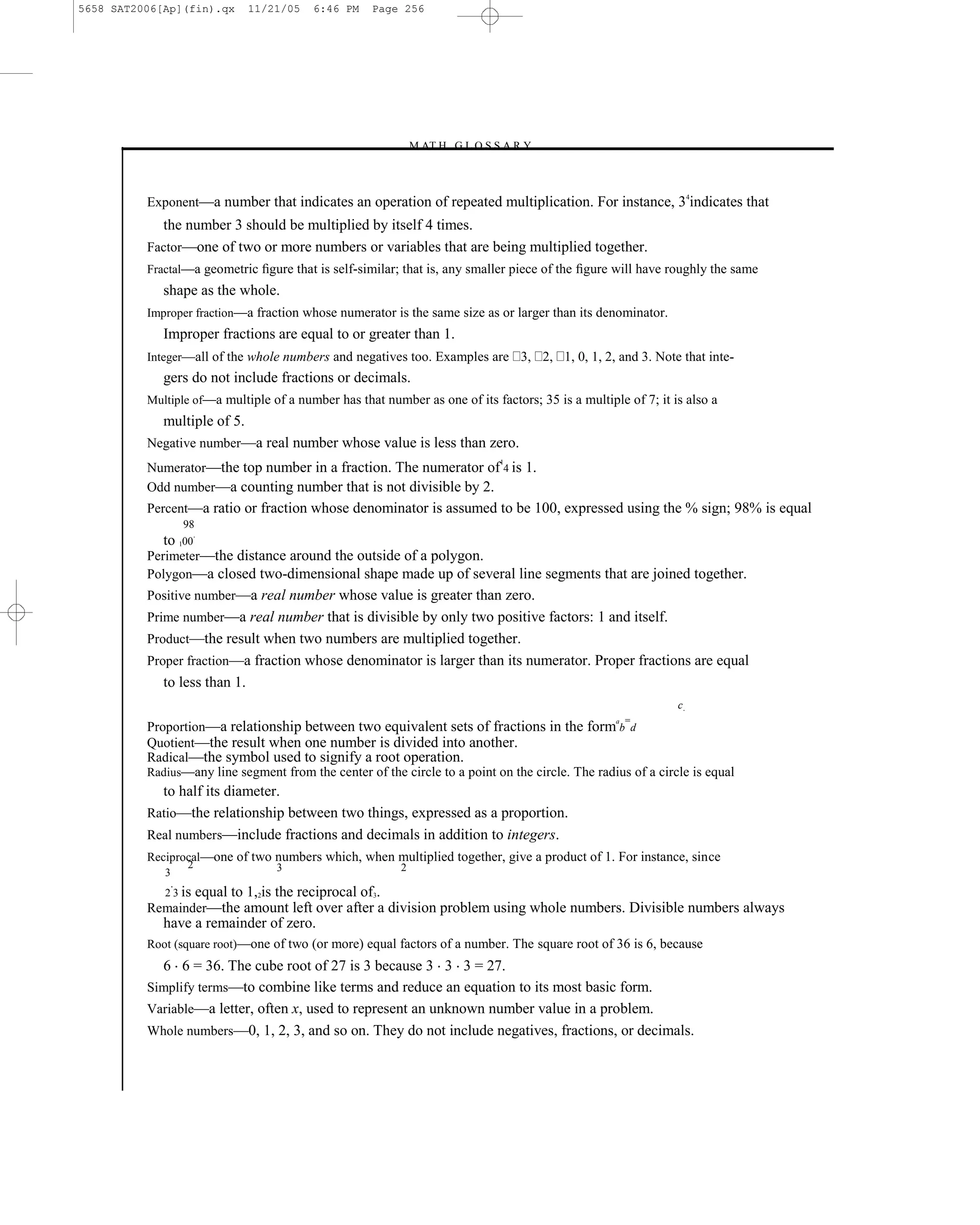 5658 SAT2006[Ap](fin).qx       11/21/05    6:46 PM    Page 256




                                                           –M AT H G L O S S A R Y–



          Exponent—a number that indicates an operation of repeated multiplication. For instance, 3 indicates that
                                                                                                                    4



            the number 3 should be multiplied by itself 4 times.
          Factor—one of two or more numbers or variables that are being multiplied together.
          Fractal—a geometric ﬁgure that is self-similar; that is, any smaller piece of the ﬁgure will have roughly the same
             shape as the whole.
          Improper fraction—a fraction whose numerator is the same size as or larger than its denominator.
             Improper fractions are equal to or greater than 1.
          Integer—all of the whole numbers and negatives too. Examples are 3, 2, 1, 0, 1, 2, and 3. Note that inte-
             gers do not include fractions or decimals.
          Multiple of—a multiple of a number has that number as one of its factors; 35 is a multiple of 7; it is also a
            multiple of 5.
          Negative number—a real number whose value is less than zero.
          Numerator—the top number in a fraction. The numerator of 4 is 1.
                                                                             1


          Odd number—a counting number that is not divisible by 2.
          Percent—a ratio or fraction whose denominator is assumed to be 100, expressed using the % sign; 98% is equal
                 98
             to 100.
          Perimeter—the distance around the outside of a polygon.
          Polygon—a closed two-dimensional shape made up of several line segments that are joined together.
          Positive number—a real number whose value is greater than zero.
          Prime number—a real number that is divisible by only two positive factors: 1 and itself.
          Product—the result when two numbers are multiplied together.
          Proper fraction—a fraction whose denominator is larger than its numerator. Proper fractions are equal
             to less than 1.
                                                                                                               c.
                                                                                                       =
          Proportion—a relationship between two equivalent sets of fractions in the form b d
                                                                                                   a


          Quotient—the result when one number is divided into another.
          Radical—the symbol used to signify a root operation.
          Radius—any line segment from the center of the circle to a point on the circle. The radius of a circle is equal
            to half its diameter.
          Ratio—the relationship between two things, expressed as a proportion.
          Real numbers—include fractions and decimals in addition to integers.
          Reciprocal—one of two numbers which, when multiplied together, give a product of 1. For instance, since
                  2                 3                      2
             3
             2 3 is   equal to 1,2is the reciprocal of3.
          Remainder—the amount left over after a division problem using whole numbers. Divisible numbers always
             have a remainder of zero.
          Root (square root)—one of two (or more) equal factors of a number. The square root of 36 is 6, because
            6 6 = 36. The cube root of 27 is 3 because 3 3 3 = 27.
          Simplify terms—to combine like terms and reduce an equation to its most basic form.
          Variable—a letter, often x, used to represent an unknown number value in a problem.
          Whole numbers—0, 1, 2, 3, and so on. They do not include negatives, fractions, or decimals.



                                                                      256
 
