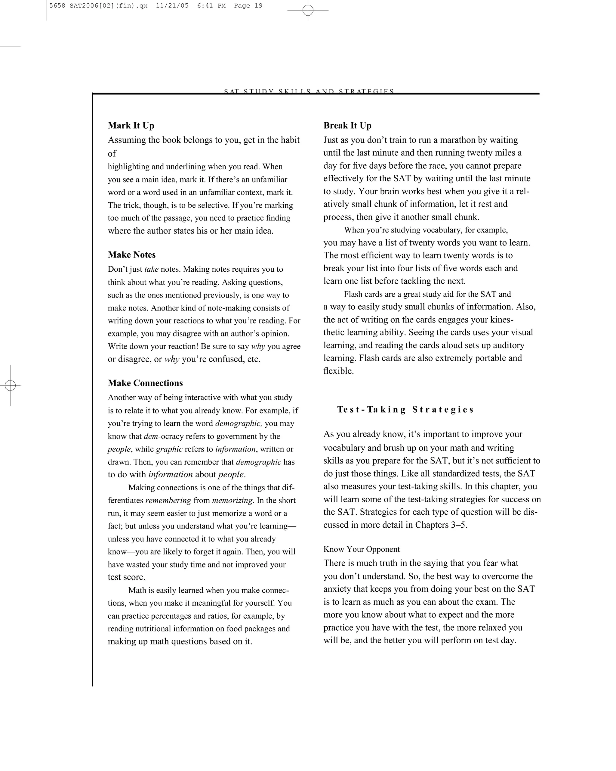 5658 SAT2006[02](fin).qx    11/21/05    6:41 PM     Page 19




                                               –S AT S T U D Y S K I L L S A N D S T R AT E G I E S–



              Mark It Up                                                       Break It Up
              Assuming the book belongs to you, get in the habit               Just as you don’t train to run a marathon by waiting
              of                                                               until the last minute and then running twenty miles a
              highlighting and underlining when you read. When                 day for ﬁve days before the race, you cannot prepare
              you see a main idea, mark it. If there’s an unfamiliar           effectively for the SAT by waiting until the last minute
              word or a word used in an unfamiliar context, mark it.           to study. Your brain works best when you give it a rel-
              The trick, though, is to be selective. If you’re marking         atively small chunk of information, let it rest and
              too much of the passage, you need to practice ﬁnding             process, then give it another small chunk.
              where the author states his or her main idea.                         When you’re studying vocabulary, for example,
                                                                               you may have a list of twenty words you want to learn.
              Make Notes                                                       The most efficient way to learn twenty words is to
              Don’t just take notes. Making notes requires you to              break your list into four lists of ﬁve words each and
              think about what you’re reading. Asking questions,               learn one list before tackling the next.
              such as the ones mentioned previously, is one way to                  Flash cards are a great study aid for the SAT and
              make notes. Another kind of note-making consists of              a way to easily study small chunks of information. Also,
              writing down your reactions to what you’re reading. For          the act of writing on the cards engages your kines-
              example, you may disagree with an author’s opinion.              thetic learning ability. Seeing the cards uses your visual
              Write down your reaction! Be sure to say why you agree           learning, and reading the cards aloud sets up auditory
              or disagree, or why you’re confused, etc.                        learning. Flash cards are also extremely portable and
                                                                               ﬂexible.
              Make Connections
              Another way of being interactive with what you study
              is to relate it to what you already know. For example, if           Te s t - Ta k i n g S t r a t e g i e s
              you’re trying to learn the word demographic, you may
              know that dem-ocracy refers to government by the                 As you already know, it’s important to improve your
              people, while graphic refers to information, written or          vocabulary and brush up on your math and writing
              drawn. Then, you can remember that demographic has               skills as you prepare for the SAT, but it’s not sufﬁcient to
              to do with information about people.                             do just those things. Like all standardized tests, the SAT
                    Making connections is one of the things that dif-          also measures your test-taking skills. In this chapter, you
              ferentiates remembering from memorizing. In the short            will learn some of the test-taking strategies for success on
              run, it may seem easier to just memorize a word or a             the SAT. Strategies for each type of question will be dis-
              fact; but unless you understand what you’re learning—            cussed in more detail in Chapters 3–5.
              unless you have connected it to what you already
              know—you are likely to forget it again. Then, you will           Know Your Opponent
              have wasted your study time and not improved your                There is much truth in the saying that you fear what
              test score.                                                      you don’t understand. So, the best way to overcome the
                     Math is easily learned when you make connec-              anxiety that keeps you from doing your best on the SAT
              tions, when you make it meaningful for yourself. You             is to learn as much as you can about the exam. The
              can practice percentages and ratios, for example, by             more you know about what to expect and the more
              reading nutritional information on food packages and             practice you have with the test, the more relaxed you
              making up math questions based on it.                            will be, and the better you will perform on test day.



                                                                          19
 