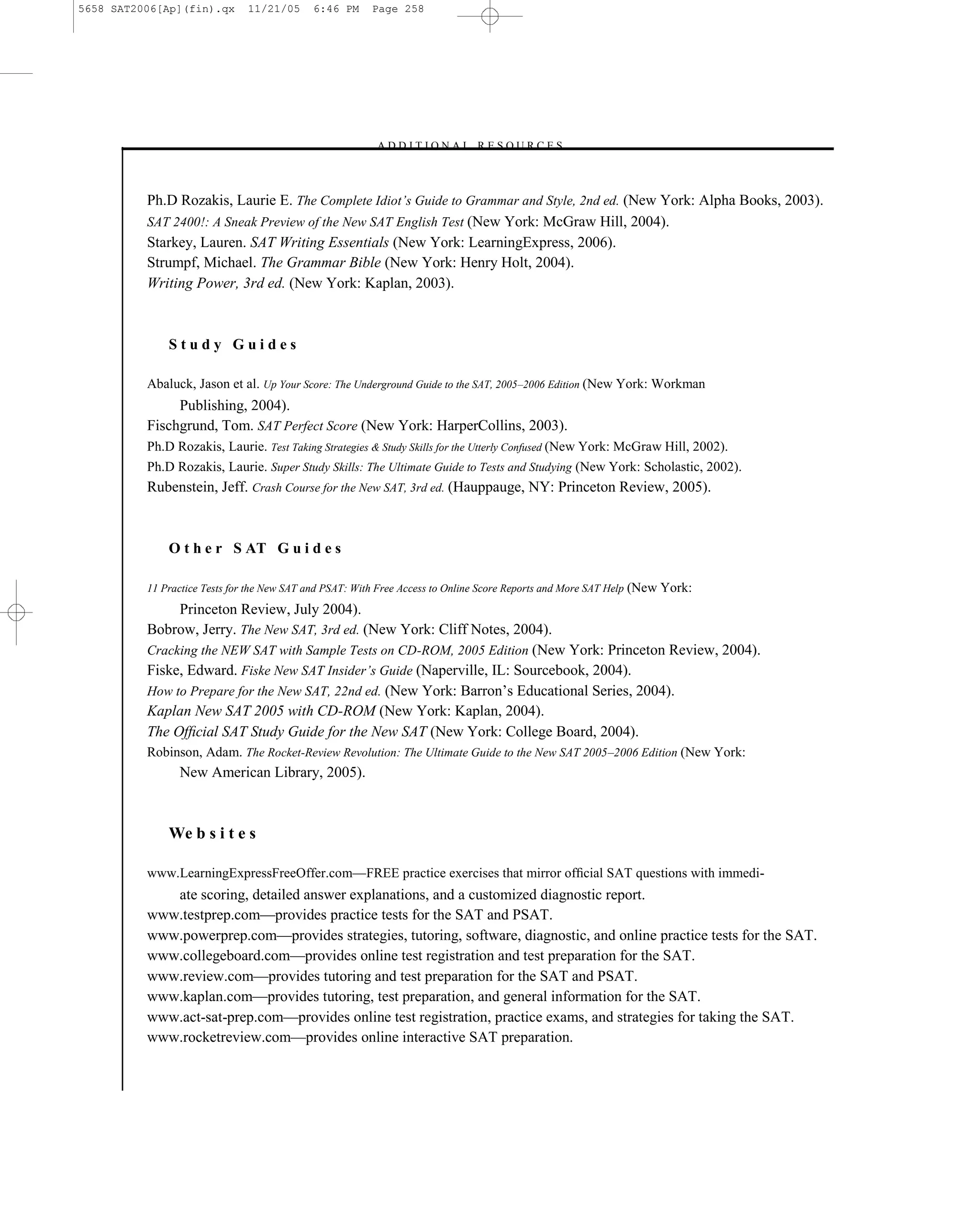 5658 SAT2006[Ap](fin).qx      11/21/05      6:46 PM     Page 258




                                                        – A D D I T I O N A L R E S O U R C E S–



          Ph.D Rozakis, Laurie E. The Complete Idiot’s Guide to Grammar and Style, 2nd ed. (New York: Alpha Books, 2003).
          SAT 2400!: A Sneak Preview of the New SAT English Test (New York: McGraw Hill, 2004).
          Starkey, Lauren. SAT Writing Essentials (New York: LearningExpress, 2006).
          Strumpf, Michael. The Grammar Bible (New York: Henry Holt, 2004).
          Writing Power, 3rd ed. (New York: Kaplan, 2003).



              Study Guides

          Abaluck, Jason et al. Up Your Score: The Underground Guide to the SAT, 2005–2006 Edition (New York: Workman
               Publishing, 2004).
          Fischgrund, Tom. SAT Perfect Score (New York: HarperCollins, 2003).
          Ph.D Rozakis, Laurie. Test Taking Strategies & Study Skills for the Utterly Confused (New York: McGraw Hill, 2002).
          Ph.D Rozakis, Laurie. Super Study Skills: The Ultimate Guide to Tests and Studying (New York: Scholastic, 2002).
          Rubenstein, Jeff. Crash Course for the New SAT, 3rd ed. (Hauppauge, NY: Princeton Review, 2005).



              O t h e r S AT G u i d e s

          11 Practice Tests for the New SAT and PSAT: With Free Access to Online Score Reports and More SAT Help (New York:

               Princeton Review, July 2004).
          Bobrow, Jerry. The New SAT, 3rd ed. (New York: Cliff Notes, 2004).
          Cracking the NEW SAT with Sample Tests on CD-ROM, 2005 Edition (New York: Princeton Review, 2004).
          Fiske, Edward. Fiske New SAT Insider’s Guide (Naperville, IL: Sourcebook, 2004).
          How to Prepare for the New SAT, 22nd ed. (New York: Barron’s Educational Series, 2004).
          Kaplan New SAT 2005 with CD-ROM (New York: Kaplan, 2004).
          The Ofﬁcial SAT Study Guide for the New SAT (New York: College Board, 2004).
          Robinson, Adam. The Rocket-Review Revolution: The Ultimate Guide to the New SAT 2005–2006 Edition (New York:
                New American Library, 2005).



              We b s i t e s

          www.LearningExpressFreeOffer.com—FREE practice exercises that mirror ofﬁcial SAT questions with immedi-
             ate scoring, detailed answer explanations, and a customized diagnostic report.
          www.testprep.com—provides practice tests for the SAT and PSAT.
          www.powerprep.com—provides strategies, tutoring, software, diagnostic, and online practice tests for the SAT.
          www.collegeboard.com—provides online test registration and test preparation for the SAT.
          www.review.com—provides tutoring and test preparation for the SAT and PSAT.
          www.kaplan.com—provides tutoring, test preparation, and general information for the SAT.
          www.act-sat-prep.com—provides online test registration, practice exams, and strategies for taking the SAT.
          www.rocketreview.com—provides online interactive SAT preparation.


                                                                           258
 
