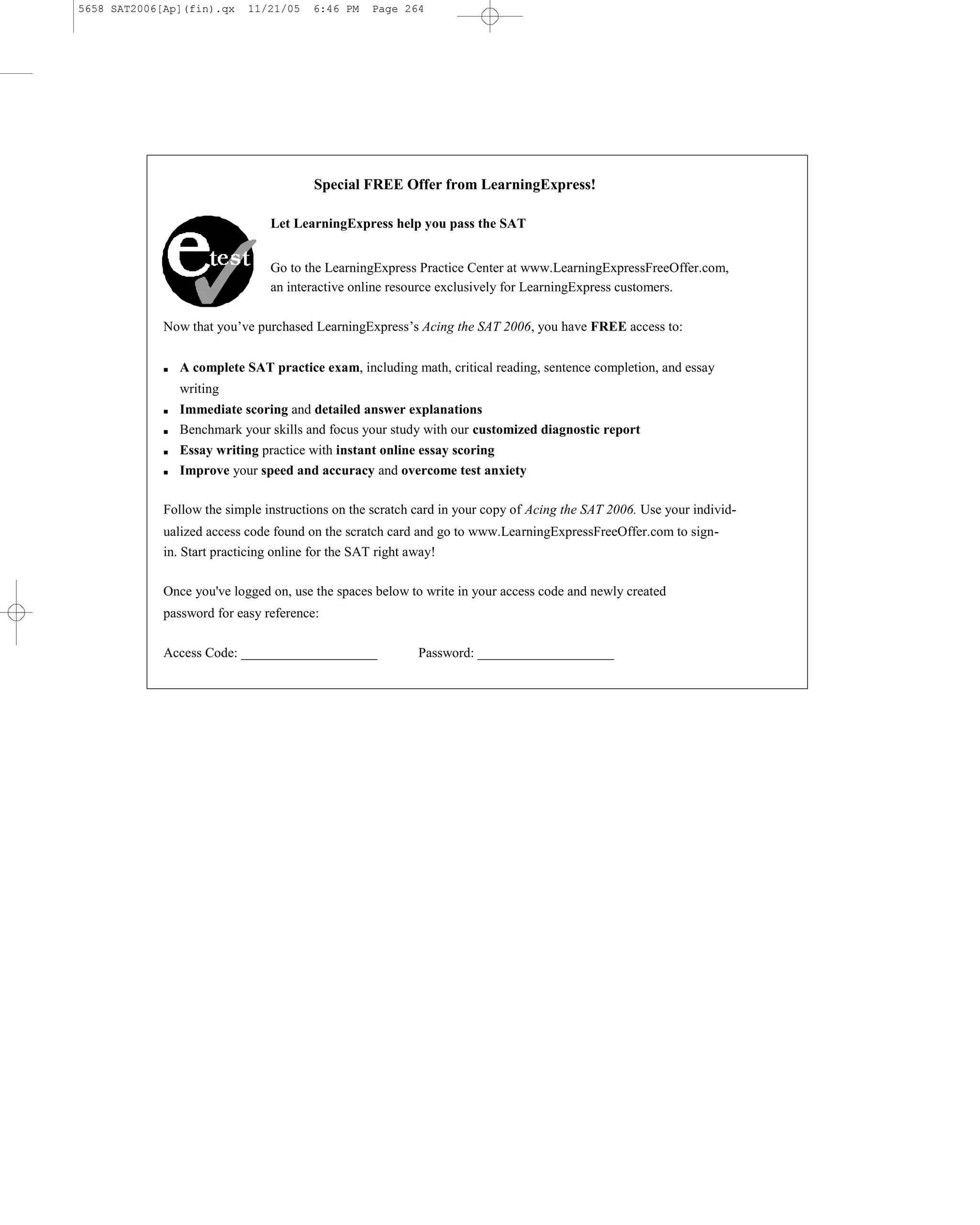 5658 SAT2006[Ap](fin).qx    11/21/05    6:46 PM   Page 264




                                        Special FREE Offer from LearningExpress!

                                Let LearningExpress help you pass the SAT


                                Go to the LearningExpress Practice Center at www.LearningExpressFreeOffer.com,
                                an interactive online resource exclusively for LearningExpress customers.

             Now that you’ve purchased LearningExpress’s Acing the SAT 2006, you have FREE access to:


             ■   A complete SAT practice exam, including math, critical reading, sentence completion, and essay
                 writing
             ■   Immediate scoring and detailed answer explanations
             ■   Benchmark your skills and focus your study with our customized diagnostic report
             ■   Essay writing practice with instant online essay scoring
             ■   Improve your speed and accuracy and overcome test anxiety

             Follow the simple instructions on the scratch card in your copy of Acing the SAT 2006. Use your individ-
             ualized access code found on the scratch card and go to www.LearningExpressFreeOffer.com to sign-
             in. Start practicing online for the SAT right away!

             Once you've logged on, use the spaces below to write in your access code and newly created
             password for easy reference:

             Access Code: ____________________             Password: ____________________
 