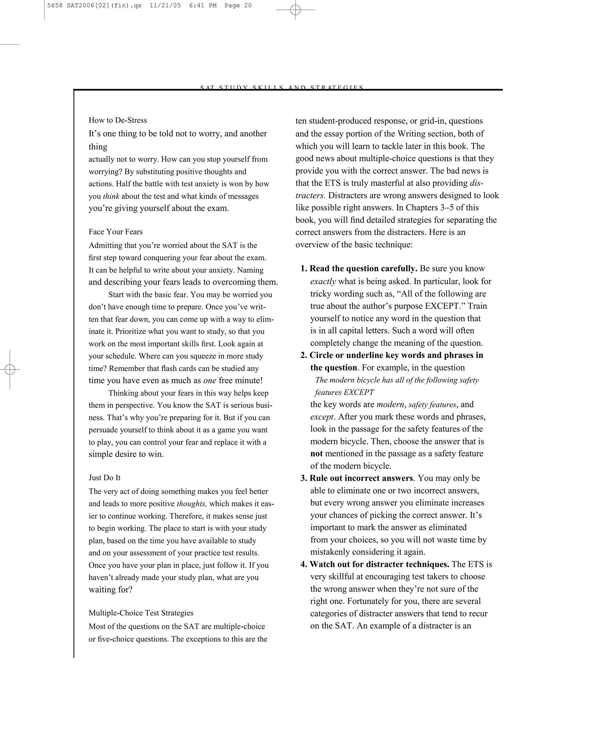 5658 SAT2006[02](fin).qx     11/21/05    6:41 PM    Page 20




                                            –S AT S T U D Y S K I L L S A N D S T R AT E G I E S–



          How to De-Stress                                                 ten student-produced response, or grid-in, questions
          It’s one thing to be told not to worry, and another              and the essay portion of the Writing section, both of
          thing                                                            which you will learn to tackle later in this book. The
          actually not to worry. How can you stop yourself from            good news about multiple-choice questions is that they
          worrying? By substituting positive thoughts and                  provide you with the correct answer. The bad news is
          actions. Half the battle with test anxiety is won by how         that the ETS is truly masterful at also providing dis-
          you think about the test and what kinds of messages              tracters. Distracters are wrong answers designed to look
          you’re giving yourself about the exam.                           like possible right answers. In Chapters 3–5 of this
                                                                           book, you will ﬁnd detailed strategies for separating the
          Face Your Fears                                                  correct answers from the distracters. Here is an
          Admitting that you’re worried about the SAT is the               overview of the basic technique:
          ﬁrst step toward conquering your fear about the exam.
          It can be helpful to write about your anxiety. Naming             1. Read the question carefully. Be sure you know
          and describing your fears leads to overcoming them.                  exactly what is being asked. In particular, look for
                Start with the basic fear. You may be worried you              tricky wording such as, ―All of the following are
          don’t have enough time to prepare. Once you’ve writ-                 true about the author’s purpose EXCEPT.‖ Train
          ten that fear down, you can come up with a way to elim-              yourself to notice any word in the question that
          inate it. Prioritize what you want to study, so that you             is in all capital letters. Such a word will often
          work on the most important skills ﬁrst. Look again at                completely change the meaning of the question.
          your schedule. Where can you squeeze in more study                2. Circle or underline key words and phrases in
          time? Remember that ﬂash cards can be studied any                    the question. For example, in the question
          time you have even as much as one free minute!                        The modern bicycle has all of the following safety
                Thinking about your fears in this way helps keep                features EXCEPT
          them in perspective. You know the SAT is serious busi-               the key words are modern, safety features, and
          ness. That’s why you’re preparing for it. But if you can             except. After you mark these words and phrases,
          persuade yourself to think about it as a game you want               look in the passage for the safety features of the
          to play, you can control your fear and replace it with a             modern bicycle. Then, choose the answer that is
          simple desire to win.                                                not mentioned in the passage as a safety feature
                                                                               of the modern bicycle.
          Just Do It                                                        3. Rule out incorrect answers. You may only be
          The very act of doing something makes you feel better                able to eliminate one or two incorrect answers,
          and leads to more positive thoughts, which makes it eas-             but every wrong answer you eliminate increases
          ier to continue working. Therefore, it makes sense just              your chances of picking the correct answer. It’s
          to begin working. The place to start is with your study              important to mark the answer as eliminated
          plan, based on the time you have available to study                  from your choices, so you will not waste time by
          and on your assessment of your practice test results.                mistakenly considering it again.
          Once you have your plan in place, just follow it. If you          4. Watch out for distracter techniques. The ETS is
          haven’t already made your study plan, what are you                   very skillful at encouraging test takers to choose
          waiting for?                                                         the wrong answer when they’re not sure of the
                                                                               right one. Fortunately for you, there are several
          Multiple-Choice Test Strategies                                      categories of distracter answers that tend to recur
          Most of the questions on the SAT are multiple-choice                 on the SAT. An example of a distracter is an
          or ﬁve-choice questions. The exceptions to this are the

                                                                      20
 