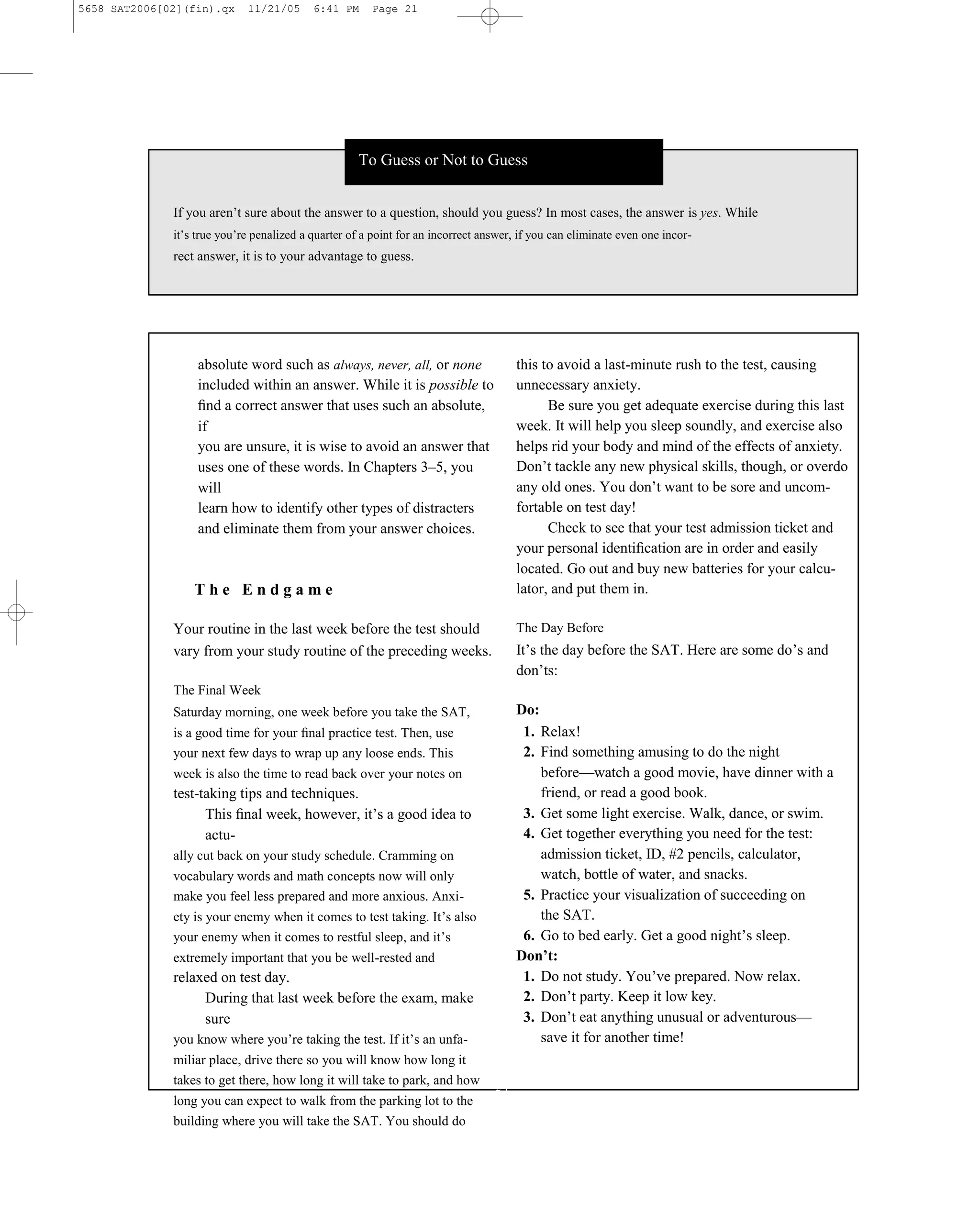 5658 SAT2006[02](fin).qx     11/21/05      6:41 PM     Page 21




                                                    To Guess or Not to Guess


              If you aren’t sure about the answer to a question, should you guess? In most cases, the answer is yes. While
              it’s true you’re penalized a quarter of a point for an incorrect answer, if you can eliminate even one incor-
              rect answer, it is to your advantage to guess.




                   absolute word such as always, never, all, or none                  this to avoid a last-minute rush to the test, causing
                   included within an answer. While it is possible to                 unnecessary anxiety.
                   ﬁnd a correct answer that uses such an absolute,                         Be sure you get adequate exercise during this last
                   if                                                                 week. It will help you sleep soundly, and exercise also
                   you are unsure, it is wise to avoid an answer that                 helps rid your body and mind of the effects of anxiety.
                   uses one of these words. In Chapters 3–5, you                      Don’t tackle any new physical skills, though, or overdo
                   will                                                               any old ones. You don’t want to be sore and uncom-
                   learn how to identify other types of distracters                   fortable on test day!
                   and eliminate them from your answer choices.                             Check to see that your test admission ticket and
                                                                                      your personal identiﬁcation are in order and easily
                                                                                      located. Go out and buy new batteries for your calcu-
                  The Endgame                                                         lator, and put them in.

              Your routine in the last week before the test should                    The Day Before
              vary from your study routine of the preceding weeks.                    It’s the day before the SAT. Here are some do’s and
                                                                                      don’ts:
              The Final Week
              Saturday morning, one week before you take the SAT,                     Do:
              is a good time for your ﬁnal practice test. Then, use                    1. Relax!
              your next few days to wrap up any loose ends. This                       2. Find something amusing to do the night
              week is also the time to read back over your notes on                       before—watch a good movie, have dinner with a
              test-taking tips and techniques.                                            friend, or read a good book.
                    This ﬁnal week, however, it’s a good idea to                       3. Get some light exercise. Walk, dance, or swim.
                    actu-                                                              4. Get together everything you need for the test:
              ally cut back on your study schedule. Cramming on                           admission ticket, ID, #2 pencils, calculator,
              vocabulary words and math concepts now will only                            watch, bottle of water, and snacks.
              make you feel less prepared and more anxious. Anxi-                      5. Practice your visualization of succeeding on
              ety is your enemy when it comes to test taking. It’s also                   the SAT.
              your enemy when it comes to restful sleep, and it’s                      6. Go to bed early. Get a good night’s sleep.
              extremely important that you be well-rested and                         Don’t:
              relaxed on test day.                                                     1. Do not study. You’ve prepared. Now relax.
                   During that last week before the exam, make                         2. Don’t party. Keep it low key.
                   sure                                                                3. Don’t eat anything unusual or adventurous—
              you know where you’re taking the test. If it’s an unfa-                     save it for another time!
              miliar place, drive there so you will know how long it
              takes to get there, how long it will take to park, and how         21
              long you can expect to walk from the parking lot to the
              building where you will take the SAT. You should do
 