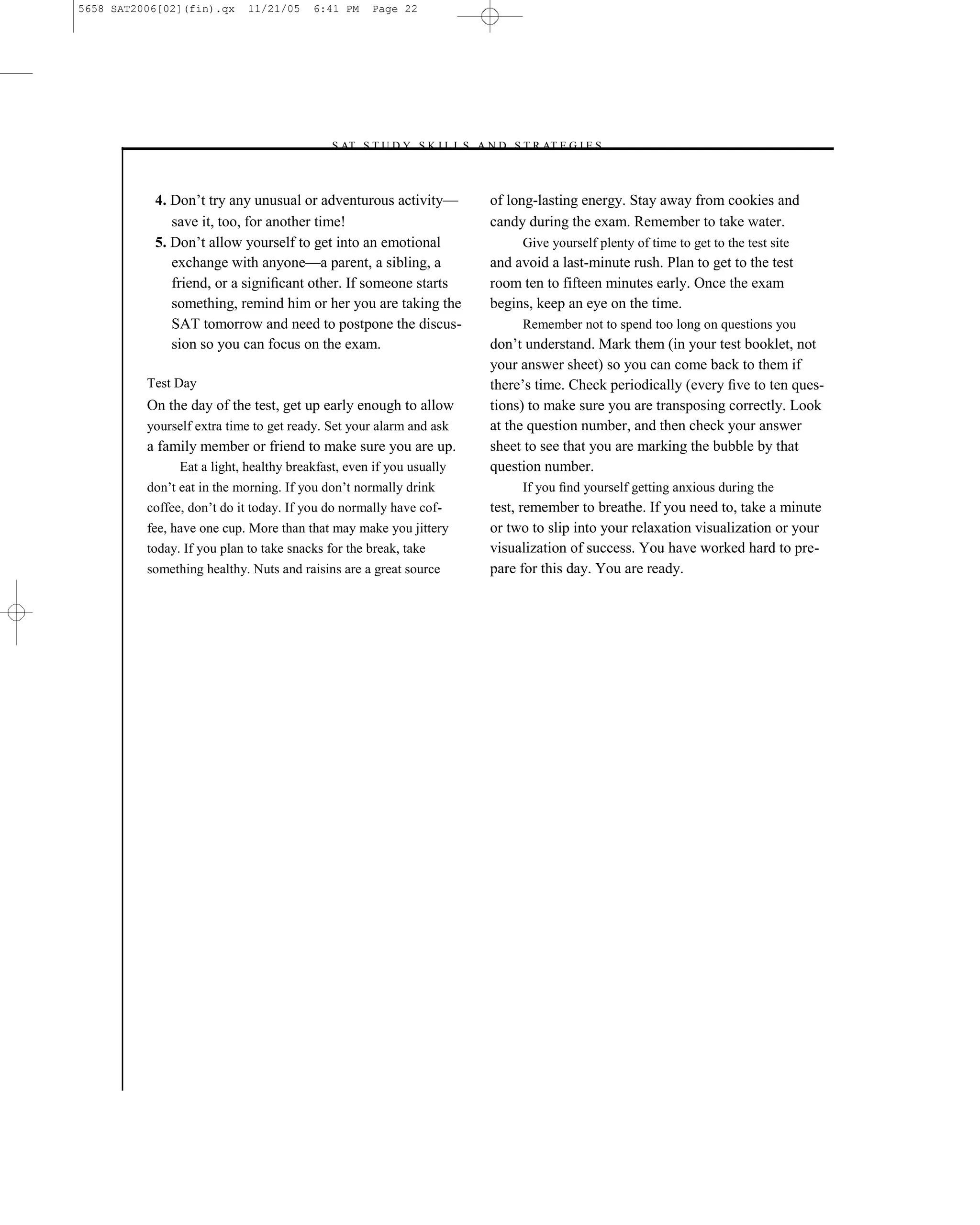 5658 SAT2006[02](fin).qx     11/21/05    6:41 PM    Page 22




                                           –S AT S T U D Y S K I L L S A N D S T R AT E G I E S–



           4. Don’t try any unusual or adventurous activity—               of long-lasting energy. Stay away from cookies and
              save it, too, for another time!                              candy during the exam. Remember to take water.
           5. Don’t allow yourself to get into an emotional                     Give yourself plenty of time to get to the test site
              exchange with anyone—a parent, a sibling, a                  and avoid a last-minute rush. Plan to get to the test
              friend, or a signiﬁcant other. If someone starts             room ten to fifteen minutes early. Once the exam
              something, remind him or her you are taking the              begins, keep an eye on the time.
              SAT tomorrow and need to postpone the discus-                     Remember not to spend too long on questions you
              sion so you can focus on the exam.                           don’t understand. Mark them (in your test booklet, not
                                                                           your answer sheet) so you can come back to them if
          Test Day                                                         there’s time. Check periodically (every ﬁve to ten ques-
          On the day of the test, get up early enough to allow             tions) to make sure you are transposing correctly. Look
          yourself extra time to get ready. Set your alarm and ask         at the question number, and then check your answer
          a family member or friend to make sure you are up.               sheet to see that you are marking the bubble by that
                Eat a light, healthy breakfast, even if you usually        question number.
          don’t eat in the morning. If you don’t normally drink                 If you ﬁnd yourself getting anxious during the
          coffee, don’t do it today. If you do normally have cof-          test, remember to breathe. If you need to, take a minute
          fee, have one cup. More than that may make you jittery           or two to slip into your relaxation visualization or your
          today. If you plan to take snacks for the break, take            visualization of success. You have worked hard to pre-
          something healthy. Nuts and raisins are a great source           pare for this day. You are ready.




                                                                      22
 