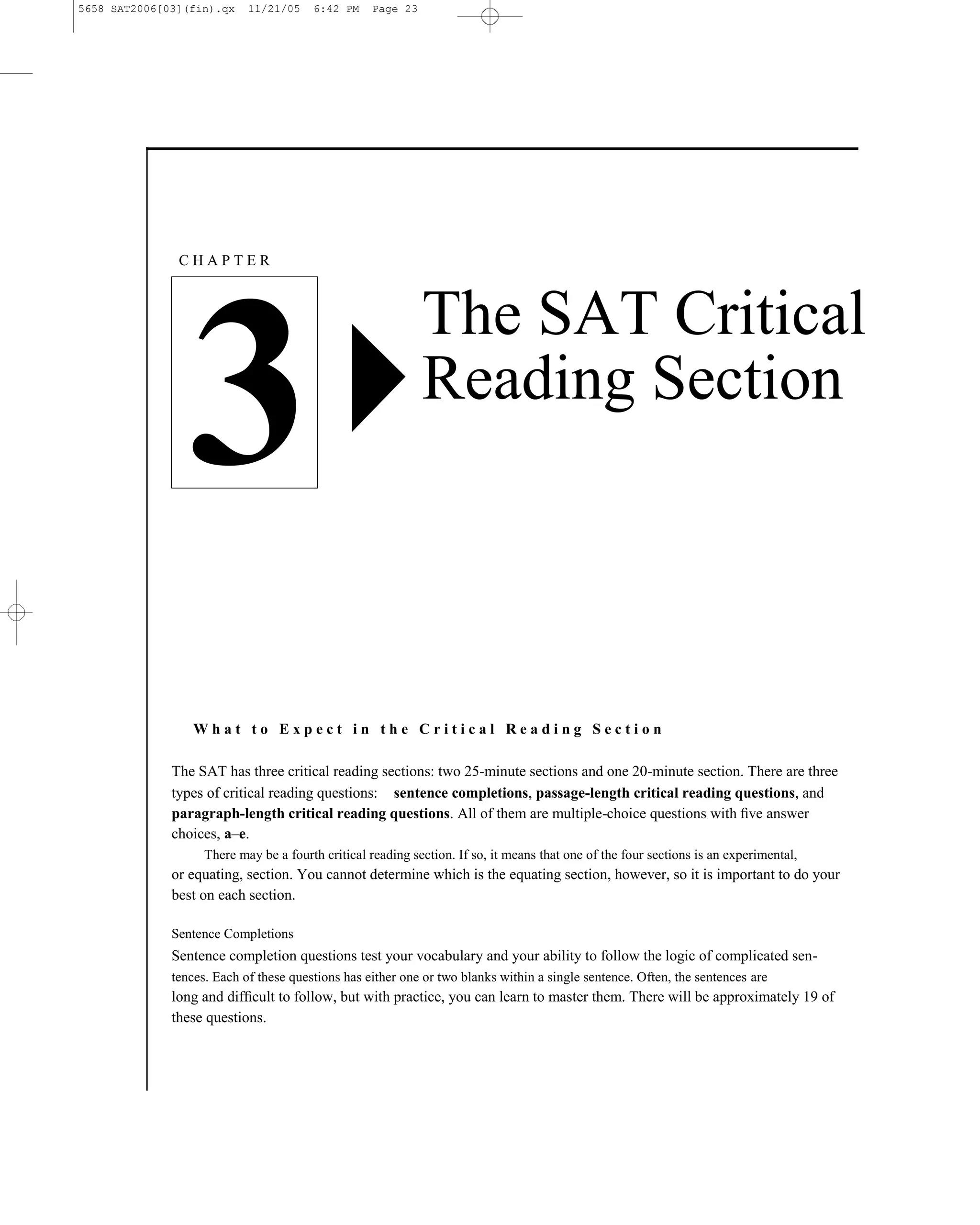 5658 SAT2006[03](fin).qx    11/21/05    6:42 PM    Page 23




               CHAPTER



                                                             The SAT Critical

                 3                                           Reading Section




                  What to Expect in the Critical Reading Section

              The SAT has three critical reading sections: two 25-minute sections and one 20-minute section. There are three
              types of critical reading questions: sentence completions, passage-length critical reading questions, and
              paragraph-length critical reading questions. All of them are multiple-choice questions with ﬁve answer
              choices, a–e.
                    There may be a fourth critical reading section. If so, it means that one of the four sections is an experimental,
              or equating, section. You cannot determine which is the equating section, however, so it is important to do your
              best on each section.

              Sentence Completions
              Sentence completion questions test your vocabulary and your ability to follow the logic of complicated sen-
              tences. Each of these questions has either one or two blanks within a single sentence. Often, the sentences are
              long and difﬁcult to follow, but with practice, you can learn to master them. There will be approximately 19 of
              these questions.



                                                                           23
 