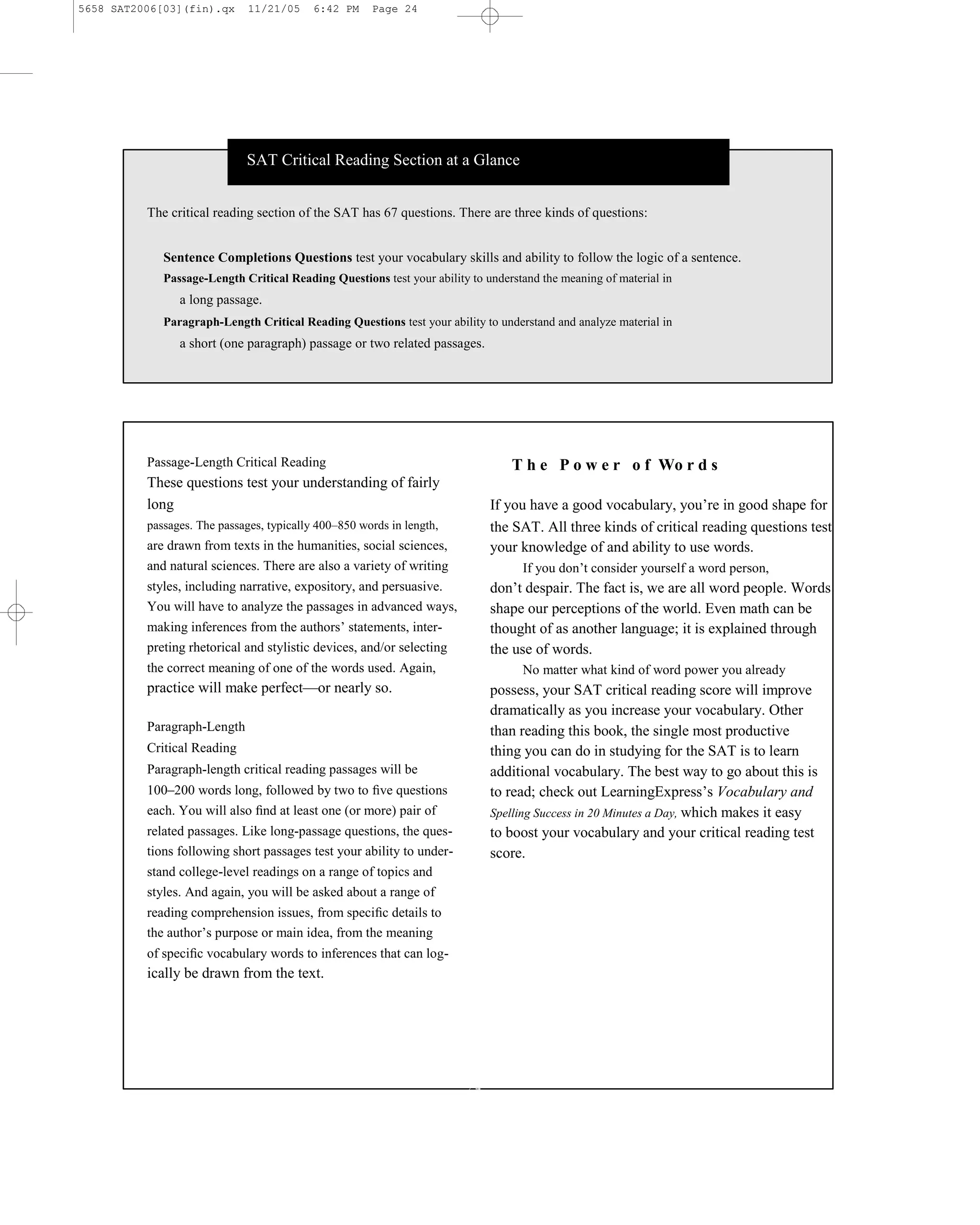 5658 SAT2006[03](fin).qx      11/21/05     6:42 PM    Page 24




                             SAT Critical Reading Section at a Glance


          The critical reading section of the SAT has 67 questions. There are three kinds of questions:


             Sentence Completions Questions test your vocabulary skills and ability to follow the logic of a sentence.
             Passage-Length Critical Reading Questions test your ability to understand the meaning of material in
                a long passage.
             Paragraph-Length Critical Reading Questions test your ability to understand and analyze material in
                a short (one paragraph) passage or two related passages.




          Passage-Length Critical Reading                                        T h e P o w e r o f Wo r d s
          These questions test your understanding of fairly
          long                                                               If you have a good vocabulary, you’re in good shape for
          passages. The passages, typically 400–850 words in length,         the SAT. All three kinds of critical reading questions test
          are drawn from texts in the humanities, social sciences,           your knowledge of and ability to use words.
          and natural sciences. There are also a variety of writing                If you don’t consider yourself a word person,
          styles, including narrative, expository, and persuasive.           don’t despair. The fact is, we are all word people. Words
          You will have to analyze the passages in advanced ways,            shape our perceptions of the world. Even math can be
          making inferences from the authors’ statements, inter-             thought of as another language; it is explained through
          preting rhetorical and stylistic devices, and/or selecting         the use of words.
          the correct meaning of one of the words used. Again,                     No matter what kind of word power you already
          practice will make perfect—or nearly so.                           possess, your SAT critical reading score will improve
                                                                             dramatically as you increase your vocabulary. Other
          Paragraph-Length                                                   than reading this book, the single most productive
          Critical Reading                                                   thing you can do in studying for the SAT is to learn
          Paragraph-length critical reading passages will be                 additional vocabulary. The best way to go about this is
          100–200 words long, followed by two to ﬁve questions               to read; check out LearningExpress’s Vocabulary and
          each. You will also ﬁnd at least one (or more) pair of             Spelling Success in 20 Minutes a Day, which makes it easy
          related passages. Like long-passage questions, the ques-           to boost your vocabulary and your critical reading test
          tions following short passages test your ability to under-         score.
          stand college-level readings on a range of topics and
          styles. And again, you will be asked about a range of
          reading comprehension issues, from speciﬁc details to
          the author’s purpose or main idea, from the meaning
          of speciﬁc vocabulary words to inferences that can log-
          ically be drawn from the text.




                                                                        24
 