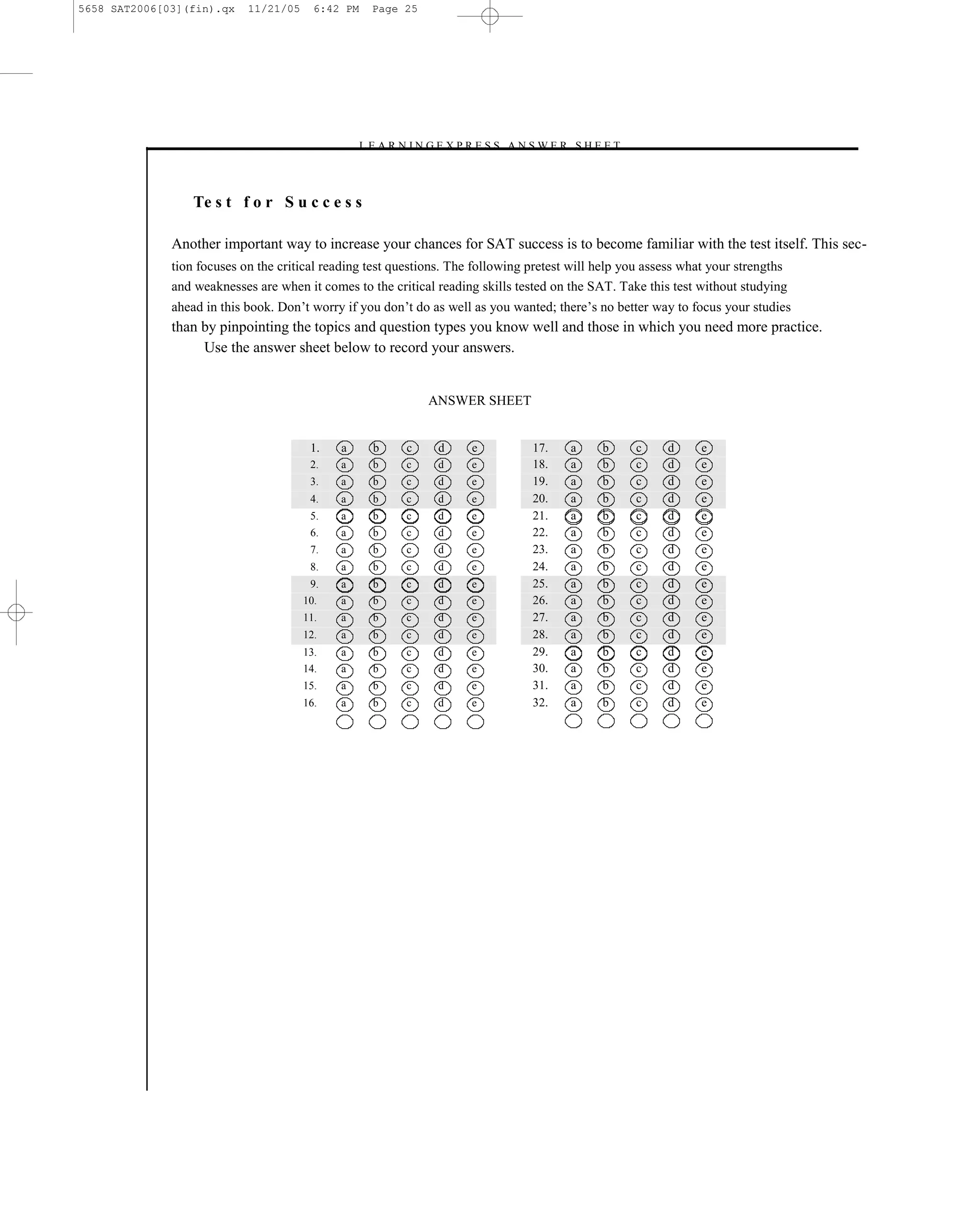 5658 SAT2006[03](fin).qx    11/21/05     6:42 PM    Page 25




                                                 –L E A R N I N G E X P R E S S A N S W E R S H E E T –



                  Te s t f o r S u c c e s s

              Another important way to increase your chances for SAT success is to become familiar with the test itself. This sec-
              tion focuses on the critical reading test questions. The following pretest will help you assess what your strengths
              and weaknesses are when it comes to the critical reading skills tested on the SAT. Take this test without studying
              ahead in this book. Don’t worry if you don’t do as well as you wanted; there’s no better way to focus your studies
              than by pinpointing the topics and question types you know well and those in which you need more practice.
                   Use the answer sheet below to record your answers.


                                                               ANSWER SHEET


                                        1.   a      b      c     d      e           17.     a     b       c   d   e
                                        2.   a      b      c     d      e           18.     a     b       c   d   e
                                        3.   a      b      c     d      e           19.     a     b       c   d   e
                                        4.   a      b      c     d      e           20.     a     b       c   d   e
                                        5.   a      b      c     d      e           21.     a     b       c   d   e
                                        6.   a      b      c     d      e           22.     a     b       c   d   e
                                        7.   a      b      c     d      e           23.     a     b       c   d   e
                                        8.   a      b      c     d      e           24.     a     b       c   d   e
                                        9.   a      b      c     d      e           25.     a     b       c   d   e
                                       10.   a      b      c     d      e           26.     a     b       c   d   e
                                       11.   a      b      c     d      e           27.     a     b       c   d   e
                                       12.   a      b      c     d      e           28.     a     b       c   d   e
                                       13.   a      b      c     d      e           29.     a     b       c   d   e
                                       14.   a      b      c     d      e           30.     a     b       c   d   e
                                       15.   a      b      c     d      e           31.     a     b       c   d   e
                                       16.   a      b      c     d      e           32.     a     b       c   d   e




                                                                            25
 