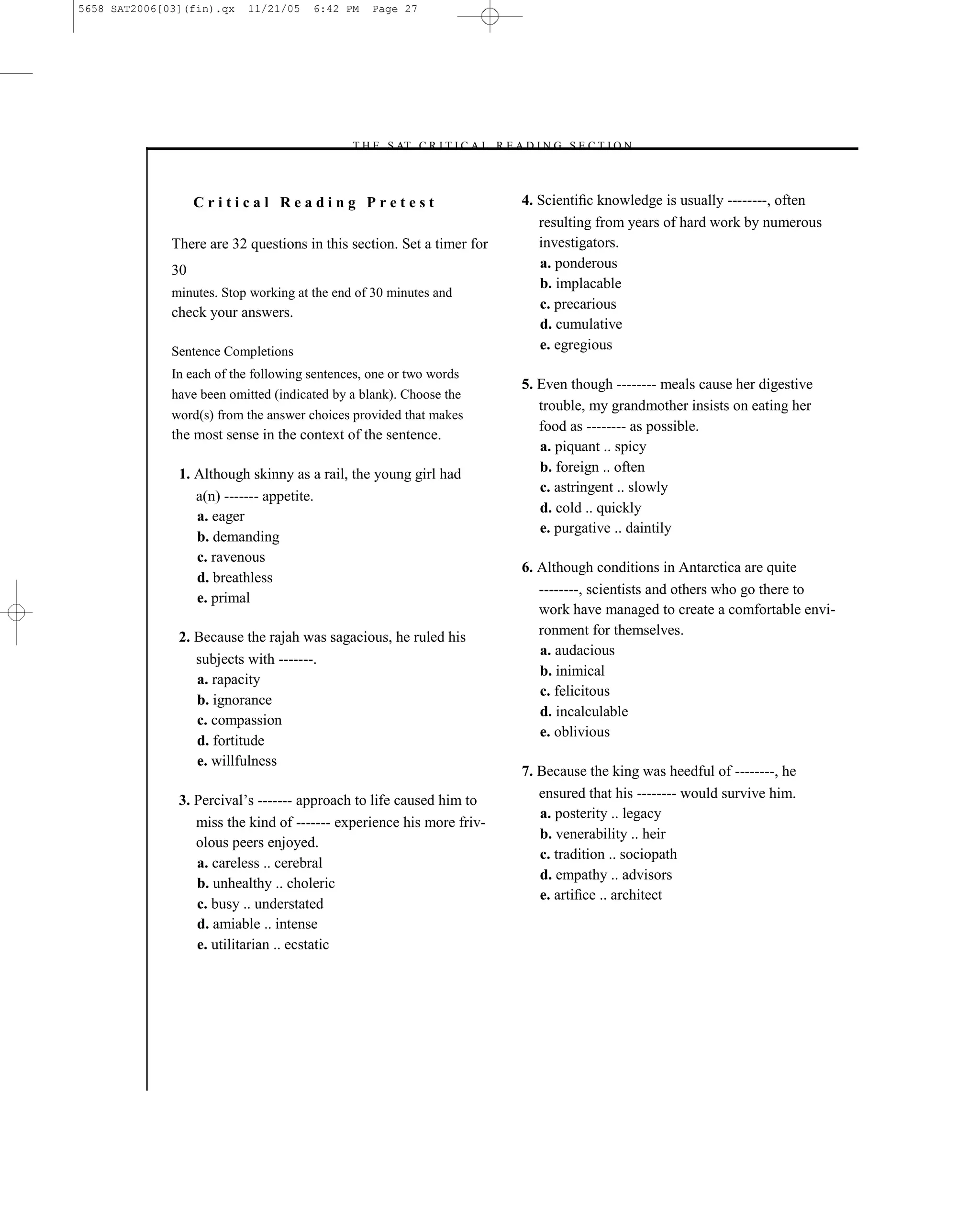 5658 SAT2006[03](fin).qx   11/21/05    6:42 PM    Page 27




                                             –T H E S AT C R I T I C A L R E A D I N G S E C T I O N–



                   Critical Reading Pretest                                   4. Scientiﬁc knowledge is usually --------, often
                                                                                 resulting from years of hard work by numerous
              There are 32 questions in this section. Set a timer for            investigators.
              30                                                                 a. ponderous
                                                                                 b. implacable
              minutes. Stop working at the end of 30 minutes and
                                                                                 c. precarious
              check your answers.
                                                                                 d. cumulative
              Sentence Completions                                               e. egregious
              In each of the following sentences, one or two words
                                                                              5. Even though -------- meals cause her digestive
              have been omitted (indicated by a blank). Choose the
                                                                                 trouble, my grandmother insists on eating her
              word(s) from the answer choices provided that makes
                                                                                 food as -------- as possible.
              the most sense in the context of the sentence.
                                                                                 a. piquant .. spicy
               1. Although skinny as a rail, the young girl had                  b. foreign .. often
                                                                                 c. astringent .. slowly
                  a(n) ------- appetite.
                                                                                 d. cold .. quickly
                  a. eager
                                                                                 e. purgative .. daintily
                  b. demanding
                  c. ravenous
                                                                              6. Although conditions in Antarctica are quite
                  d. breathless
                                                                                 --------, scientists and others who go there to
                  e. primal
                                                                                 work have managed to create a comfortable envi-
               2. Because the rajah was sagacious, he ruled his                  ronment for themselves.
                                                                                 a. audacious
                  subjects with -------.
                                                                                 b. inimical
                  a. rapacity
                                                                                 c. felicitous
                  b. ignorance
                                                                                 d. incalculable
                  c. compassion
                                                                                 e. oblivious
                  d. fortitude
                  e. willfulness
                                                                              7. Because the king was heedful of --------, he
               3. Percival’s ------- approach to life caused him to              ensured that his -------- would survive him.
                                                                                 a. posterity .. legacy
                  miss the kind of ------- experience his more friv-
                                                                                 b. venerability .. heir
                  olous peers enjoyed.
                                                                                 c. tradition .. sociopath
                  a. careless .. cerebral
                                                                                 d. empathy .. advisors
                  b. unhealthy .. choleric
                                                                                 e. artiﬁce .. architect
                  c. busy .. understated
                  d. amiable .. intense
                  e. utilitarian .. ecstatic




                                                                        27
 