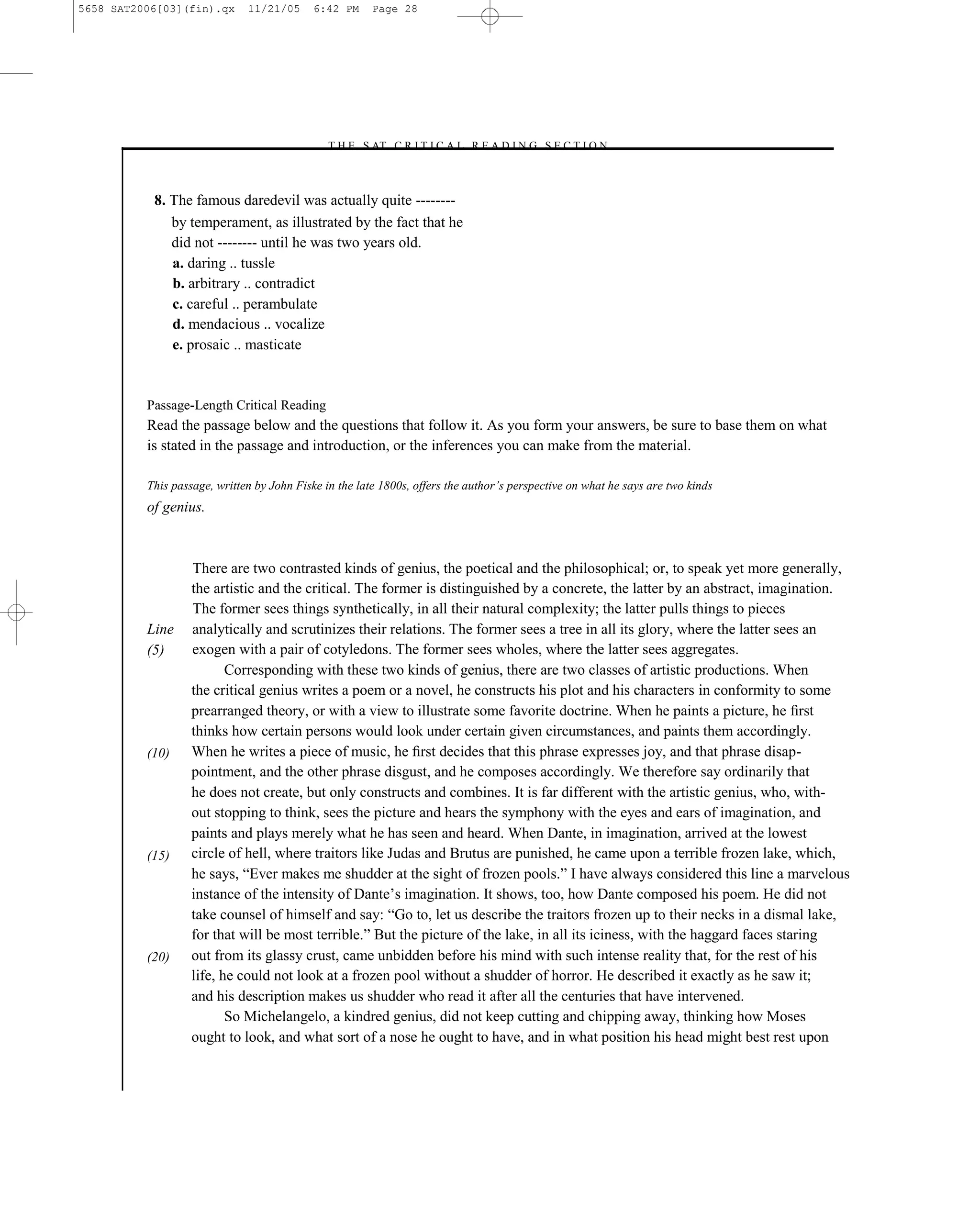 5658 SAT2006[03](fin).qx      11/21/05      6:42 PM     Page 28




                                             –T H E S AT C R I T I C A L R E A D I N G S E C T I O N–



           8. The famous daredevil was actually quite --------
              by temperament, as illustrated by the fact that he
              did not -------- until he was two years old.
              a. daring .. tussle
              b. arbitrary .. contradict
              c. careful .. perambulate
              d. mendacious .. vocalize
              e. prosaic .. masticate


          Passage-Length Critical Reading
          Read the passage below and the questions that follow it. As you form your answers, be sure to base them on what
          is stated in the passage and introduction, or the inferences you can make from the material.

          This passage, written by John Fiske in the late 1800s, offers the author’s perspective on what he says are two kinds
          of genius.



                   There are two contrasted kinds of genius, the poetical and the philosophical; or, to speak yet more generally,
                   the artistic and the critical. The former is distinguished by a concrete, the latter by an abstract, imagination.
                   The former sees things synthetically, in all their natural complexity; the latter pulls things to pieces
          Line     analytically and scrutinizes their relations. The former sees a tree in all its glory, where the latter sees an
          (5)      exogen with a pair of cotyledons. The former sees wholes, where the latter sees aggregates.
                          Corresponding with these two kinds of genius, there are two classes of artistic productions. When
                   the critical genius writes a poem or a novel, he constructs his plot and his characters in conformity to some
                   prearranged theory, or with a view to illustrate some favorite doctrine. When he paints a picture, he ﬁrst
                   thinks how certain persons would look under certain given circumstances, and paints them accordingly.
          (10)     When he writes a piece of music, he ﬁrst decides that this phrase expresses joy, and that phrase disap-
                   pointment, and the other phrase disgust, and he composes accordingly. We therefore say ordinarily that
                   he does not create, but only constructs and combines. It is far different with the artistic genius, who, with-
                   out stopping to think, sees the picture and hears the symphony with the eyes and ears of imagination, and
                   paints and plays merely what he has seen and heard. When Dante, in imagination, arrived at the lowest
          (15)     circle of hell, where traitors like Judas and Brutus are punished, he came upon a terrible frozen lake, which,
                   he says, ―Ever makes me shudder at the sight of frozen pools.‖ I have always considered this line a marvelous
                   instance of the intensity of Dante’s imagination. It shows, too, how Dante composed his poem. He did not
                   take counsel of himself and say: ―Go to, let us describe the traitors frozen up to their necks in a dismal lake,
                   for that will be most terrible.‖ But the picture of the lake, in all its iciness, with the haggard faces staring
          (20)     out from its glassy crust, came unbidden before his mind with such intense reality that, for the rest of his
                   life, he could not look at a frozen pool without a shudder of horror. He described it exactly as he saw it;
                   and his description makes us shudder who read it after all the centuries that have intervened.
                          So Michelangelo, a kindred genius, did not keep cutting and chipping away, thinking how Moses
                   ought to look, and what sort of a nose he ought to have, and in what position his head might best rest upon


                                                                           28
 