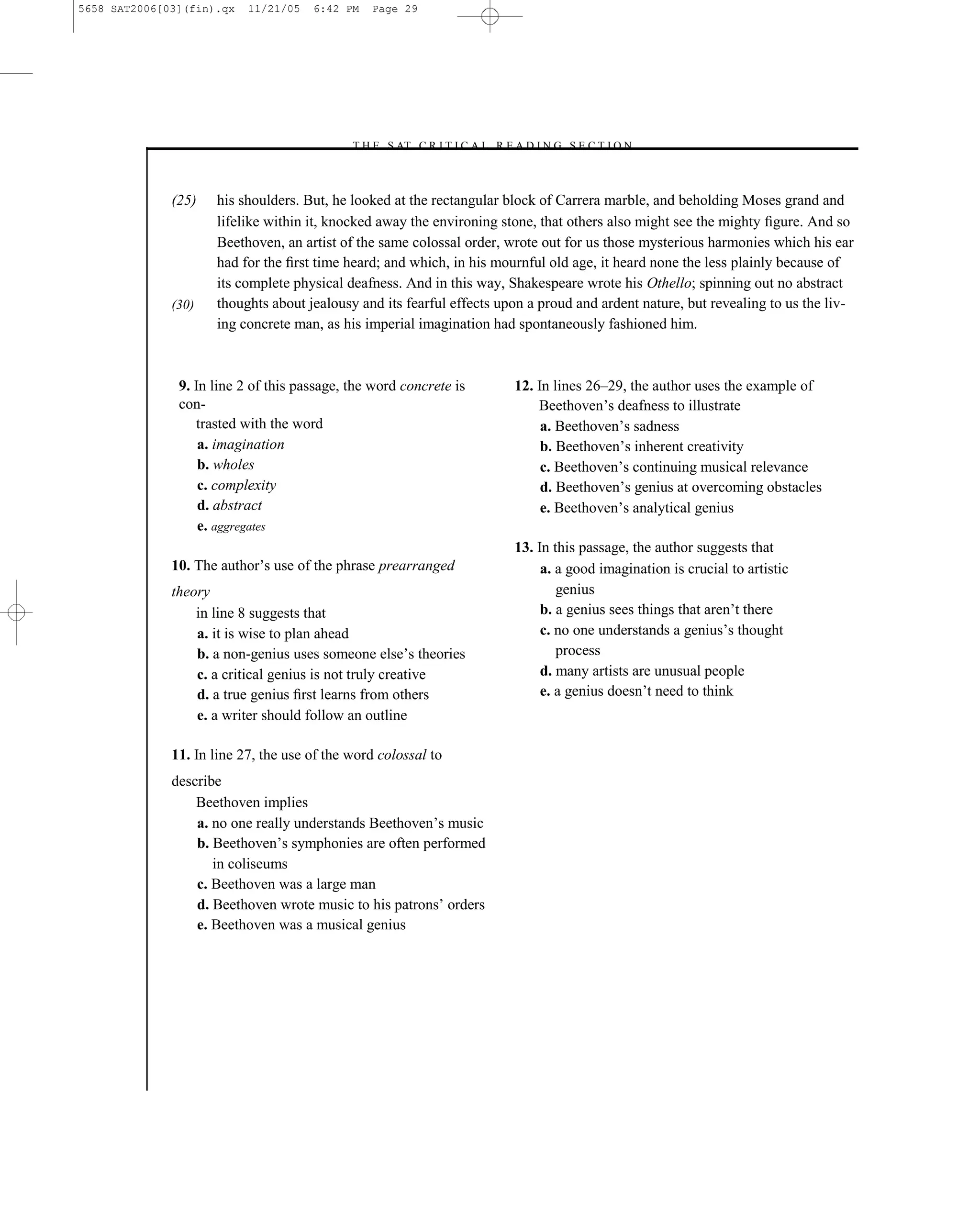 5658 SAT2006[03](fin).qx   11/21/05   6:42 PM   Page 29




                                            –T H E S AT C R I T I C A L R E A D I N G S E C T I O N–



              (25)   his shoulders. But, he looked at the rectangular block of Carrera marble, and beholding Moses grand and
                     lifelike within it, knocked away the environing stone, that others also might see the mighty ﬁgure. And so
                     Beethoven, an artist of the same colossal order, wrote out for us those mysterious harmonies which his ear
                     had for the ﬁrst time heard; and which, in his mournful old age, it heard none the less plainly because of
                     its complete physical deafness. And in this way, Shakespeare wrote his Othello; spinning out no abstract
              (30)   thoughts about jealousy and its fearful effects upon a proud and ardent nature, but revealing to us the liv-
                     ing concrete man, as his imperial imagination had spontaneously fashioned him.



               9. In line 2 of this passage, the word concrete is           12. In lines 26–29, the author uses the example of
               con-                                                             Beethoven’s deafness to illustrate
                  trasted with the word                                          a. Beethoven’s sadness
                   a. imagination                                                b. Beethoven’s inherent creativity
                   b. wholes                                                     c. Beethoven’s continuing musical relevance
                   c. complexity                                                 d. Beethoven’s genius at overcoming obstacles
                   d. abstract                                                   e. Beethoven’s analytical genius
                   e. aggregates
                                                                            13. In this passage, the author suggests that
              10. The author’s use of the phrase prearranged                     a. a good imagination is crucial to artistic
              theory                                                                genius
                  in line 8 suggests that                                        b. a genius sees things that aren’t there
                  a. it is wise to plan ahead                                    c. no one understands a genius’s thought
                  b. a non-genius uses someone else’s theories                      process
                  c. a critical genius is not truly creative                     d. many artists are unusual people
                  d. a true genius ﬁrst learns from others                       e. a genius doesn’t need to think
                  e. a writer should follow an outline

              11. In line 27, the use of the word colossal to
              describe
                  Beethoven implies
                  a. no one really understands Beethoven’s music
                  b. Beethoven’s symphonies are often performed
                     in coliseums
                  c. Beethoven was a large man
                  d. Beethoven wrote music to his patrons’ orders
                  e. Beethoven was a musical genius




                                                                       29
 