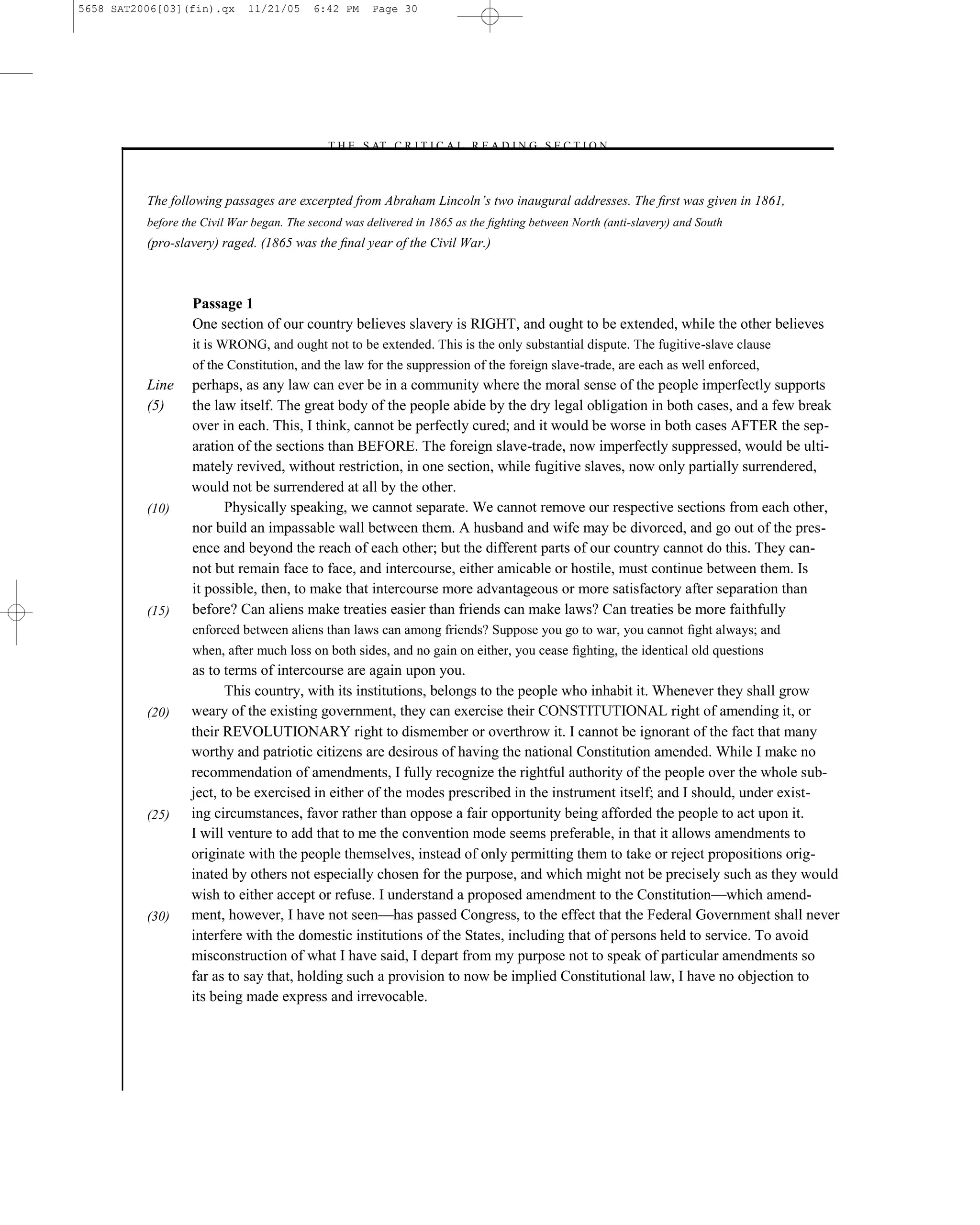 5658 SAT2006[03](fin).qx     11/21/05     6:42 PM     Page 30




                                            –T H E S AT C R I T I C A L R E A D I N G S E C T I O N–



          The following passages are excerpted from Abraham Lincoln’s two inaugural addresses. The ﬁrst was given in 1861,
          before the Civil War began. The second was delivered in 1865 as the ﬁghting between North (anti-slavery) and South
          (pro-slavery) raged. (1865 was the ﬁnal year of the Civil War.)



                  Passage 1
                  One section of our country believes slavery is RIGHT, and ought to be extended, while the other believes
                  it is WRONG, and ought not to be extended. This is the only substantial dispute. The fugitive-slave clause
                  of the Constitution, and the law for the suppression of the foreign slave-trade, are each as well enforced,
          Line    perhaps, as any law can ever be in a community where the moral sense of the people imperfectly supports
          (5)     the law itself. The great body of the people abide by the dry legal obligation in both cases, and a few break
                  over in each. This, I think, cannot be perfectly cured; and it would be worse in both cases AFTER the sep-
                  aration of the sections than BEFORE. The foreign slave-trade, now imperfectly suppressed, would be ulti-
                  mately revived, without restriction, in one section, while fugitive slaves, now only partially surrendered,
                  would not be surrendered at all by the other.
          (10)          Physically speaking, we cannot separate. We cannot remove our respective sections from each other,
                  nor build an impassable wall between them. A husband and wife may be divorced, and go out of the pres-
                  ence and beyond the reach of each other; but the different parts of our country cannot do this. They can-
                  not but remain face to face, and intercourse, either amicable or hostile, must continue between them. Is
                  it possible, then, to make that intercourse more advantageous or more satisfactory after separation than
          (15)    before? Can aliens make treaties easier than friends can make laws? Can treaties be more faithfully
                  enforced between aliens than laws can among friends? Suppose you go to war, you cannot ﬁght always; and
                  when, after much loss on both sides, and no gain on either, you cease ﬁghting, the identical old questions
                  as to terms of intercourse are again upon you.
                         This country, with its institutions, belongs to the people who inhabit it. Whenever they shall grow
          (20)    weary of the existing government, they can exercise their CONSTITUTIONAL right of amending it, or
                  their REVOLUTIONARY right to dismember or overthrow it. I cannot be ignorant of the fact that many
                  worthy and patriotic citizens are desirous of having the national Constitution amended. While I make no
                  recommendation of amendments, I fully recognize the rightful authority of the people over the whole sub-
                  ject, to be exercised in either of the modes prescribed in the instrument itself; and I should, under exist-
          (25)    ing circumstances, favor rather than oppose a fair opportunity being afforded the people to act upon it.
                  I will venture to add that to me the convention mode seems preferable, in that it allows amendments to
                  originate with the people themselves, instead of only permitting them to take or reject propositions orig-
                  inated by others not especially chosen for the purpose, and which might not be precisely such as they would
                  wish to either accept or refuse. I understand a proposed amendment to the Constitution—which amend-
          (30)    ment, however, I have not seen—has passed Congress, to the effect that the Federal Government shall never
                  interfere with the domestic institutions of the States, including that of persons held to service. To avoid
                  misconstruction of what I have said, I depart from my purpose not to speak of particular amendments so
                  far as to say that, holding such a provision to now be implied Constitutional law, I have no objection to
                  its being made express and irrevocable.




                                                                         30
 