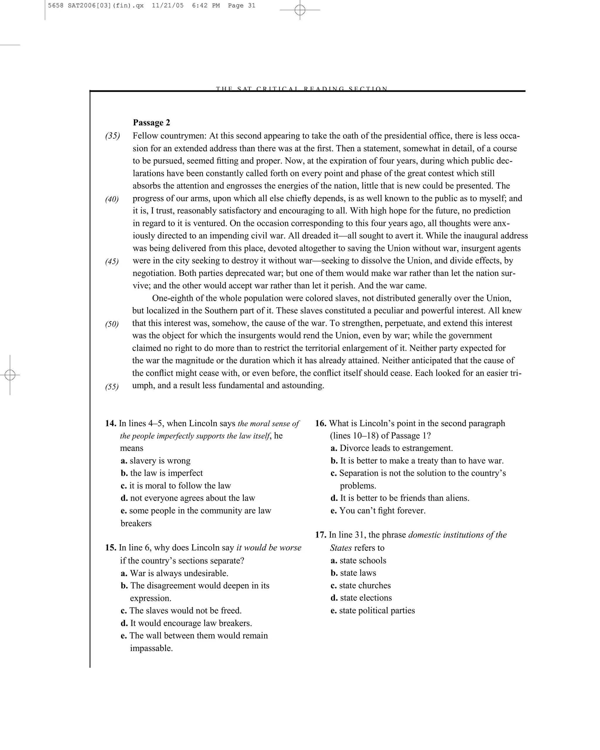5658 SAT2006[03](fin).qx   11/21/05   6:42 PM   Page 31




                                           –T H E S AT C R I T I C A L R E A D I N G S E C T I O N–



                     Passage 2
              (35)   Fellow countrymen: At this second appearing to take the oath of the presidential ofﬁce, there is less occa-
                     sion for an extended address than there was at the ﬁrst. Then a statement, somewhat in detail, of a course
                     to be pursued, seemed ﬁtting and proper. Now, at the expiration of four years, during which public dec-
                     larations have been constantly called forth on every point and phase of the great contest which still
                     absorbs the attention and engrosses the energies of the nation, little that is new could be presented. The
              (40)   progress of our arms, upon which all else chieﬂy depends, is as well known to the public as to myself; and
                     it is, I trust, reasonably satisfactory and encouraging to all. With high hope for the future, no prediction
                     in regard to it is ventured. On the occasion corresponding to this four years ago, all thoughts were anx-
                     iously directed to an impending civil war. All dreaded it—all sought to avert it. While the inaugural address
                     was being delivered from this place, devoted altogether to saving the Union without war, insurgent agents
              (45)   were in the city seeking to destroy it without war—seeking to dissolve the Union, and divide effects, by
                     negotiation. Both parties deprecated war; but one of them would make war rather than let the nation sur-
                     vive; and the other would accept war rather than let it perish. And the war came.
                            One-eighth of the whole population were colored slaves, not distributed generally over the Union,
                     but localized in the Southern part of it. These slaves constituted a peculiar and powerful interest. All knew
              (50)   that this interest was, somehow, the cause of the war. To strengthen, perpetuate, and extend this interest
                     was the object for which the insurgents would rend the Union, even by war; while the government
                     claimed no right to do more than to restrict the territorial enlargement of it. Neither party expected for
                     the war the magnitude or the duration which it has already attained. Neither anticipated that the cause of
                     the conﬂict might cease with, or even before, the conﬂict itself should cease. Each looked for an easier tri-
              (55)   umph, and a result less fundamental and astounding.



              14. In lines 4–5, when Lincoln says the moral sense of        16. What is Lincoln’s point in the second paragraph
                  the people imperfectly supports the law itself, he            (lines 10–18) of Passage 1?
                  means                                                         a. Divorce leads to estrangement.
                   a. slavery is wrong                                          b. It is better to make a treaty than to have war.
                   b. the law is imperfect                                      c. Separation is not the solution to the country’s
                   c. it is moral to follow the law                                problems.
                   d. not everyone agrees about the law                         d. It is better to be friends than aliens.
                   e. some people in the community are law                      e. You can’t ﬁght forever.
                   breakers
                                                                            17. In line 31, the phrase domestic institutions of the
              15. In line 6, why does Lincoln say it would be worse             States refers to
                  if the country’s sections separate?                            a. state schools
                   a. War is always undesirable.                                 b. state laws
                   b. The disagreement would deepen in its                       c. state churches
                      expression.                                                d. state elections
                   c. The slaves would not be freed.                             e. state political parties
                   d. It would encourage law breakers.
                   e. The wall between them would remain
                      impassable.
                                                                       31
 