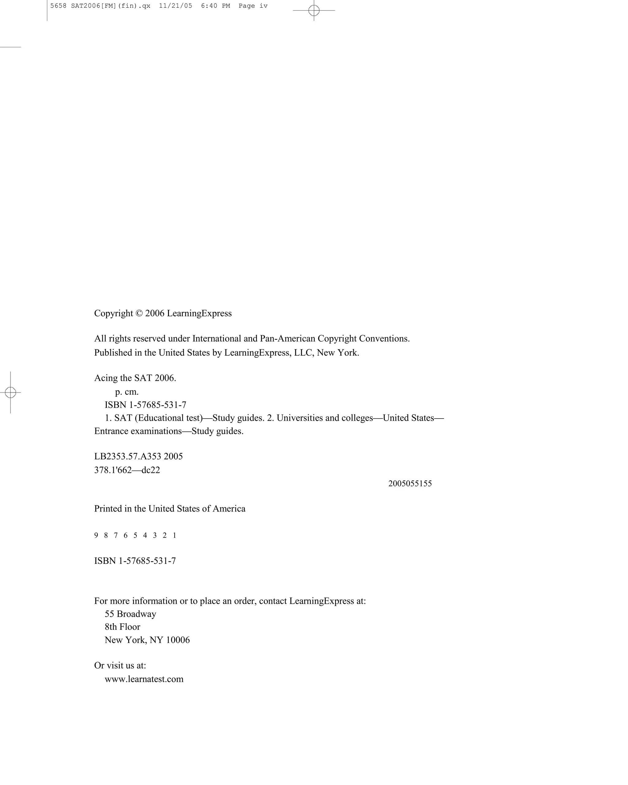 5658 SAT2006[FM](fin).qx   11/21/05   6:40 PM   Page iv




          Copyright © 2006 LearningExpress

          All rights reserved under International and Pan-American Copyright Conventions.
          Published in the United States by LearningExpress, LLC, New York.

          Acing the SAT 2006.
               p. cm.
            ISBN 1-57685-531-7
            1. SAT (Educational test)—Study guides. 2. Universities and colleges—United States—
          Entrance examinations—Study guides.

          LB2353.57.A353 2005
          378.1'662—dc22
                                                                                   2005055155

          Printed in the United States of America

          9 8 7 6 5 4 3 2 1


          ISBN 1-57685-531-7



          For more information or to place an order, contact LearningExpress at:
            55 Broadway
            8th Floor
            New York, NY 10006

          Or visit us at:
            www.learnatest.com
 
