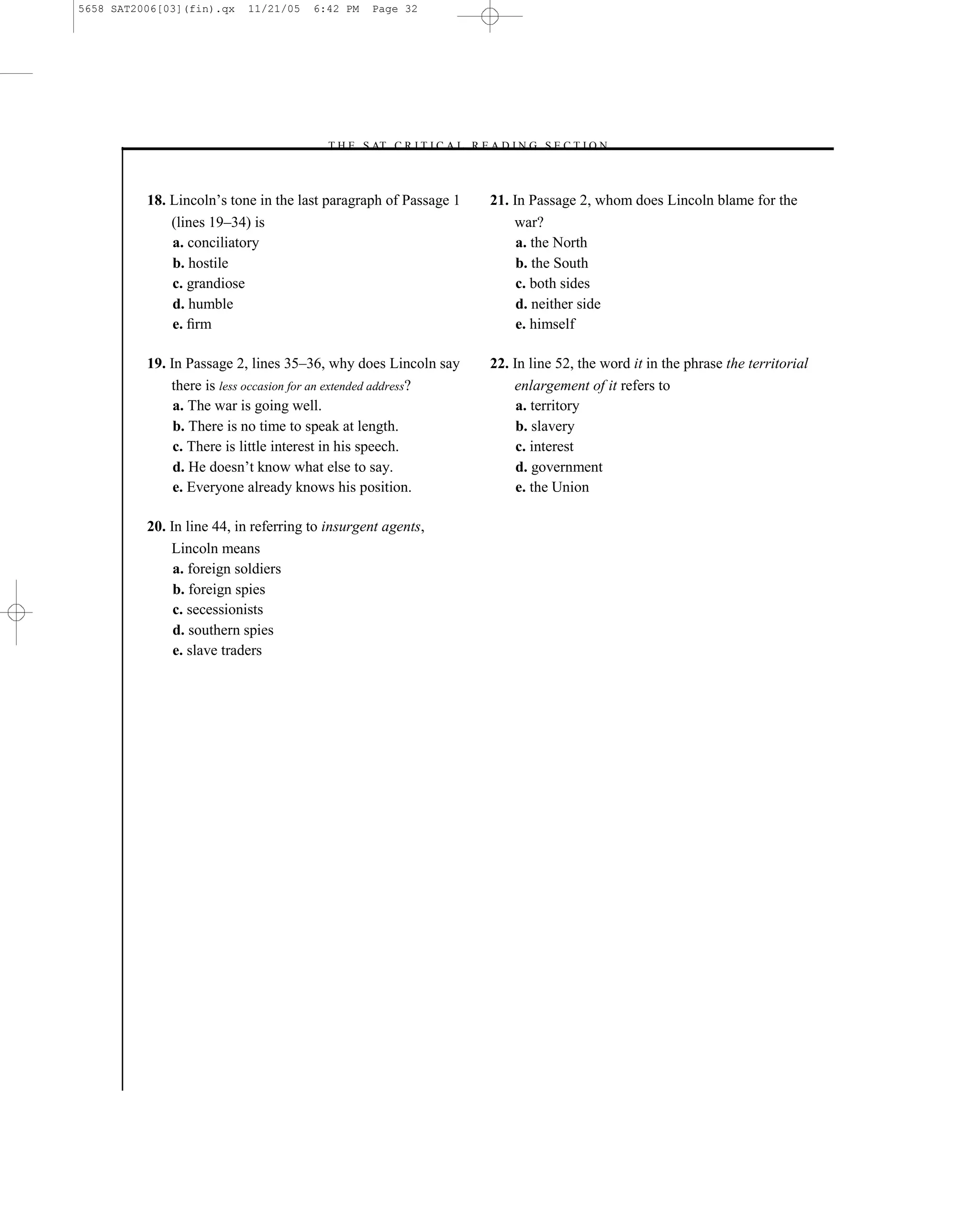 5658 SAT2006[03](fin).qx   11/21/05    6:42 PM   Page 32




                                        –T H E S AT C R I T I C A L R E A D I N G S E C T I O N–



          18. Lincoln’s tone in the last paragraph of Passage 1         21. In Passage 2, whom does Lincoln blame for the
              (lines 19–34) is                                              war?
              a. conciliatory                                                a. the North
              b. hostile                                                     b. the South
              c. grandiose                                                   c. both sides
              d. humble                                                      d. neither side
              e. ﬁrm                                                         e. himself

          19. In Passage 2, lines 35–36, why does Lincoln say           22. In line 52, the word it in the phrase the territorial
              there is less occasion for an extended address?               enlargement of it refers to
               a. The war is going well.                                     a. territory
               b. There is no time to speak at length.                       b. slavery
               c. There is little interest in his speech.                    c. interest
               d. He doesn’t know what else to say.                          d. government
               e. Everyone already knows his position.                       e. the Union

          20. In line 44, in referring to insurgent agents,
              Lincoln means
               a. foreign soldiers
               b. foreign spies
               c. secessionists
               d. southern spies
               e. slave traders




                                                                   32
 