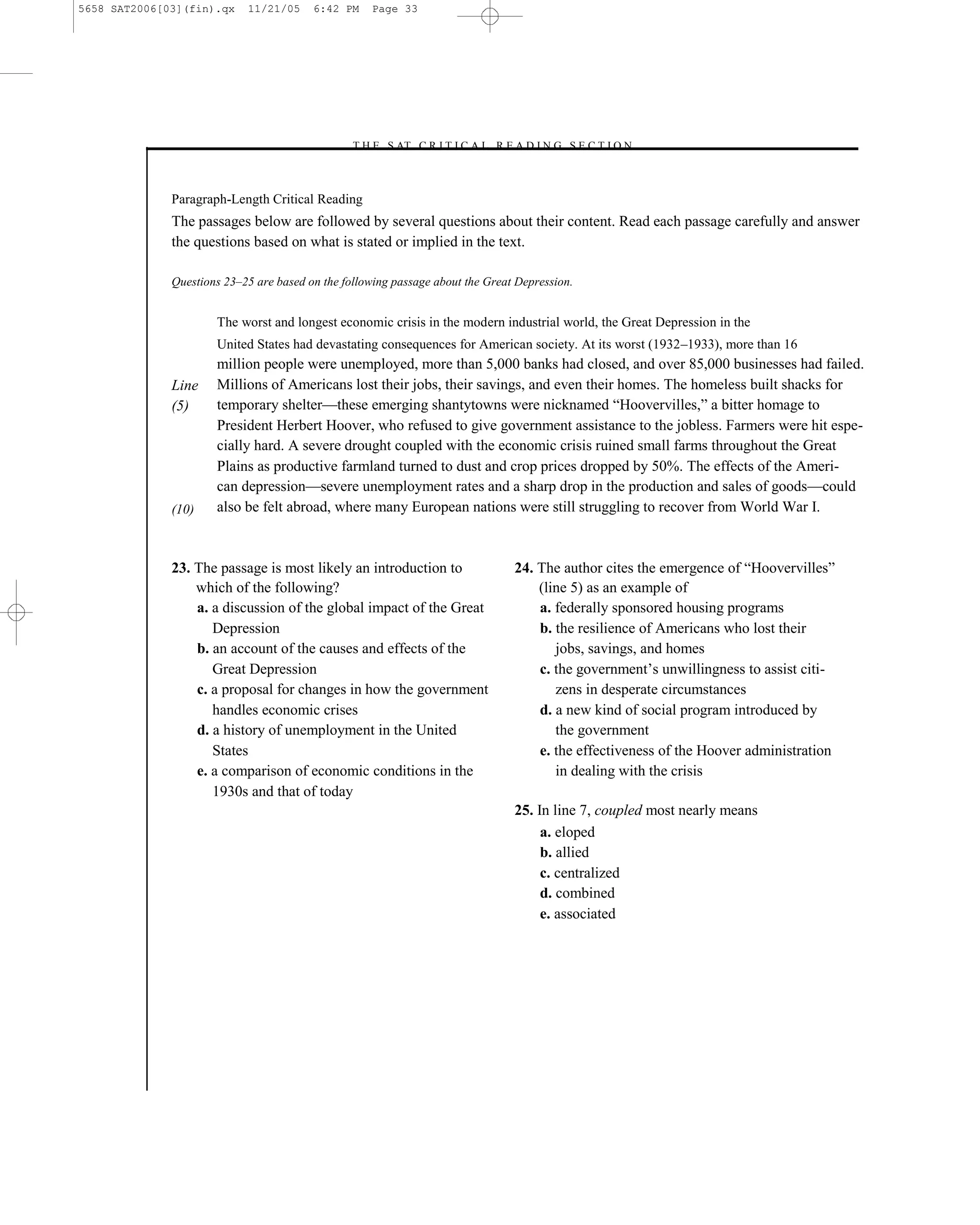 5658 SAT2006[03](fin).qx    11/21/05     6:42 PM    Page 33




                                                –T H E S AT C R I T I C A L R E A D I N G S E C T I O N–



              Paragraph-Length Critical Reading
              The passages below are followed by several questions about their content. Read each passage carefully and answer
              the questions based on what is stated or implied in the text.

              Questions 23–25 are based on the following passage about the Great Depression.


                      The worst and longest economic crisis in the modern industrial world, the Great Depression in the
                      United States had devastating consequences for American society. At its worst (1932–1933), more than 16
                      million people were unemployed, more than 5,000 banks had closed, and over 85,000 businesses had failed.
              Line    Millions of Americans lost their jobs, their savings, and even their homes. The homeless built shacks for
              (5)     temporary shelter—these emerging shantytowns were nicknamed ―Hoovervilles,‖ a bitter homage to
                      President Herbert Hoover, who refused to give government assistance to the jobless. Farmers were hit espe-
                      cially hard. A severe drought coupled with the economic crisis ruined small farms throughout the Great
                      Plains as productive farmland turned to dust and crop prices dropped by 50%. The effects of the Ameri-
                      can depression—severe unemployment rates and a sharp drop in the production and sales of goods—could
              (10)    also be felt abroad, where many European nations were still struggling to recover from World War I.



              23. The passage is most likely an introduction to                  24. The author cites the emergence of ―Hoovervilles‖
                  which of the following?                                            (line 5) as an example of
                  a. a discussion of the global impact of the Great                  a. federally sponsored housing programs
                     Depression                                                      b. the resilience of Americans who lost their
                  b. an account of the causes and effects of the                        jobs, savings, and homes
                     Great Depression                                                c. the government’s unwillingness to assist citi-
                  c. a proposal for changes in how the government                       zens in desperate circumstances
                     handles economic crises                                         d. a new kind of social program introduced by
                  d. a history of unemployment in the United                            the government
                     States                                                          e. the effectiveness of the Hoover administration
                  e. a comparison of economic conditions in the                         in dealing with the crisis
                     1930s and that of today
                                                                                 25. In line 7, coupled most nearly means
                                                                                      a. eloped
                                                                                      b. allied
                                                                                      c. centralized
                                                                                      d. combined
                                                                                      e. associated




                                                                            33
 