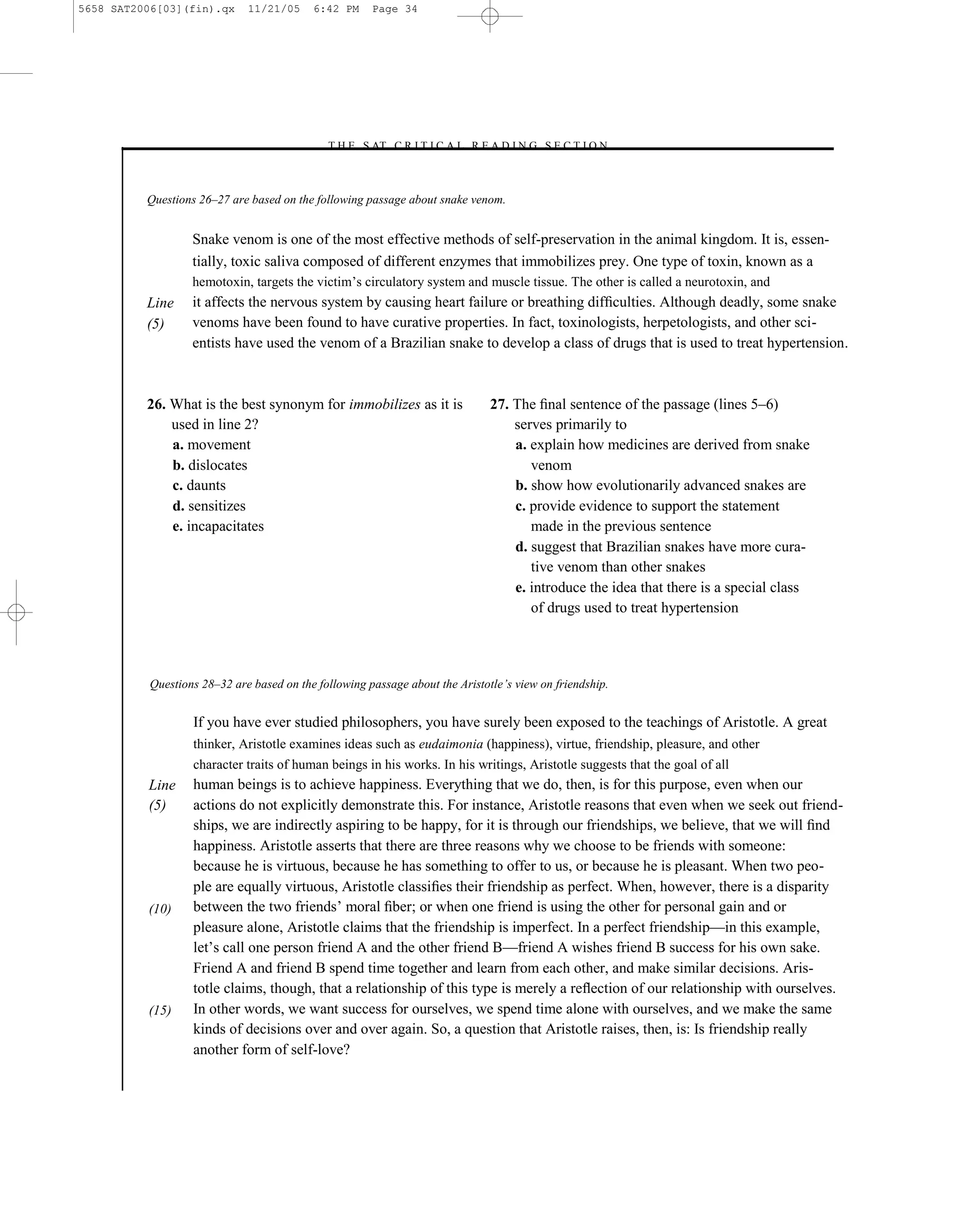 5658 SAT2006[03](fin).qx     11/21/05     6:42 PM     Page 34




                                            –T H E S AT C R I T I C A L R E A D I N G S E C T I O N–



          Questions 26–27 are based on the following passage about snake venom.


                  Snake venom is one of the most effective methods of self-preservation in the animal kingdom. It is, essen-
                  tially, toxic saliva composed of different enzymes that immobilizes prey. One type of toxin, known as a
                  hemotoxin, targets the victim’s circulatory system and muscle tissue. The other is called a neurotoxin, and
          Line    it affects the nervous system by causing heart failure or breathing difﬁculties. Although deadly, some snake
          (5)     venoms have been found to have curative properties. In fact, toxinologists, herpetologists, and other sci-
                  entists have used the venom of a Brazilian snake to develop a class of drugs that is used to treat hypertension.



          26. What is the best synonym for immobilizes as it is               27. The ﬁnal sentence of the passage (lines 5–6)
              used in line 2?                                                     serves primarily to
              a. movement                                                         a. explain how medicines are derived from snake
              b. dislocates                                                          venom
              c. daunts                                                           b. show how evolutionarily advanced snakes are
              d. sensitizes                                                       c. provide evidence to support the statement
              e. incapacitates                                                       made in the previous sentence
                                                                                  d. suggest that Brazilian snakes have more cura-
                                                                                     tive venom than other snakes
                                                                                  e. introduce the idea that there is a special class
                                                                                     of drugs used to treat hypertension




          Questions 28–32 are based on the following passage about the Aristotle’s view on friendship.


                  If you have ever studied philosophers, you have surely been exposed to the teachings of Aristotle. A great
                  thinker, Aristotle examines ideas such as eudaimonia (happiness), virtue, friendship, pleasure, and other
                  character traits of human beings in his works. In his writings, Aristotle suggests that the goal of all
          Line    human beings is to achieve happiness. Everything that we do, then, is for this purpose, even when our
          (5)     actions do not explicitly demonstrate this. For instance, Aristotle reasons that even when we seek out friend-
                  ships, we are indirectly aspiring to be happy, for it is through our friendships, we believe, that we will ﬁnd
                  happiness. Aristotle asserts that there are three reasons why we choose to be friends with someone:
                  because he is virtuous, because he has something to offer to us, or because he is pleasant. When two peo-
                  ple are equally virtuous, Aristotle classiﬁes their friendship as perfect. When, however, there is a disparity
          (10)    between the two friends’ moral ﬁber; or when one friend is using the other for personal gain and or
                  pleasure alone, Aristotle claims that the friendship is imperfect. In a perfect friendship—in this example,
                  let’s call one person friend A and the other friend B—friend A wishes friend B success for his own sake.
                  Friend A and friend B spend time together and learn from each other, and make similar decisions. Aris-
                  totle claims, though, that a relationship of this type is merely a reﬂection of our relationship with ourselves.
          (15)    In other words, we want success for ourselves, we spend time alone with ourselves, and we make the same
                  kinds of decisions over and over again. So, a question that Aristotle raises, then, is: Is friendship really
                  another form of self-love?

                                                                         34
 