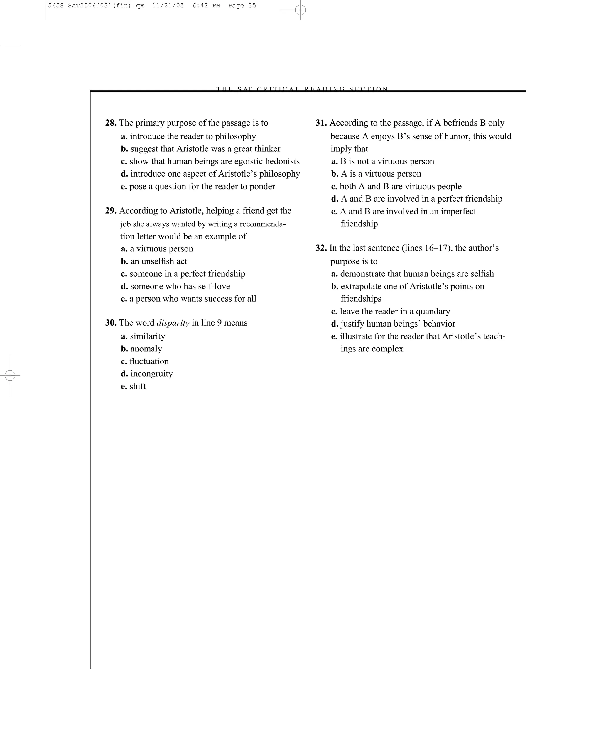 5658 SAT2006[03](fin).qx   11/21/05   6:42 PM   Page 35




                                           –T H E S AT C R I T I C A L R E A D I N G S E C T I O N–



              28. The primary purpose of the passage is to                 31. According to the passage, if A befriends B only
                  a. introduce the reader to philosophy                        because A enjoys B’s sense of humor, this would
                  b. suggest that Aristotle was a great thinker                imply that
                  c. show that human beings are egoistic hedonists             a. B is not a virtuous person
                  d. introduce one aspect of Aristotle’s philosophy            b. A is a virtuous person
                  e. pose a question for the reader to ponder                  c. both A and B are virtuous people
                                                                               d. A and B are involved in a perfect friendship
              29. According to Aristotle, helping a friend get the             e. A and B are involved in an imperfect
                  job she always wanted by writing a recommenda-                  friendship
                  tion letter would be an example of
                  a. a virtuous person                                     32. In the last sentence (lines 16–17), the author’s
                  b. an unselﬁsh act                                           purpose is to
                  c. someone in a perfect friendship                            a. demonstrate that human beings are selﬁsh
                  d. someone who has self-love                                  b. extrapolate one of Aristotle’s points on
                  e. a person who wants success for all                            friendships
                                                                                c. leave the reader in a quandary
              30. The word disparity in line 9 means                            d. justify human beings’ behavior
                  a. similarity                                                 e. illustrate for the reader that Aristotle’s teach-
                  b. anomaly                                                       ings are complex
                  c. ﬂuctuation
                  d. incongruity
                  e. shift




                                                                      35
 