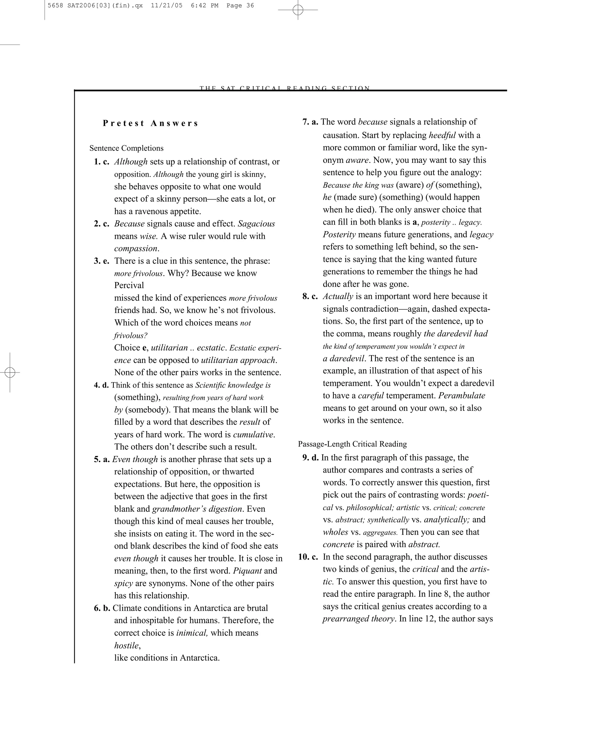 5658 SAT2006[03](fin).qx      11/21/05   6:42 PM   Page 36




                                          –T H E S AT C R I T I C A L R E A D I N G S E C T I O N–



             Pretest Answers                                               7. a. The word because signals a relationship of
                                                                                 causation. Start by replacing heedful with a
          Sentence Completions                                                   more common or familiar word, like the syn-
           1. c. Although sets up a relationship of contrast, or                 onym aware. Now, you may want to say this
                 opposition. Although the young girl is skinny,                  sentence to help you ﬁgure out the analogy:
                 she behaves opposite to what one would                          Because the king was (aware) of (something),
                 expect of a skinny person—she eats a lot, or                    he (made sure) (something) (would happen
                 has a ravenous appetite.                                        when he died). The only answer choice that
           2. c. Because signals cause and effect. Sagacious                     can ﬁll in both blanks is a, posterity .. legacy.
                 means wise. A wise ruler would rule with                        Posterity means future generations, and legacy
                 compassion.                                                     refers to something left behind, so the sen-
           3. e. There is a clue in this sentence, the phrase:                   tence is saying that the king wanted future
                 more frivolous. Why? Because we know                            generations to remember the things he had
                 Percival                                                        done after he was gone.
                 missed the kind of experiences more frivolous             8. c. Actually is an important word here because it
                 friends had. So, we know he’s not frivolous.                    signals contradiction—again, dashed expecta-
                 Which of the word choices means not                             tions. So, the ﬁrst part of the sentence, up to
                 frivolous?                                                      the comma, means roughly the daredevil had
                 Choice e, utilitarian .. ecstatic. Ecstatic experi-              the kind of temperament you wouldn’t expect in
                 ence can be opposed to utilitarian approach.                     a daredevil. The rest of the sentence is an
                 None of the other pairs works in the sentence.                   example, an illustration of that aspect of his
           4. d. Think of this sentence as Scientiﬁc knowledge is                 temperament. You wouldn’t expect a daredevil
                 (something), resulting from years of hard work                   to have a careful temperament. Perambulate
                 by (somebody). That means the blank will be                      means to get around on your own, so it also
                 ﬁlled by a word that describes the result of                     works in the sentence.
                 years of hard work. The word is cumulative.
                 The others don’t describe such a result.             Passage-Length Critical Reading
           5. a. Even though is another phrase that sets up a          9. d. In the ﬁrst paragraph of this passage, the
                 relationship of opposition, or thwarted                      author compares and contrasts a series of
                 expectations. But here, the opposition is                    words. To correctly answer this question, ﬁrst
                 between the adjective that goes in the ﬁrst                  pick out the pairs of contrasting words: poeti-
                 blank and grandmother’s digestion. Even                      cal vs. philosophical; artistic vs. critical; concrete
                 though this kind of meal causes her trouble,                 vs. abstract; synthetically vs. analytically; and
                 she insists on eating it. The word in the sec-               wholes vs. aggregates. Then you can see that
                 ond blank describes the kind of food she eats                concrete is paired with abstract.
                 even though it causes her trouble. It is close in    10. c. In the second paragraph, the author discusses
                 meaning, then, to the ﬁrst word. Piquant and                 two kinds of genius, the critical and the artis-
                 spicy are synonyms. None of the other pairs                  tic. To answer this question, you ﬁrst have to
                 has this relationship.                                       read the entire paragraph. In line 8, the author
           6. b. Climate conditions in Antarctica are brutal                  says the critical genius creates according to a
                 and inhospitable for humans. Therefore, the                  prearranged theory. In line 12, the author says
                 correct choice is inimical, which means
                 hostile,
                 like conditions in Antarctica.                    36
 