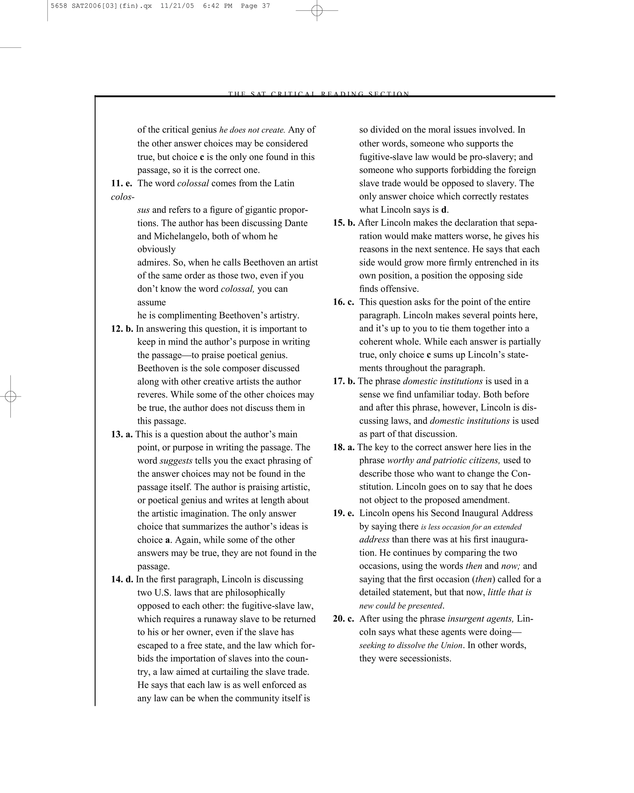 5658 SAT2006[03](fin).qx   11/21/05    6:42 PM   Page 37




                                             –T H E S AT C R I T I C A L R E A D I N G S E C T I O N–



                      of the critical genius he does not create. Any of               so divided on the moral issues involved. In
                      the other answer choices may be considered                      other words, someone who supports the
                      true, but choice c is the only one found in this                fugitive-slave law would be pro-slavery; and
                      passage, so it is the correct one.                              someone who supports forbidding the foreign
              11. e. The word colossal comes from the Latin                           slave trade would be opposed to slavery. The
              colos-                                                                  only answer choice which correctly restates
                      sus and refers to a ﬁgure of gigantic propor-                   what Lincoln says is d.
                      tions. The author has been discussing Dante              15. b. After Lincoln makes the declaration that sepa-
                      and Michelangelo, both of whom he                               ration would make matters worse, he gives his
                      obviously                                                       reasons in the next sentence. He says that each
                      admires. So, when he calls Beethoven an artist                  side would grow more ﬁrmly entrenched in its
                      of the same order as those two, even if you                     own position, a position the opposing side
                      don’t know the word colossal, you can                           ﬁnds offensive.
                      assume                                                   16. c. This question asks for the point of the entire
                      he is complimenting Beethoven’s artistry.                       paragraph. Lincoln makes several points here,
              12. b. In answering this question, it is important to                   and it’s up to you to tie them together into a
                      keep in mind the author’s purpose in writing                    coherent whole. While each answer is partially
                      the passage—to praise poetical genius.                          true, only choice c sums up Lincoln’s state-
                      Beethoven is the sole composer discussed                        ments throughout the paragraph.
                      along with other creative artists the author             17. b. The phrase domestic institutions is used in a
                      reveres. While some of the other choices may                    sense we ﬁnd unfamiliar today. Both before
                      be true, the author does not discuss them in                    and after this phrase, however, Lincoln is dis-
                      this passage.                                                   cussing laws, and domestic institutions is used
              13. a. This is a question about the author’s main                       as part of that discussion.
                      point, or purpose in writing the passage. The            18. a. The key to the correct answer here lies in the
                      word suggests tells you the exact phrasing of                   phrase worthy and patriotic citizens, used to
                      the answer choices may not be found in the                      describe those who want to change the Con-
                      passage itself. The author is praising artistic,                stitution. Lincoln goes on to say that he does
                      or poetical genius and writes at length about                   not object to the proposed amendment.
                      the artistic imagination. The only answer                19. e. Lincoln opens his Second Inaugural Address
                      choice that summarizes the author’s ideas is                    by saying there is less occasion for an extended
                      choice a. Again, while some of the other                        address than there was at his ﬁrst inaugura-
                      answers may be true, they are not found in the                  tion. He continues by comparing the two
                      passage.                                                        occasions, using the words then and now; and
              14. d. In the ﬁrst paragraph, Lincoln is discussing                     saying that the ﬁrst occasion (then) called for a
                      two U.S. laws that are philosophically                          detailed statement, but that now, little that is
                      opposed to each other: the fugitive-slave law,                  new could be presented.
                      which requires a runaway slave to be returned            20. c. After using the phrase insurgent agents, Lin-
                      to his or her owner, even if the slave has                      coln says what these agents were doing—
                      escaped to a free state, and the law which for-                 seeking to dissolve the Union. In other words,
                      bids the importation of slaves into the coun-                   they were secessionists.
                      try, a law aimed at curtailing the slave trade.
                      He says that each law is as well enforced as
                      any law can be when the community itself is
                                                                          37
 