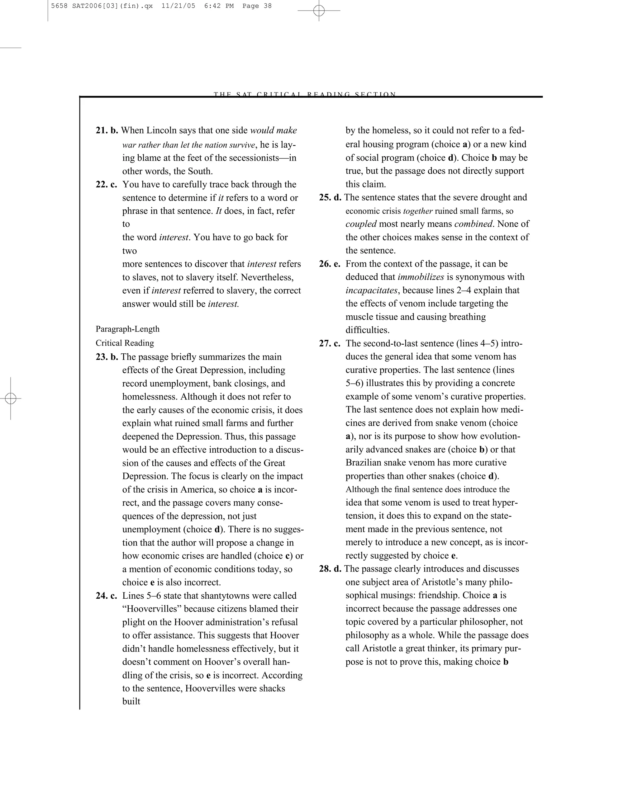 5658 SAT2006[03](fin).qx     11/21/05   6:42 PM   Page 38




                                         –T H E S AT C R I T I C A L R E A D I N G S E C T I O N–



          21. b. When Lincoln says that one side would make                       by the homeless, so it could not refer to a fed-
                 war rather than let the nation survive, he is lay-               eral housing program (choice a) or a new kind
                 ing blame at the feet of the secessionists—in                    of social program (choice d). Choice b may be
                 other words, the South.                                          true, but the passage does not directly support
          22. c. You have to carefully trace back through the                     this claim.
                 sentence to determine if it refers to a word or           25. d. The sentence states that the severe drought and
                 phrase in that sentence. It does, in fact, refer                 economic crisis together ruined small farms, so
                 to                                                               coupled most nearly means combined. None of
                 the word interest. You have to go back for                       the other choices makes sense in the context of
                 two                                                              the sentence.
                 more sentences to discover that interest refers           26. e. From the context of the passage, it can be
                 to slaves, not to slavery itself. Nevertheless,                  deduced that immobilizes is synonymous with
                 even if interest referred to slavery, the correct                incapacitates, because lines 2–4 explain that
                 answer would still be interest.                                  the effects of venom include targeting the
                                                                                  muscle tissue and causing breathing
          Paragraph-Length                                                        difﬁculties.
          Critical Reading                                                 27. c. The second-to-last sentence (lines 4–5) intro-
          23. b. The passage brieﬂy summarizes the main                           duces the general idea that some venom has
                 effects of the Great Depression, including                       curative properties. The last sentence (lines
                 record unemployment, bank closings, and                          5–6) illustrates this by providing a concrete
                 homelessness. Although it does not refer to                      example of some venom’s curative properties.
                 the early causes of the economic crisis, it does                 The last sentence does not explain how medi-
                 explain what ruined small farms and further                      cines are derived from snake venom (choice
                 deepened the Depression. Thus, this passage                      a), nor is its purpose to show how evolution-
                 would be an effective introduction to a discus-                  arily advanced snakes are (choice b) or that
                 sion of the causes and effects of the Great                      Brazilian snake venom has more curative
                 Depression. The focus is clearly on the impact                   properties than other snakes (choice d).
                 of the crisis in America, so choice a is incor-                  Although the ﬁnal sentence does introduce the
                 rect, and the passage covers many conse-                         idea that some venom is used to treat hyper-
                 quences of the depression, not just                              tension, it does this to expand on the state-
                 unemployment (choice d). There is no sugges-                     ment made in the previous sentence, not
                 tion that the author will propose a change in                    merely to introduce a new concept, as is incor-
                 how economic crises are handled (choice c) or                    rectly suggested by choice e.
                 a mention of economic conditions today, so                28. d. The passage clearly introduces and discusses
                 choice e is also incorrect.                                      one subject area of Aristotle’s many philo-
          24. c. Lines 5–6 state that shantytowns were called                     sophical musings: friendship. Choice a is
                 ―Hoovervilles‖ because citizens blamed their                     incorrect because the passage addresses one
                 plight on the Hoover administration’s refusal                    topic covered by a particular philosopher, not
                 to offer assistance. This suggests that Hoover                   philosophy as a whole. While the passage does
                 didn’t handle homelessness effectively, but it                   call Aristotle a great thinker, its primary pur-
                 doesn’t comment on Hoover’s overall han-                         pose is not to prove this, making choice b
                 dling of the crisis, so e is incorrect. According
                 to the sentence, Hoovervilles were shacks
                 built
                                                                      38
 
