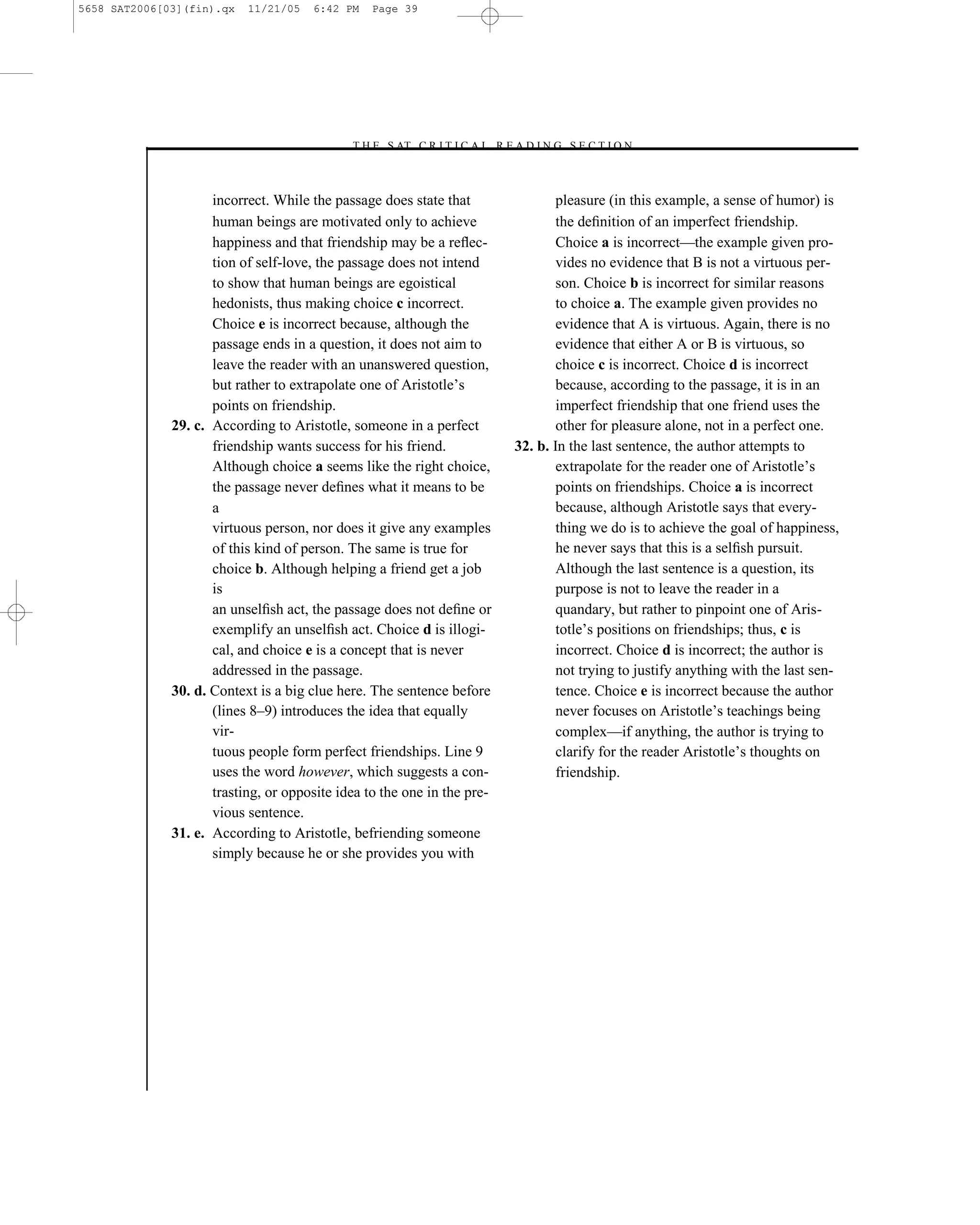 5658 SAT2006[03](fin).qx   11/21/05   6:42 PM    Page 39




                                            –T H E S AT C R I T I C A L R E A D I N G S E C T I O N–



                     incorrect. While the passage does state that                     pleasure (in this example, a sense of humor) is
                     human beings are motivated only to achieve                       the deﬁnition of an imperfect friendship.
                     happiness and that friendship may be a reﬂec-                    Choice a is incorrect—the example given pro-
                     tion of self-love, the passage does not intend                   vides no evidence that B is not a virtuous per-
                     to show that human beings are egoistical                         son. Choice b is incorrect for similar reasons
                     hedonists, thus making choice c incorrect.                       to choice a. The example given provides no
                     Choice e is incorrect because, although the                      evidence that A is virtuous. Again, there is no
                     passage ends in a question, it does not aim to                   evidence that either A or B is virtuous, so
                     leave the reader with an unanswered question,                    choice c is incorrect. Choice d is incorrect
                     but rather to extrapolate one of Aristotle’s                     because, according to the passage, it is in an
                     points on friendship.                                            imperfect friendship that one friend uses the
              29. c. According to Aristotle, someone in a perfect                     other for pleasure alone, not in a perfect one.
                     friendship wants success for his friend.                 32. b. In the last sentence, the author attempts to
                     Although choice a seems like the right choice,                   extrapolate for the reader one of Aristotle’s
                     the passage never deﬁnes what it means to be                     points on friendships. Choice a is incorrect
                     a                                                                because, although Aristotle says that every-
                     virtuous person, nor does it give any examples                   thing we do is to achieve the goal of happiness,
                     of this kind of person. The same is true for                     he never says that this is a selﬁsh pursuit.
                     choice b. Although helping a friend get a job                    Although the last sentence is a question, its
                     is                                                               purpose is not to leave the reader in a
                     an unselﬁsh act, the passage does not deﬁne or                   quandary, but rather to pinpoint one of Aris-
                     exemplify an unselﬁsh act. Choice d is illogi-                   totle’s positions on friendships; thus, c is
                     cal, and choice e is a concept that is never                     incorrect. Choice d is incorrect; the author is
                     addressed in the passage.                                        not trying to justify anything with the last sen-
              30. d. Context is a big clue here. The sentence before                  tence. Choice e is incorrect because the author
                     (lines 8–9) introduces the idea that equally                     never focuses on Aristotle’s teachings being
                     vir-                                                             complex—if anything, the author is trying to
                     tuous people form perfect friendships. Line 9                    clarify for the reader Aristotle’s thoughts on
                     uses the word however, which suggests a con-                     friendship.
                     trasting, or opposite idea to the one in the pre-
                     vious sentence.
              31. e. According to Aristotle, befriending someone
                     simply because he or she provides you with




                                                                         39
 