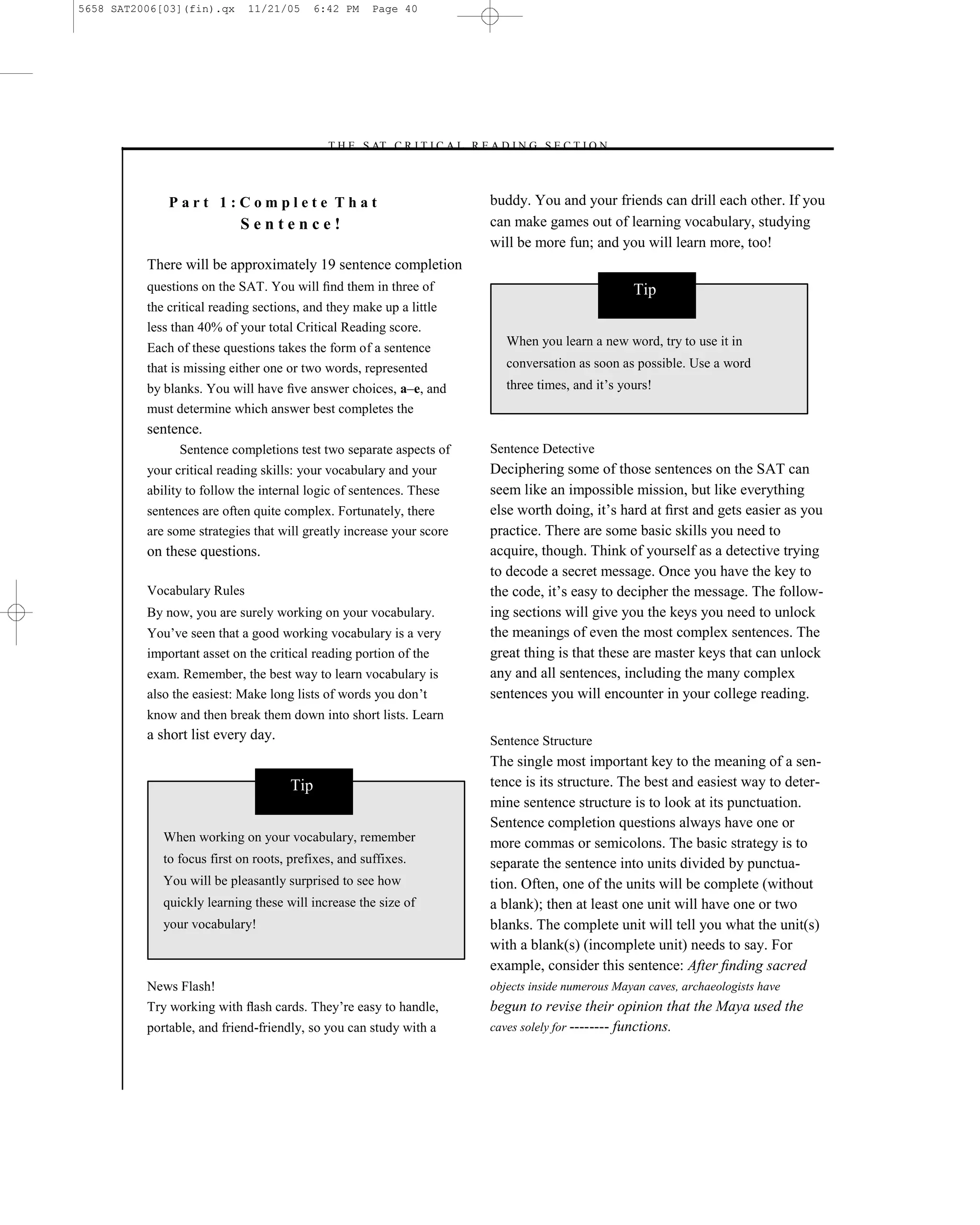 5658 SAT2006[03](fin).qx     11/21/05       6:42 PM   Page 40




                                             –T H E S AT C R I T I C A L R E A D I N G S E C T I O N–



              Part 1:Complete That                                           buddy. You and your friends can drill each other. If you
                            Sentence!                                        can make games out of learning vocabulary, studying
                                                                             will be more fun; and you will learn more, too!
          There will be approximately 19 sentence completion
          questions on the SAT. You will ﬁnd them in three of                                           Tip
          the critical reading sections, and they make up a little
          less than 40% of your total Critical Reading score.
          Each of these questions takes the form of a sentence                  When you learn a new word, try to use it in
          that is missing either one or two words, represented                  conversation as soon as possible. Use a word
          by blanks. You will have ﬁve answer choices, a–e, and                 three times, and it’s yours!
          must determine which answer best completes the
          sentence.
                Sentence completions test two separate aspects of            Sentence Detective
          your critical reading skills: your vocabulary and your             Deciphering some of those sentences on the SAT can
          ability to follow the internal logic of sentences. These           seem like an impossible mission, but like everything
          sentences are often quite complex. Fortunately, there              else worth doing, it’s hard at ﬁrst and gets easier as you
          are some strategies that will greatly increase your score          practice. There are some basic skills you need to
          on these questions.                                                acquire, though. Think of yourself as a detective trying
                                                                             to decode a secret message. Once you have the key to
          Vocabulary Rules                                                   the code, it’s easy to decipher the message. The follow-
          By now, you are surely working on your vocabulary.                 ing sections will give you the keys you need to unlock
          You’ve seen that a good working vocabulary is a very               the meanings of even the most complex sentences. The
          important asset on the critical reading portion of the             great thing is that these are master keys that can unlock
          exam. Remember, the best way to learn vocabulary is                any and all sentences, including the many complex
          also the easiest: Make long lists of words you don’t               sentences you will encounter in your college reading.
          know and then break them down into short lists. Learn
          a short list every day.                                            Sentence Structure
                                                                             The single most important key to the meaning of a sen-
                                      Tip                                    tence is its structure. The best and easiest way to deter-
                                                                             mine sentence structure is to look at its punctuation.
                                                                             Sentence completion questions always have one or
             When working on your vocabulary, remember                       more commas or semicolons. The basic strategy is to
             to focus first on roots, prefixes, and suffixes.                separate the sentence into units divided by punctua-
             You will be pleasantly surprised to see how                     tion. Often, one of the units will be complete (without
             quickly learning these will increase the size of                a blank); then at least one unit will have one or two
             your vocabulary!                                                blanks. The complete unit will tell you what the unit(s)
                                                                             with a blank(s) (incomplete unit) needs to say. For
                                                                             example, consider this sentence: After ﬁnding sacred
          News Flash!                                                        objects inside numerous Mayan caves, archaeologists have
          Try working with ﬂash cards. They’re easy to handle,               begun to revise their opinion that the Maya used the
          portable, and friend-friendly, so you can study with a             caves solely for -------- functions.




                                                                        40
 