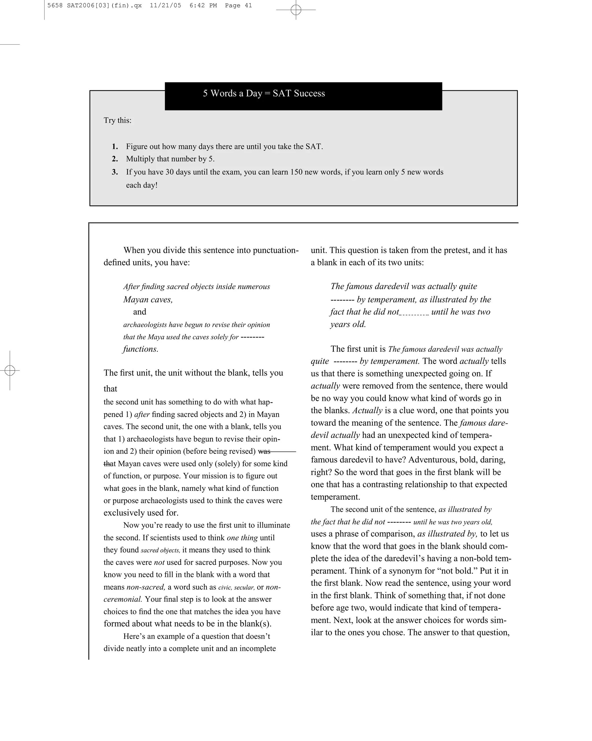 5658 SAT2006[03](fin).qx     11/21/05      6:42 PM     Page 41




                                                5 Words a Day = SAT Success

              Try this:


                1. Figure out how many days there are until you take the SAT.
                2. Multiply that number by 5.
                3. If you have 30 days until the exam, you can learn 150 new words, if you learn only 5 new words
                     each day!




                  When you divide this sentence into punctuation-               unit. This question is taken from the pretest, and it has
              deﬁned units, you have:                                           a blank in each of its two units:

                     After ﬁnding sacred objects inside numerous                      The famous daredevil was actually quite
                     Mayan caves,                                                     -------- by temperament, as illustrated by the
                       and                                                            fact that he did not         until he was two
                     archaeologists have begun to revise their opinion                years old.
                     that the Maya used the caves solely for --------
                     functions.                                                       The ﬁrst unit is The famous daredevil was actually
                                                                                quite -------- by temperament. The word actually tells
              The ﬁrst unit, the unit without the blank, tells you              us that there is something unexpected going on. If
              that                                                              actually were removed from the sentence, there would
              the second unit has something to do with what hap-                be no way you could know what kind of words go in
              pened 1) after ﬁnding sacred objects and 2) in Mayan              the blanks. Actually is a clue word, one that points you
              caves. The second unit, the one with a blank, tells you           toward the meaning of the sentence. The famous dare-
              that 1) archaeologists have begun to revise their opin-           devil actually had an unexpected kind of tempera-
              ion and 2) their opinion (before being revised) was               ment. What kind of temperament would you expect a
              that Mayan caves were used only (solely) for some kind            famous daredevil to have? Adventurous, bold, daring,
              of function, or purpose. Your mission is to ﬁgure out             right? So the word that goes in the ﬁrst blank will be
              what goes in the blank, namely what kind of function              one that has a contrasting relationship to that expected
              or purpose archaeologists used to think the caves were            temperament.
              exclusively used for.                                                   The second unit of the sentence, as illustrated by
                     Now you’re ready to use the ﬁrst unit to illuminate        the fact that he did not -------- until he was two years old,
              the second. If scientists used to think one thing until           uses a phrase of comparison, as illustrated by, to let us
              they found sacred objects, it means they used to think            know that the word that goes in the blank should com-
              the caves were not used for sacred purposes. Now you              plete the idea of the daredevil’s having a non-bold tem-
              know you need to ﬁll in the blank with a word that                perament. Think of a synonym for ―not bold.‖ Put it in
              means non-sacred, a word such as civic, secular, or non-          the ﬁrst blank. Now read the sentence, using your word
              ceremonial. Your ﬁnal step is to look at the answer               in the ﬁrst blank. Think of something that, if not done
              choices to ﬁnd the one that matches the idea you have             before age two, would indicate that kind of tempera-
              formed about what needs to be in the blank(s).                    ment. Next, look at the answer choices for words sim-
                    Here’s an example of a question that doesn’t                ilar to the ones you chose. The answer to that question,
              divide neatly into a complete unit and an incomplete
                                                                           41
 