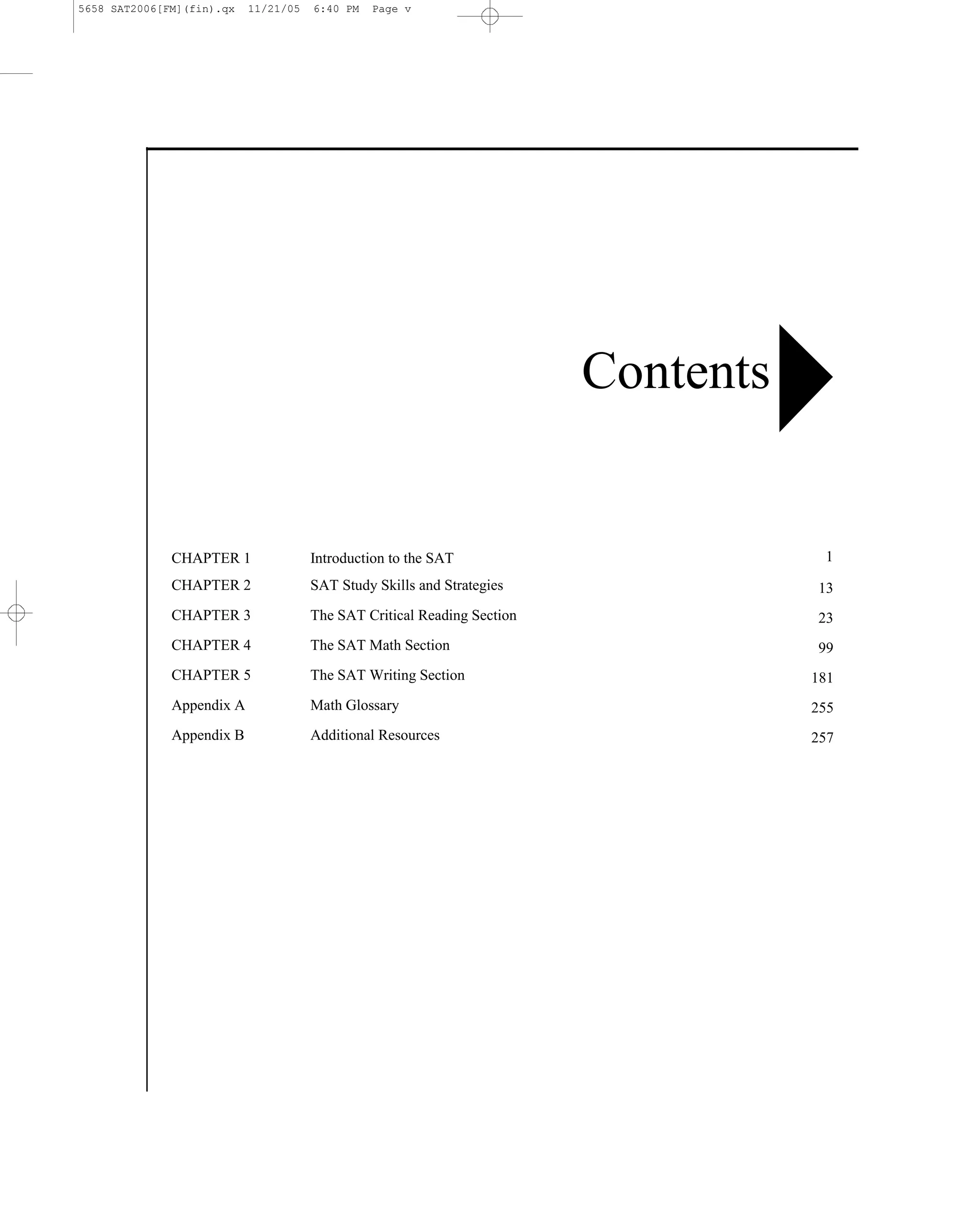 5658 SAT2006[FM](fin).qx   11/21/05   6:40 PM   Page v




                                                                         Contents


              CHAPTER 1               Introduction to the SAT                        1
              CHAPTER 2               SAT Study Skills and Strategies               13
              CHAPTER 3               The SAT Critical Reading Section              23
              CHAPTER 4               The SAT Math Section                          99
              CHAPTER 5               The SAT Writing Section                       181
              Appendix A              Math Glossary                                 255
              Appendix B              Additional Resources                          257




                                                                    v
 