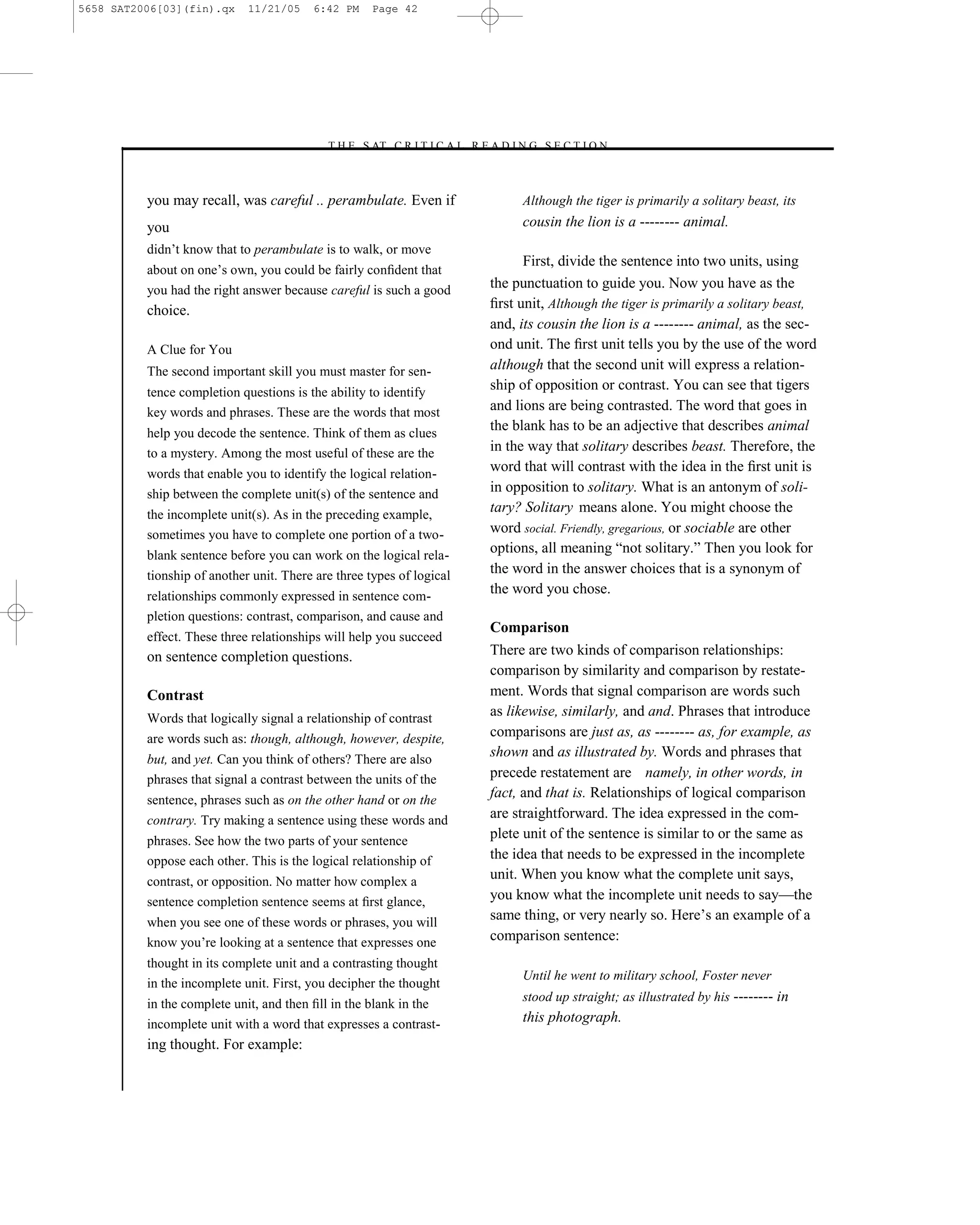 5658 SAT2006[03](fin).qx     11/21/05    6:42 PM     Page 42




                                           –T H E S AT C R I T I C A L R E A D I N G S E C T I O N–



          you may recall, was careful .. perambulate. Even if                     Although the tiger is primarily a solitary beast, its
          you                                                                     cousin the lion is a -------- animal.
          didn’t know that to perambulate is to walk, or move
                                                                                  First, divide the sentence into two units, using
          about on one’s own, you could be fairly conﬁdent that
          you had the right answer because careful is such a good           the punctuation to guide you. Now you have as the
          choice.                                                           ﬁrst unit, Although the tiger is primarily a solitary beast,
                                                                            and, its cousin the lion is a -------- animal, as the sec-
          A Clue for You                                                    ond unit. The ﬁrst unit tells you by the use of the word
          The second important skill you must master for sen-               although that the second unit will express a relation-
          tence completion questions is the ability to identify
                                                                            ship of opposition or contrast. You can see that tigers
          key words and phrases. These are the words that most              and lions are being contrasted. The word that goes in
          help you decode the sentence. Think of them as clues
                                                                            the blank has to be an adjective that describes animal
          to a mystery. Among the most useful of these are the              in the way that solitary describes beast. Therefore, the
          words that enable you to identify the logical relation-
                                                                            word that will contrast with the idea in the ﬁrst unit is
          ship between the complete unit(s) of the sentence and             in opposition to solitary. What is an antonym of soli-
          the incomplete unit(s). As in the preceding example,
                                                                            tary? Solitary means alone. You might choose the
          sometimes you have to complete one portion of a two-              word social. Friendly, gregarious, or sociable are other
          blank sentence before you can work on the logical rela-
                                                                            options, all meaning ―not solitary.‖ Then you look for
          tionship of another unit. There are three types of logical        the word in the answer choices that is a synonym of
          relationships commonly expressed in sentence com-
                                                                            the word you chose.
          pletion questions: contrast, comparison, and cause and
                                                                            Comparison
          effect. These three relationships will help you succeed
          on sentence completion questions.                                 There are two kinds of comparison relationships:
                                                                            comparison by similarity and comparison by restate-
          Contrast                                                          ment. Words that signal comparison are words such
          Words that logically signal a relationship of contrast
                                                                            as likewise, similarly, and and. Phrases that introduce
          are words such as: though, although, however, despite,            comparisons are just as, as -------- as, for example, as
          but, and yet. Can you think of others? There are also
                                                                            shown and as illustrated by. Words and phrases that
          phrases that signal a contrast between the units of the           precede restatement are namely, in other words, in
          sentence, phrases such as on the other hand or on the
                                                                            fact, and that is. Relationships of logical comparison
          contrary. Try making a sentence using these words and             are straightforward. The idea expressed in the com-
          phrases. See how the two parts of your sentence
                                                                            plete unit of the sentence is similar to or the same as
          oppose each other. This is the logical relationship of            the idea that needs to be expressed in the incomplete
          contrast, or opposition. No matter how complex a
                                                                            unit. When you know what the complete unit says,
          sentence completion sentence seems at ﬁrst glance,                you know what the incomplete unit needs to say—the
          when you see one of these words or phrases, you will
                                                                            same thing, or very nearly so. Here’s an example of a
          know you’re looking at a sentence that expresses one              comparison sentence:
          thought in its complete unit and a contrasting thought
                                                                                  Until he went to military school, Foster never
          in the incomplete unit. First, you decipher the thought
                                                                                  stood up straight; as illustrated by his -------- in
          in the complete unit, and then ﬁll in the blank in the
          incomplete unit with a word that expresses a contrast-                  this photograph.
          ing thought. For example:

                                                                       42
 