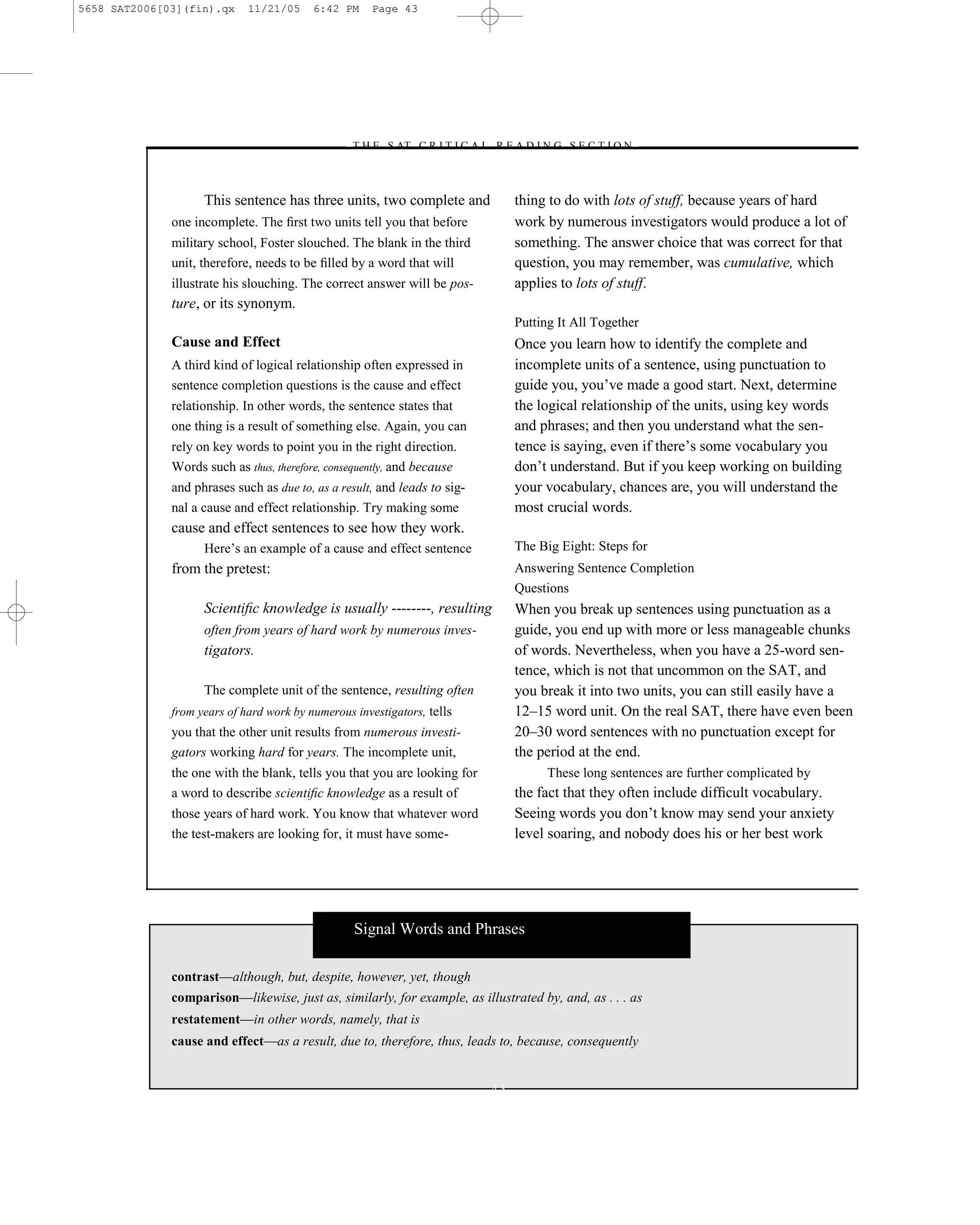 5658 SAT2006[03](fin).qx     11/21/05     6:42 PM     Page 43




                                                –T H E S AT C R I T I C A L R E A D I N G S E C T I O N–



                    This sentence has three units, two complete and             thing to do with lots of stuff, because years of hard
              one incomplete. The ﬁrst two units tell you that before           work by numerous investigators would produce a lot of
              military school, Foster slouched. The blank in the third          something. The answer choice that was correct for that
              unit, therefore, needs to be ﬁlled by a word that will            question, you may remember, was cumulative, which
              illustrate his slouching. The correct answer will be pos-         applies to lots of stuff.
              ture, or its synonym.
                                                                                Putting It All Together
              Cause and Effect                                                  Once you learn how to identify the complete and
              A third kind of logical relationship often expressed in           incomplete units of a sentence, using punctuation to
              sentence completion questions is the cause and effect             guide you, you’ve made a good start. Next, determine
              relationship. In other words, the sentence states that            the logical relationship of the units, using key words
              one thing is a result of something else. Again, you can           and phrases; and then you understand what the sen-
              rely on key words to point you in the right direction.            tence is saying, even if there’s some vocabulary you
              Words such as thus, therefore, consequently, and because          don’t understand. But if you keep working on building
              and phrases such as due to, as a result, and leads to sig-        your vocabulary, chances are, you will understand the
              nal a cause and effect relationship. Try making some              most crucial words.
              cause and effect sentences to see how they work.
                    Here’s an example of a cause and effect sentence            The Big Eight: Steps for
              from the pretest:                                                 Answering Sentence Completion
                                                                                Questions
                    Scientiﬁc knowledge is usually --------, resulting          When you break up sentences using punctuation as a
                    often from years of hard work by numerous inves-            guide, you end up with more or less manageable chunks
                    tigators.                                                   of words. Nevertheless, when you have a 25-word sen-
                                                                                tence, which is not that uncommon on the SAT, and
                    The complete unit of the sentence, resulting often          you break it into two units, you can still easily have a
              from years of hard work by numerous investigators, tells          12–15 word unit. On the real SAT, there have even been
              you that the other unit results from numerous investi-            20–30 word sentences with no punctuation except for
              gators working hard for years. The incomplete unit,               the period at the end.
              the one with the blank, tells you that you are looking for              These long sentences are further complicated by
              a word to describe scientiﬁc knowledge as a result of             the fact that they often include difﬁcult vocabulary.
              those years of hard work. You know that whatever word             Seeing words you don’t know may send your anxiety
              the test-makers are looking for, it must have some-               level soaring, and nobody does his or her best work




                                                  Signal Words and Phrases

              contrast—although, but, despite, however, yet, though
              comparison—likewise, just as, similarly, for example, as illustrated by, and, as . . . as
              restatement—in other words, namely, that is
              cause and effect—as a result, due to, therefore, thus, leads to, because, consequently


                                                                           43
 